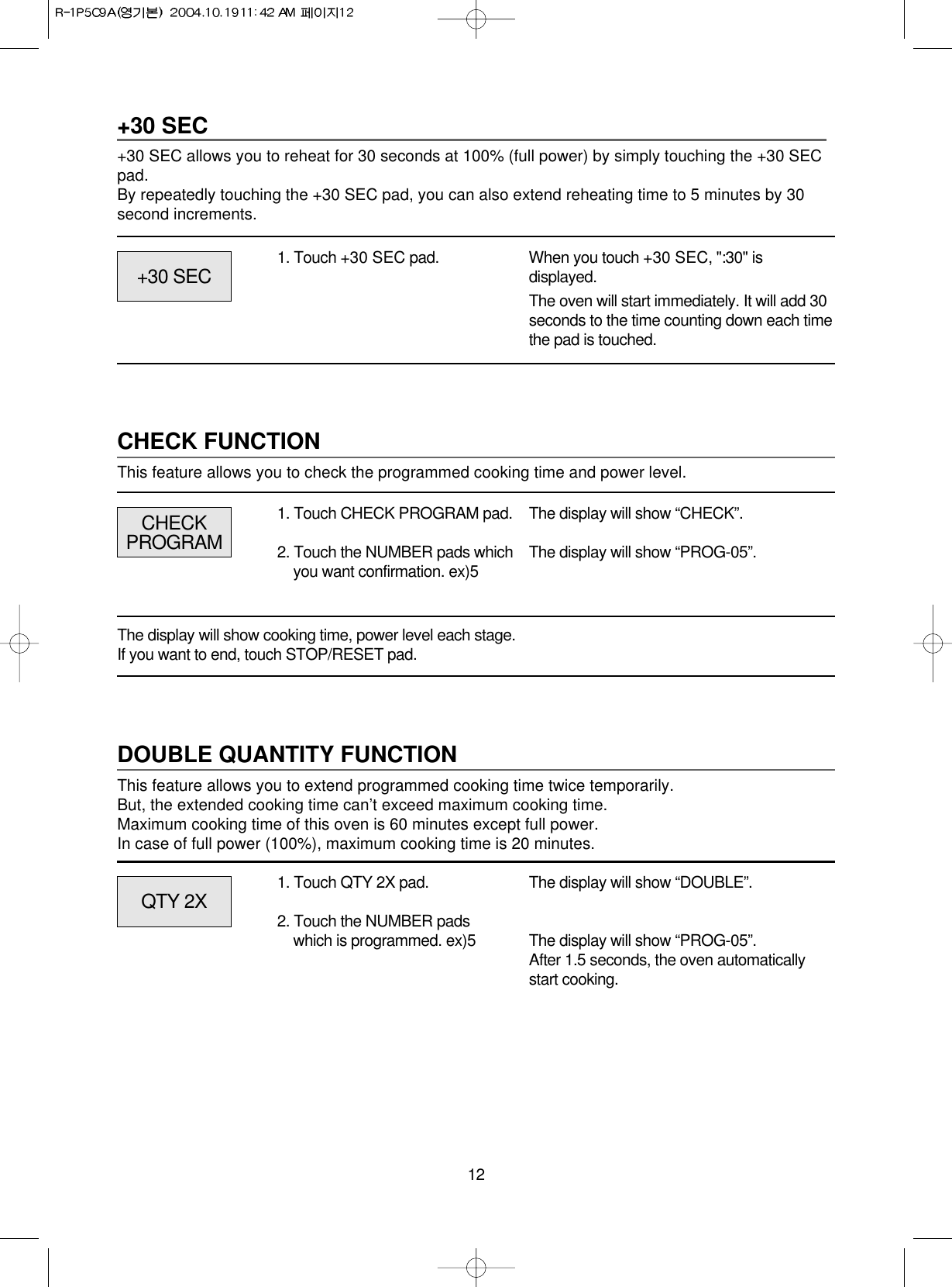 12+30 SEC+30 SEC allows you to reheat for 30 seconds at 100% (full power) by simply touching the +30 SECpad.By repeatedly touching the +30 SEC pad, you can also extend reheating time to 5 minutes by 30second increments.1. Touch +30 SEC pad. When you touch +30 SEC, &quot;:30&quot; isdisplayed.The oven will start immediately. It will add 30seconds to the time counting down each timethe pad is touched.CHECK FUNCTIONThis feature allows you to check the programmed cooking time and power level.CHECKPROGRAM+30 SECThe display will show “CHECK”.The display will show “PROG-05”.1. Touch CHECK PROGRAM pad.2. Touch the NUMBER pads whichyou want confirmation. ex)5The display will show cooking time, power level each stage.If you want to end, touch STOP/RESET pad.DOUBLE QUANTITY FUNCTIONThis feature allows you to extend programmed cooking time twice temporarily.But, the extended cooking time can’t exceed maximum cooking time.Maximum cooking time of this oven is 60 minutes except full power.In case of full power (100%), maximum cooking time is 20 minutes.QTY 2X The display will show “DOUBLE”.The display will show “PROG-05”.After 1.5 seconds, the oven automaticallystart cooking.1. Touch QTY 2X pad.2. Touch the NUMBER padswhich is programmed. ex)5