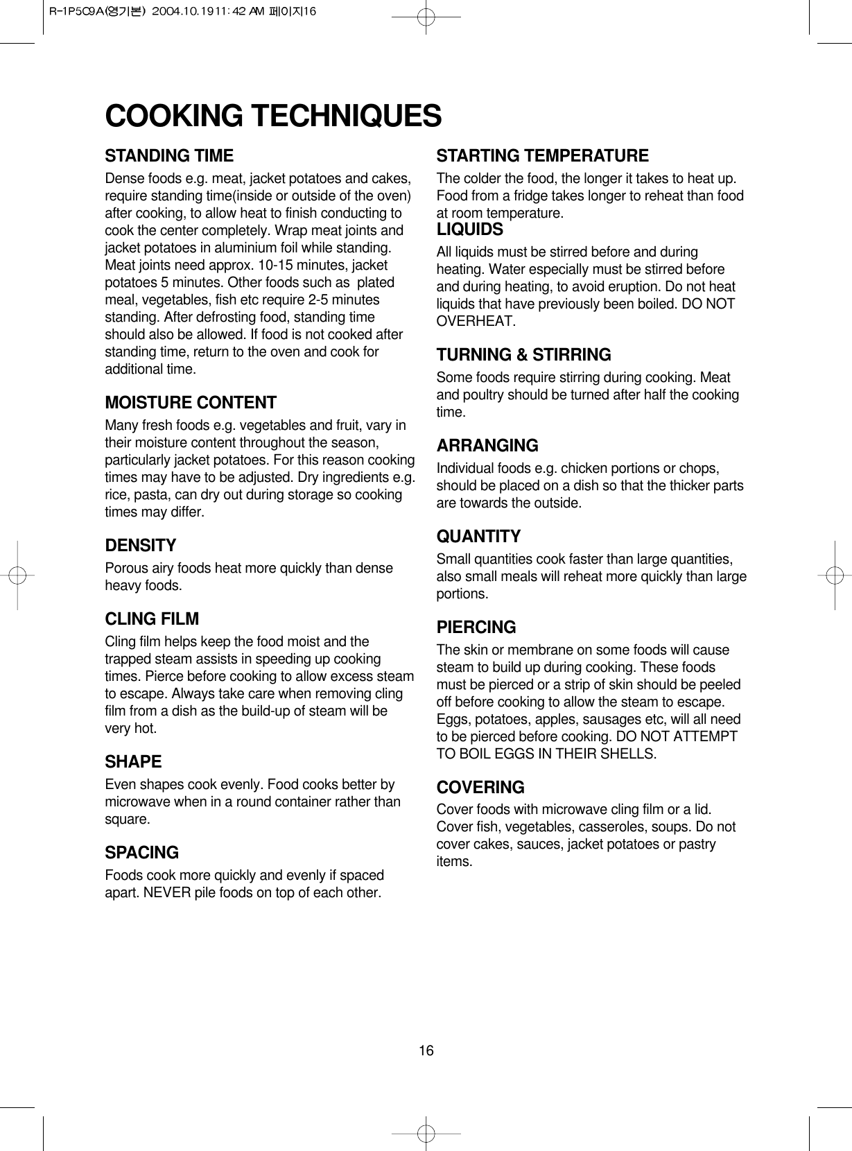 16STANDING TIMEDense foods e.g. meat, jacket potatoes and cakes,require standing time(inside or outside of the oven)after cooking, to allow heat to finish conducting tocook the center completely. Wrap meat joints andjacket potatoes in aluminium foil while standing.Meat joints need approx. 10-15 minutes, jacketpotatoes 5 minutes. Other foods such as  platedmeal, vegetables, fish etc require 2-5 minutesstanding. After defrosting food, standing timeshould also be allowed. If food is not cooked afterstanding time, return to the oven and cook foradditional time.MOISTURE CONTENTMany fresh foods e.g. vegetables and fruit, vary intheir moisture content throughout the season,particularly jacket potatoes. For this reason cookingtimes may have to be adjusted. Dry ingredients e.g.rice, pasta, can dry out during storage so cookingtimes may differ.DENSITYPorous airy foods heat more quickly than denseheavy foods.CLING FILMCling film helps keep the food moist and thetrapped steam assists in speeding up cookingtimes. Pierce before cooking to allow excess steamto escape. Always take care when removing clingfilm from a dish as the build-up of steam will bevery hot.SHAPEEven shapes cook evenly. Food cooks better bymicrowave when in a round container rather thansquare.SPACINGFoods cook more quickly and evenly if spacedapart. NEVER pile foods on top of each other.STARTING TEMPERATUREThe colder the food, the longer it takes to heat up.Food from a fridge takes longer to reheat than foodat room temperature.LIQUIDSAll liquids must be stirred before and duringheating. Water especially must be stirred beforeand during heating, to avoid eruption. Do not heatliquids that have previously been boiled. DO NOTOVERHEAT.TURNING &amp; STIRRINGSome foods require stirring during cooking. Meatand poultry should be turned after half the cookingtime.ARRANGINGIndividual foods e.g. chicken portions or chops,should be placed on a dish so that the thicker partsare towards the outside.QUANTITYSmall quantities cook faster than large quantities,also small meals will reheat more quickly than largeportions.PIERCINGThe skin or membrane on some foods will causesteam to build up during cooking. These foodsmust be pierced or a strip of skin should be peeledoff before cooking to allow the steam to escape.Eggs, potatoes, apples, sausages etc, will all needto be pierced before cooking. DO NOT ATTEMPTTO BOIL EGGS IN THEIR SHELLS.COVERINGCover foods with microwave cling film or a lid.Cover fish, vegetables, casseroles, soups. Do notcover cakes, sauces, jacket potatoes or pastryitems.COOKING TECHNIQUES