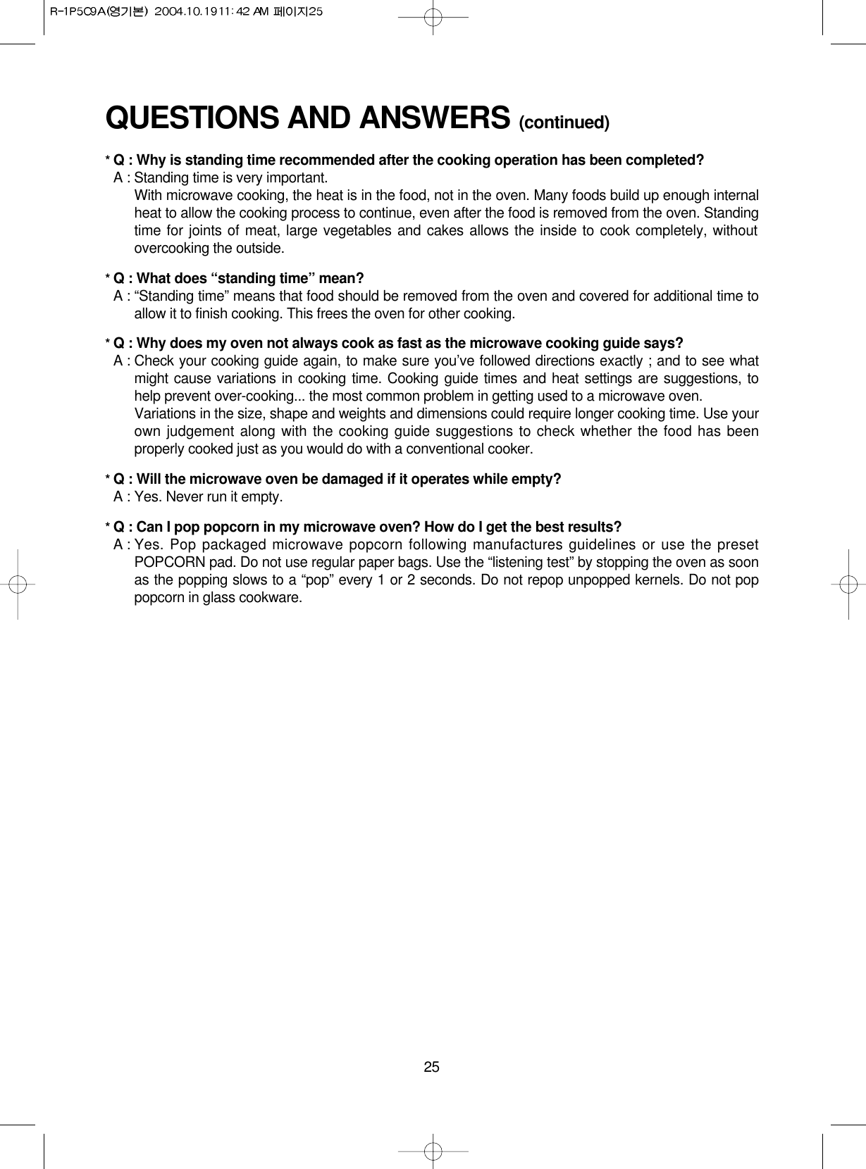 25QUESTIONS AND ANSWERS (continued)* Q : Why is standing time recommended after the cooking operation has been completed?* A : Standing time is very important.With microwave cooking, the heat is in the food, not in the oven. Many foods build up enough internalheat to allow the cooking process to continue, even after the food is removed from the oven. Standingtime for joints of meat, large vegetables and cakes allows the inside to cook completely, withoutovercooking the outside.* Q : What does “standing time” mean?* A : “Standing time” means that food should be removed from the oven and covered for additional time toallow it to finish cooking. This frees the oven for other cooking.* Q : Why does my oven not always cook as fast as the microwave cooking guide says?* A : Check your cooking guide again, to make sure you’ve followed directions exactly ; and to see whatmight cause variations in cooking time. Cooking guide times and heat settings are suggestions, tohelp prevent over-cooking... the most common problem in getting used to a microwave oven.Variations in the size, shape and weights and dimensions could require longer cooking time. Use yourown judgement along with the cooking guide suggestions to check whether the food has beenproperly cooked just as you would do with a conventional cooker.* Q : Will the microwave oven be damaged if it operates while empty?* A : Yes. Never run it empty.* Q : Can I pop popcorn in my microwave oven? How do I get the best results?* A : Yes. Pop packaged microwave popcorn following manufactures guidelines or use the presetPOPCORN pad. Do not use regular paper bags. Use the “listening test” by stopping the oven as soonas the popping slows to a “pop” every 1 or 2 seconds. Do not repop unpopped kernels. Do not poppopcorn in glass cookware.