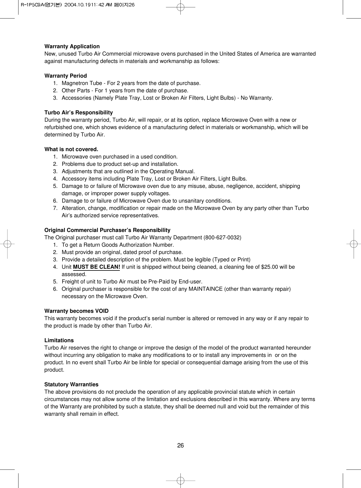26Warranty ApplicationNew, unused Turbo Air Commercial microwave ovens purchased in the United States of America are warrantedagainst manufacturing defects in materials and workmanship as follows:Warranty Period1. Magnetron Tube - For 2 years from the date of purchase.2. Other Parts - For 1 years from the date of purchase.3. Accessories (Namely Plate Tray, Lost or Broken Air Filters, Light Bulbs) - No Warranty.Turbo Air’s ResponsibilityDuring the warranty period, Turbo Air, will repair, or at its option, replace Microwave Oven with a new orrefurbished one, which shows evidence of a manufacturing defect in materials or workmanship, which will bedetermined by Turbo Air.What is not covered.1. Microwave oven purchased in a used condition.2. Problems due to product set-up and installation.3. Adjustments that are outlined in the Operating Manual.4. Accessory items including Plate Tray, Lost or Broken Air Filters, Light Bulbs.5. Damage to or failure of Microwave oven due to any misuse, abuse, negligence, accident, shippingdamage, or improper power supply voltages.6. Damage to or failure of Microwave Oven due to unsanitary conditions.7. Alteration, change, modification or repair made on the Microwave Oven by any party other than TurboAir’s authorized service representatives.Original Commercial Purchaser’s ResponsibilityThe Original purchaser must call Turbo Air Warranty Department (800-627-0032)1. To get a Return Goods Authorization Number.2. Must provide an original, dated proof of purchase.3. Provide a detailed description of the problem. Must be legible (Typed or Print)4. Unit MUST BE CLEAN! If unit is shipped without being cleaned, a cleaning fee of $25.00 will beassessed.5. Freight of unit to Turbo Air must be Pre-Paid by End-user.6. Original purchaser is responsible for the cost of any MAINTAINCE (other than warranty repair)necessary on the Microwave Oven.Warranty becomes VOIDThis warranty becomes void if the product’s serial number is altered or removed in any way or if any repair tothe product is made by other than Turbo Air.LimitationsTurbo Air reserves the right to change or improve the design of the model of the product warranted hereunderwithout incurring any obligation to make any modifications to or to install any improvements in  or on theproduct. In no event shall Turbo Air be linble for special or consequential damage arising from the use of thisproduct.Statutory WarrantiesThe above provisions do not preclude the operation of any applicable provincial statute which in certaincircumstances may not allow some of the limitation and exclusions described in this warranty. Where any termsof the Warranty are prohibited by such a statute, they shall be deemed null and void but the remainder of thiswarranty shall remain in effect.