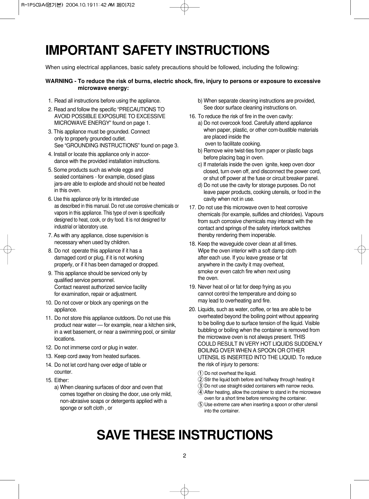 2IMPORTANT SAFETY INSTRUCTIONSWhen using electrical appliances, basic safety precautions should be followed, including the following:WARNING - To reduce the risk of burns, electric shock, fire, injury to persons or exposure to excessivemicrowave energy:SAVE THESE INSTRUCTIONS11. Read all instructions before using the appliance.12. Read and follow the specific “PRECAUTIONS TOAVOID POSSIBLE EXPOSURE TO EXCESSIVEMICROWAVE ENERGY” found on page 1.13. This appliance must be grounded. Connect only to properly grounded outlet. See “GROUNDING INSTRUCTIONS” found on page 3.14. Install or locate this appliance only in accor-dance with the provided installation instructions.15. Some products such as whole eggs and sealed containers - for example, closed glassjars-are able to explode and should not be heated in this oven.16. Use this appliance only for its intended use as described in this manual. Do not use corrosive chemicals orvapors in this appliance. This type of oven is specificallydesigned to heat, cook, or dry food. It is not designed forindustrial or laboratory use.17. As with any appliance, close supervision isnecessary when used by children.18. Do not  operate this appliance if it has adamaged cord or plug, if it is not workingproperly, or if it has been damaged or dropped.19. This appliance should be serviced only byqualified service personnel. Contact nearest authorized service facility for examination, repair or adjustment.10. Do not cover or block any openings on the       appliance. 11. Do not store this appliance outdoors. Do not use thisproduct near water — for example, near a kitchen sink,in a wet basement, or near a swimming pool, or similarlocations.12. Do not immerse cord or plug in water.13. Keep cord away from heated surfaces.14. Do not let cord hang over edge of table orcounter.15. Either:a) When cleaning surfaces of door and oven thatcomes together on closing the door, use only mild,non-abrasive soaps or detergents applied with asponge or soft cloth , orb) When separate cleaning instructions are provided,See door surface cleaning instructions on.16. To reduce the risk of fire in the oven cavity:a) Do not overcook food. Carefully attend appliancewhen paper, plastic, or other com-bustible materialsare placed inside theoven to facilitate cooking.b) Remove wire twist-ties from paper or plastic bagsbefore placing bag in oven.c) If materials inside the oven  ignite, keep oven doorclosed, turn oven off, and disconnect the power cord,or shut off power at the fuse or circuit breaker panel.d) Do not use the cavity for storage purposes. Do notleave paper products, cooking utensils, or food in thecavity when not in use.17. Do not use this microwave oven to heat corrosivechemicals (for example, sulfides and chlorides). Vapoursfrom such corrosive chemicals may interact with thecontact and springs of the safety interlock switchesthereby rendering them inoperable.18. Keep the waveguide cover clean at all times.Wipe the oven interior with a soft damp clothafter each use. If you leave grease or fatanywhere in the cavity it may overheat, smoke or even catch fire when next usingthe oven.19. Never heat oil or fat for deep frying as youcannot control the temperature and doing somay lead to overheating and fire.20. Liquids, such as water, coffee, or tea are able to beoverheated beyond the boiling point without appearingto be boiling due to surface tension of the liquid. Visiblebubbling or boiling when the container is removed fromthe microwave oven is not always present. THISCOULD RESULT IN VERY HOT LIQUIDS SUDDENLYBOILING OVER WHEN A SPOON OR OTHERUTENSIL IS INSERTED INTO THE LIQUID. To reducethe risk of injury to persons:1Do not overheat the liquid.2Stir the liquid both before and halfway through heating it3Do not use straight-sided containers with narrow necks.4After heating, allow the container to stand in the microwaveoven for a short time before removing the container.5Use extreme care when inserting a spoon or other utensilinto the container.