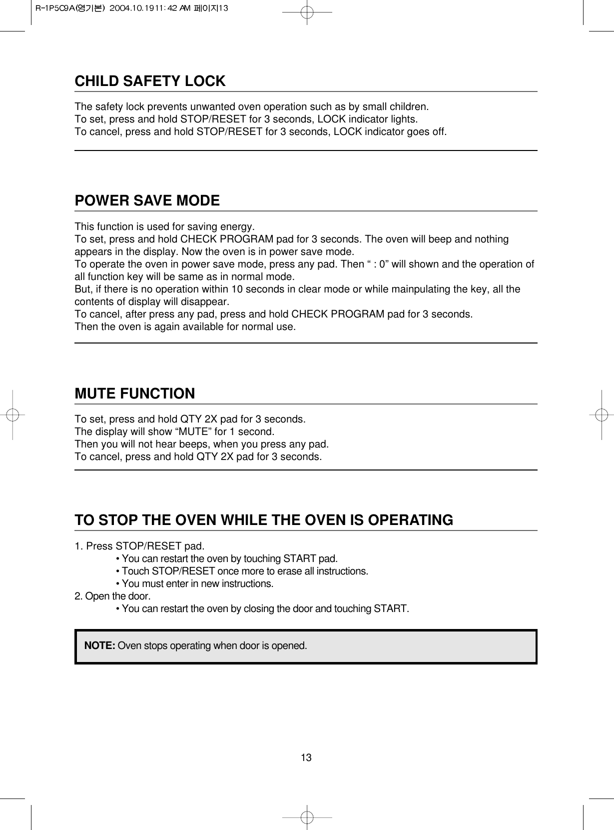 13CHILD SAFETY LOCKThe safety lock prevents unwanted oven operation such as by small children.To set, press and hold STOP/RESET for 3 seconds, LOCK indicator lights.To cancel, press and hold STOP/RESET for 3 seconds, LOCK indicator goes off.POWER SAVE MODEThis function is used for saving energy.To set, press and hold CHECK PROGRAM pad for 3 seconds. The oven will beep and nothingappears in the display. Now the oven is in power save mode.To operate the oven in power save mode, press any pad. Then “ : 0” will shown and the operation ofall function key will be same as in normal mode.But, if there is no operation within 10 seconds in clear mode or while mainpulating the key, all thecontents of display will disappear.To cancel, after press any pad, press and hold CHECK PROGRAM pad for 3 seconds.Then the oven is again available for normal use.MUTE FUNCTIONTo set, press and hold QTY 2X pad for 3 seconds.The display will show “MUTE” for 1 second.Then you will not hear beeps, when you press any pad.To cancel, press and hold QTY 2X pad for 3 seconds.TO STOP THE OVEN WHILE THE OVEN IS OPERATING1. Press STOP/RESET pad.• You can restart the oven by touching START pad.• Touch STOP/RESET once more to erase all instructions.• You must enter in new instructions.2. Open the door.• You can restart the oven by closing the door and touching START.NOTE: Oven stops operating when door is opened.