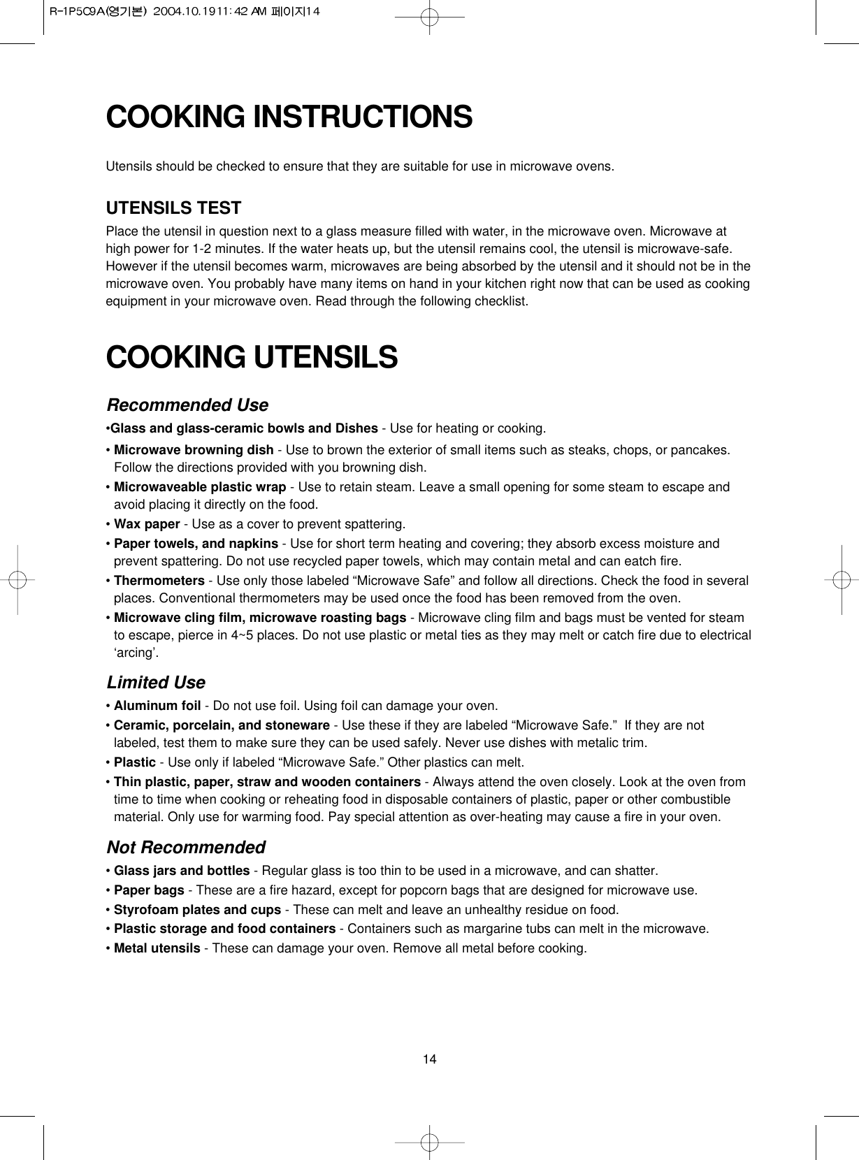 14COOKING UTENSILSRecommended Use•Glass and glass-ceramic bowls and Dishes - Use for heating or cooking.• Microwave browning dish - Use to brown the exterior of small items such as steaks, chops, or pancakes.Follow the directions provided with you browning dish.• Microwaveable plastic wrap - Use to retain steam. Leave a small opening for some steam to escape andavoid placing it directly on the food.• Wax paper - Use as a cover to prevent spattering.• Paper towels, and napkins - Use for short term heating and covering; they absorb excess moisture andprevent spattering. Do not use recycled paper towels, which may contain metal and can eatch fire.• Thermometers - Use only those labeled “Microwave Safe” and follow all directions. Check the food in severalplaces. Conventional thermometers may be used once the food has been removed from the oven.• Microwave cling film, microwave roasting bags - Microwave cling film and bags must be vented for steamto escape, pierce in 4~5 places. Do not use plastic or metal ties as they may melt or catch fire due to electrical‘arcing’.Limited Use• Aluminum foil - Do not use foil. Using foil can damage your oven.• Ceramic, porcelain, and stoneware - Use these if they are labeled “Microwave Safe.”  If they are notlabeled, test them to make sure they can be used safely. Never use dishes with metalic trim.• Plastic - Use only if labeled “Microwave Safe.” Other plastics can melt.• Thin plastic, paper, straw and wooden containers - Always attend the oven closely. Look at the oven fromtime to time when cooking or reheating food in disposable containers of plastic, paper or other combustiblematerial. Only use for warming food. Pay special attention as over-heating may cause a fire in your oven.Not Recommended• Glass jars and bottles - Regular glass is too thin to be used in a microwave, and can shatter.• Paper bags - These are a fire hazard, except for popcorn bags that are designed for microwave use.• Styrofoam plates and cups - These can melt and leave an unhealthy residue on food.• Plastic storage and food containers - Containers such as margarine tubs can melt in the microwave.• Metal utensils - These can damage your oven. Remove all metal before cooking.COOKING INSTRUCTIONSUtensils should be checked to ensure that they are suitable for use in microwave ovens.UTENSILS TESTPlace the utensil in question next to a glass measure filled with water, in the microwave oven. Microwave athigh power for 1-2 minutes. If the water heats up, but the utensil remains cool, the utensil is microwave-safe.However if the utensil becomes warm, microwaves are being absorbed by the utensil and it should not be in themicrowave oven. You probably have many items on hand in your kitchen right now that can be used as cookingequipment in your microwave oven. Read through the following checklist.