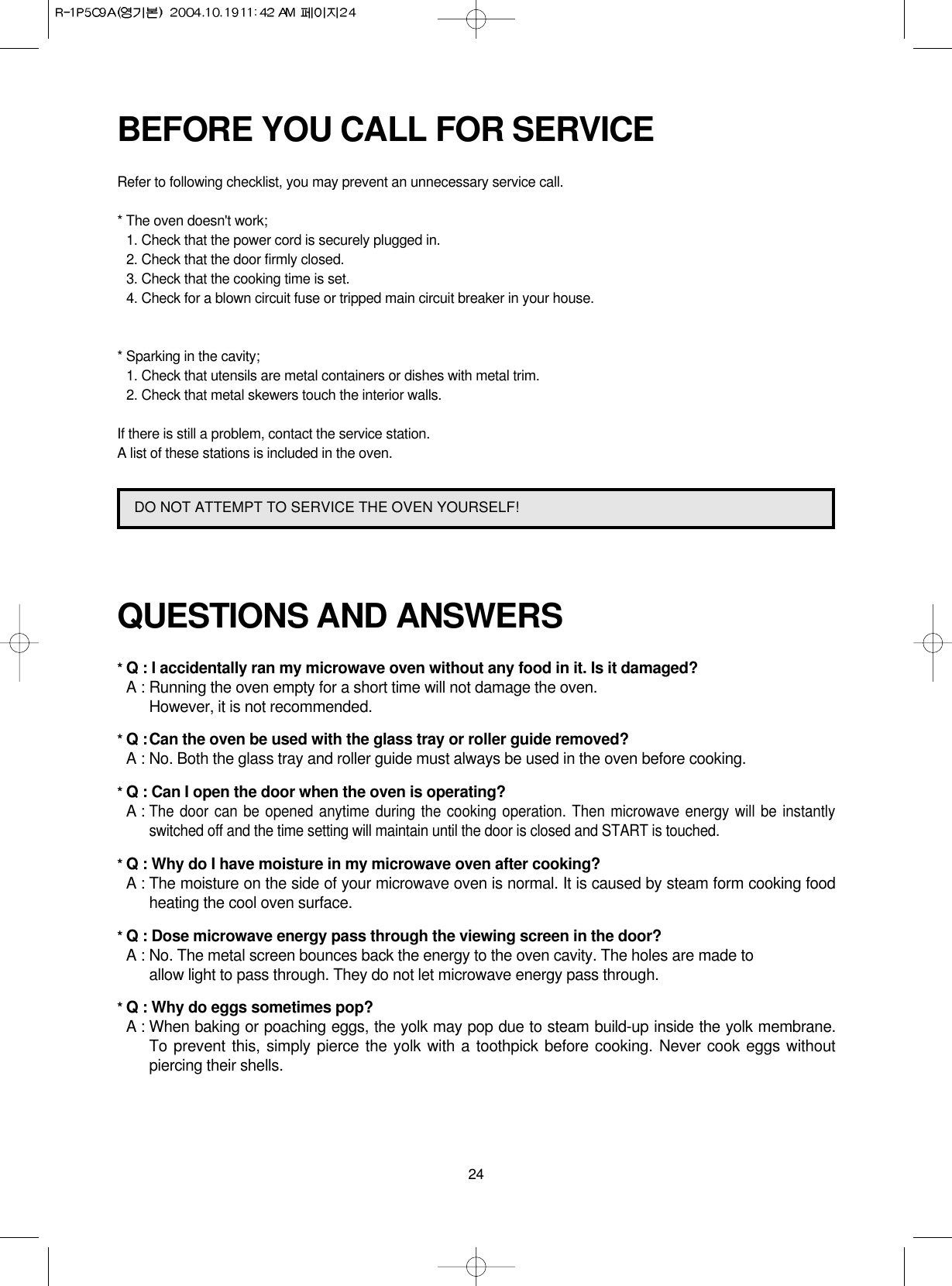 24BEFORE YOU CALL FOR SERVICERefer to following checklist, you may prevent an unnecessary service call.* The oven doesn&apos;t work;1. Check that the power cord is securely plugged in.2. Check that the door firmly closed.3. Check that the cooking time is set.4. Check for a blown circuit fuse or tripped main circuit breaker in your house.* Sparking in the cavity;1. Check that utensils are metal containers or dishes with metal trim.2. Check that metal skewers touch the interior walls.If there is still a problem, contact the service station.A list of these stations is included in the oven.QUESTIONS AND ANSWERS* Q : I accidentally ran my microwave oven without any food in it. Is it damaged?* A : Running the oven empty for a short time will not damage the oven. However, it is not recommended.* Q :Can the oven be used with the glass tray or roller guide removed?* A : No. Both the glass tray and roller guide must always be used in the oven before cooking.* Q : Can I open the door when the oven is operating?* A :The door can be opened anytime during the cooking operation. Then microwave energy will be instantlyswitched off and the time setting will maintain until the door is closed and START is touched.* Q : Why do I have moisture in my microwave oven after cooking?* A : The moisture on the side of your microwave oven is normal. It is caused by steam form cooking foodheating the cool oven surface.* Q : Dose microwave energy pass through the viewing screen in the door?* A : No. The metal screen bounces back the energy to the oven cavity. The holes are made to allow light to pass through. They do not let microwave energy pass through.* Q : Why do eggs sometimes pop?* A : When baking or poaching eggs, the yolk may pop due to steam build-up inside the yolk membrane.To prevent this, simply pierce the yolk with a toothpick before cooking. Never cook eggs withoutpiercing their shells.DO NOT ATTEMPT TO SERVICE THE OVEN YOURSELF!