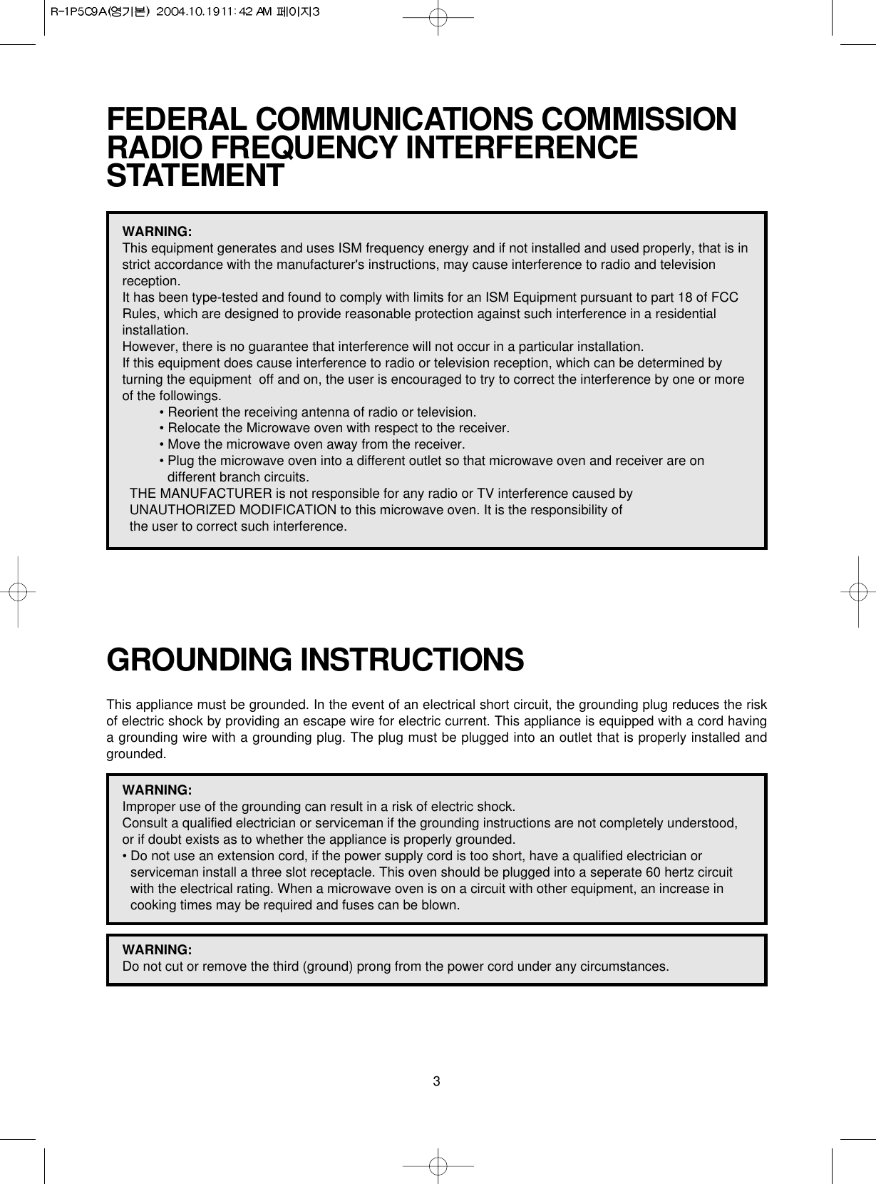 3FEDERAL COMMUNICATIONS COMMISSION RADIO FREQUENCY INTERFERENCESTATEMENTWARNING:This equipment generates and uses ISM frequency energy and if not installed and used properly, that is instrict accordance with the manufacturer&apos;s instructions, may cause interference to radio and televisionreception. It has been type-tested and found to comply with limits for an ISM Equipment pursuant to part 18 of FCCRules, which are designed to provide reasonable protection against such interference in a residentialinstallation.However, there is no guarantee that interference will not occur in a particular installation. If this equipment does cause interference to radio or television reception, which can be determined byturning the equipment  off and on, the user is encouraged to try to correct the interference by one or moreof the followings.• Reorient the receiving antenna of radio or television.• Relocate the Microwave oven with respect to the receiver.• Move the microwave oven away from the receiver.• Plug the microwave oven into a different outlet so that microwave oven and receiver are ondifferent branch circuits. THE MANUFACTURER is not responsible for any radio or TV interference caused by UNAUTHORIZED MODIFICATION to this microwave oven. It is the responsibility of the user to correct such interference.GROUNDING INSTRUCTIONSThis appliance must be grounded. In the event of an electrical short circuit, the grounding plug reduces the riskof electric shock by providing an escape wire for electric current. This appliance is equipped with a cord havinga grounding wire with a grounding plug. The plug must be plugged into an outlet that is properly installed andgrounded.WARNING:Improper use of the grounding can result in a risk of electric shock.Consult a qualified electrician or serviceman if the grounding instructions are not completely understood,or if doubt exists as to whether the appliance is properly grounded.• Do not use an extension cord, if the power supply cord is too short, have a qualified electrician orserviceman install a three slot receptacle. This oven should be plugged into a seperate 60 hertz circuitwith the electrical rating. When a microwave oven is on a circuit with other equipment, an increase incooking times may be required and fuses can be blown.WARNING:Do not cut or remove the third (ground) prong from the power cord under any circumstances.