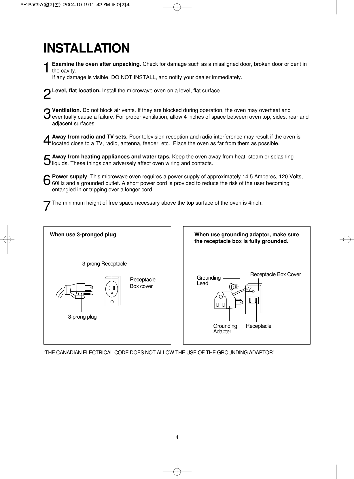 4INSTALLATION1Examine the oven after unpacking. Check for damage such as a misaligned door, broken door or dent inthe cavity. If any damage is visible, DO NOT INSTALL, and notify your dealer immediately.2Level, flat location. Install the microwave oven on a level, flat surface.3Ventilation. Do not block air vents. If they are blocked during operation, the oven may overheat andeventually cause a failure. For proper ventilation, allow 4 inches of space between oven top, sides, rear andadjacent surfaces.4Away from radio and TV sets. Poor television reception and radio interference may result if the oven islocated close to a TV, radio, antenna, feeder, etc.  Place the oven as far from them as possible.5Away from heating appliances and water taps. Keep the oven away from heat, steam or splashingliquids. These things can adversely affect oven wiring and contacts.6Power supply. This microwave oven requires a power supply of approximately 14.5 Amperes, 120 Volts,60Hz and a grounded outlet. A short power cord is provided to reduce the risk of the user becomingentangled in or tripping over a longer cord. 7The minimum height of free space necessary above the top surface of the oven is 4inch.When use 3-pronged plug  When use grounding adaptor, make surethe receptacle box is fully grounded.3-prong ReceptacleReceptacleBox cover3-prong plugReceptacle Box CoverGroundingLeadGroundingAdapter Receptacle“THE CANADIAN ELECTRICAL CODE DOES NOT ALLOW THE USE OF THE GROUNDING ADAPTOR”