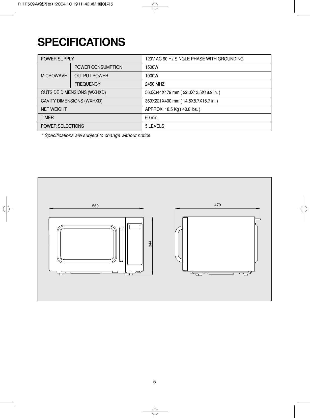 5SPECIFICATIONSPOWER SUPPLY 120V AC 60 Hz SINGLE PHASE WITH GROUNDINGPOWER CONSUMPTION 1500WMICROWAVE OUTPUT POWER 1000W FREQUENCY 2450 MHZOUTSIDE DIMENSIONS (WXHXD) 560X344X479 mm ( 22.0X13.5X18.9 in. )CAVITY DIMENSIONS (WXHXD) 369X221X400 mm ( 14.5X8.7X15.7 in. )NET WEIGHT APPROX. 18.5 Kg ( 40.8 lbs. )TIMER 60 min. POWER SELECTIONS 5 LEVELS* Specifications are subject to change without notice.560 479344