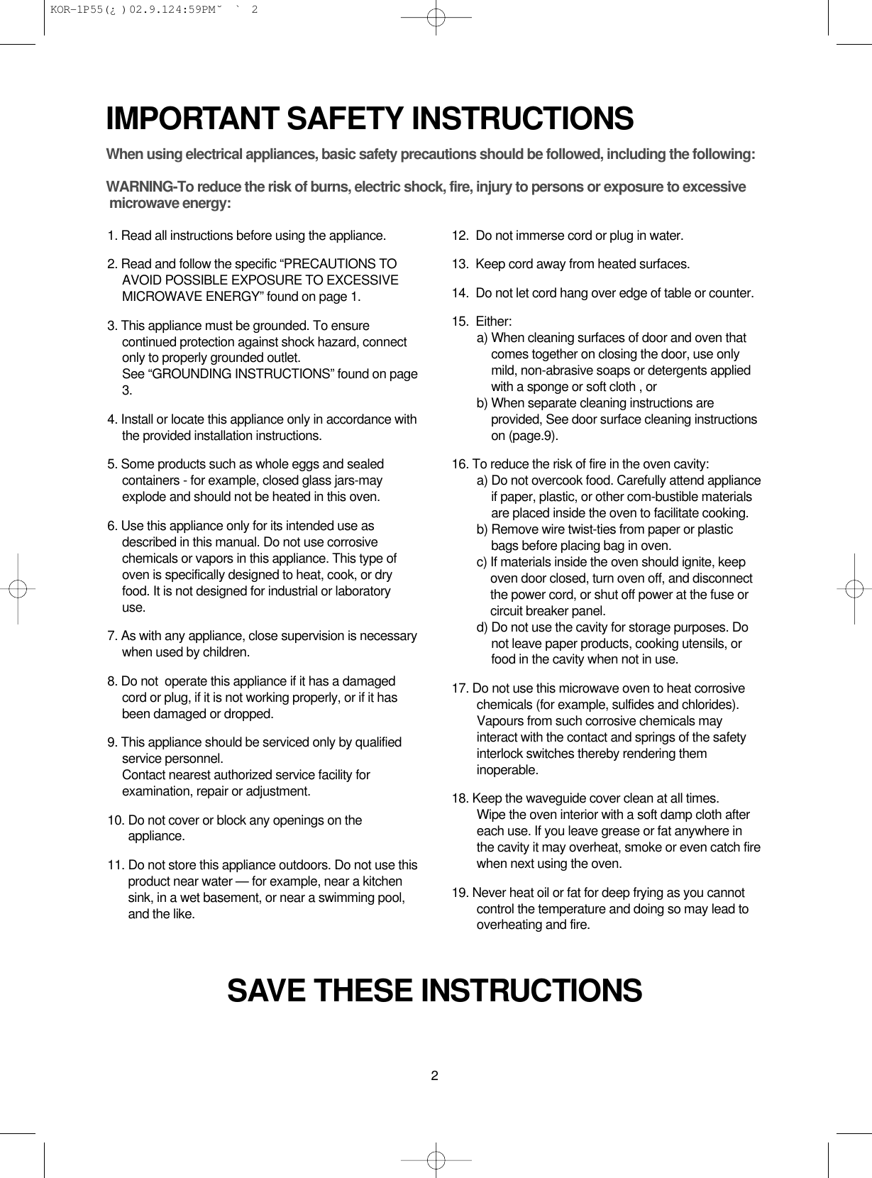 2IMPORTANT SAFETY INSTRUCTIONSSAVE THESE INSTRUCTIONSWhen using electrical appliances, basic safety precautions should be followed, including the following:WARNING-To reduce the risk of burns, electric shock, fire, injury to persons or exposure to excessive microwave energy:1. Read all instructions before using the appliance.2. Read and follow the specific “PRECAUTIONS TOAVOID POSSIBLE EXPOSURE TO EXCESSIVEMICROWAVE ENERGY” found on page 1.3. This appliance must be grounded. To ensurecontinued protection against shock hazard, connectonly to properly grounded outlet. See “GROUNDING INSTRUCTIONS” found on page3.4. Install or locate this appliance only in accordance withthe provided installation instructions.5. Some products such as whole eggs and sealedcontainers - for example, closed glass jars-mayexplode and should not be heated in this oven.6. Use this appliance only for its intended use asdescribed in this manual. Do not use corrosivechemicals or vapors in this appliance. This type ofoven is specifically designed to heat, cook, or dryfood. It is not designed for industrial or laboratoryuse.7. As with any appliance, close supervision is necessarywhen used by children.8. Do not  operate this appliance if it has a damagedcord or plug, if it is not working properly, or if it hasbeen damaged or dropped.9. This appliance should be serviced only by qualifiedservice personnel. Contact nearest authorized service facility forexamination, repair or adjustment.10. Do not cover or block any openings on theappliance. 11. Do not store this appliance outdoors. Do not use thisproduct near water — for example, near a kitchensink, in a wet basement, or near a swimming pool,and the like.12.  Do not immerse cord or plug in water.13.  Keep cord away from heated surfaces.14.  Do not let cord hang over edge of table or counter.15.  Either:a) When cleaning surfaces of door and oven thatcomes together on closing the door, use onlymild, non-abrasive soaps or detergents appliedwith a sponge or soft cloth , orb) When separate cleaning instructions areprovided, See door surface cleaning instructionson (page.9).16. To reduce the risk of fire in the oven cavity:a) Do not overcook food. Carefully attend applianceif paper, plastic, or other com-bustible materialsare placed inside the oven to facilitate cooking.b) Remove wire twist-ties from paper or plasticbags before placing bag in oven.c) If materials inside the oven should ignite, keepoven door closed, turn oven off, and disconnectthe power cord, or shut off power at the fuse orcircuit breaker panel.d) Do not use the cavity for storage purposes. Donot leave paper products, cooking utensils, orfood in the cavity when not in use.17. Do not use this microwave oven to heat corrosivechemicals (for example, sulfides and chlorides).Vapours from such corrosive chemicals mayinteract with the contact and springs of the safetyinterlock switches thereby rendering theminoperable.18. Keep the waveguide cover clean at all times.Wipe the oven interior with a soft damp cloth aftereach use. If you leave grease or fat anywhere inthe cavity it may overheat, smoke or even catch firewhen next using the oven.19. Never heat oil or fat for deep frying as you cannotcontrol the temperature and doing so may lead tooverheating and fire. KOR-1P55(¿ )  02.9.12 4:59 PM  ˘`2