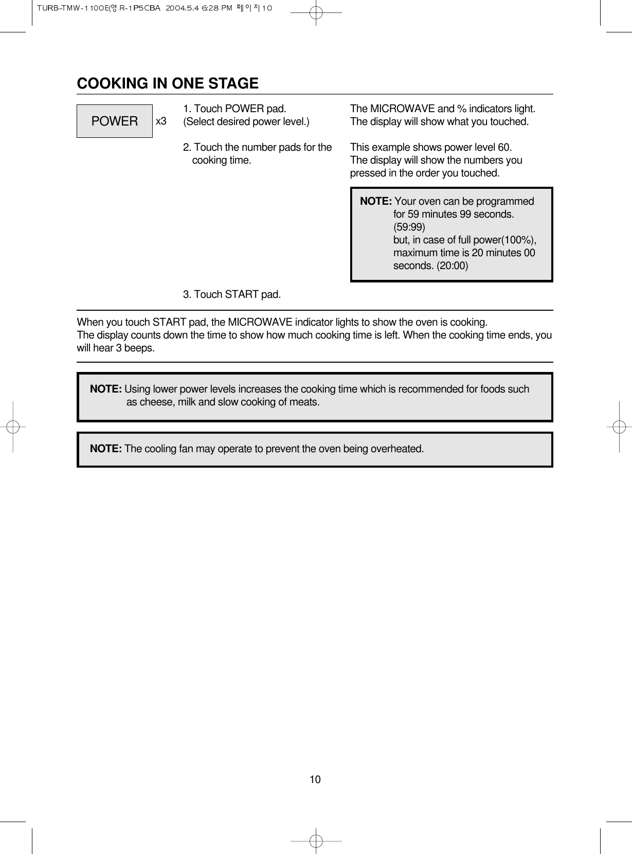 10COOKING IN ONE STAGEWhen you touch START pad, the MICROWAVE indicator lights to show the oven is cooking. The display counts down the time to show how much cooking time is left. When the cooking time ends, youwill hear 3 beeps.1. Touch POWER pad.(Select desired power level.)2. Touch the number pads for thecooking time.3. Touch START pad.x3 The MICROWAVE and % indicators light.The display will show what you touched.This example shows power level 60.The display will show the numbers youpressed in the order you touched.NOTE: Using lower power levels increases the cooking time which is recommended for foods suchas cheese, milk and slow cooking of meats.NOTE: The cooling fan may operate to prevent the oven being overheated.NOTE: Your oven can be programmedfor 59 minutes 99 seconds.(59:99)but, in case of full power(100%),maximum time is 20 minutes 00seconds. (20:00)POWER