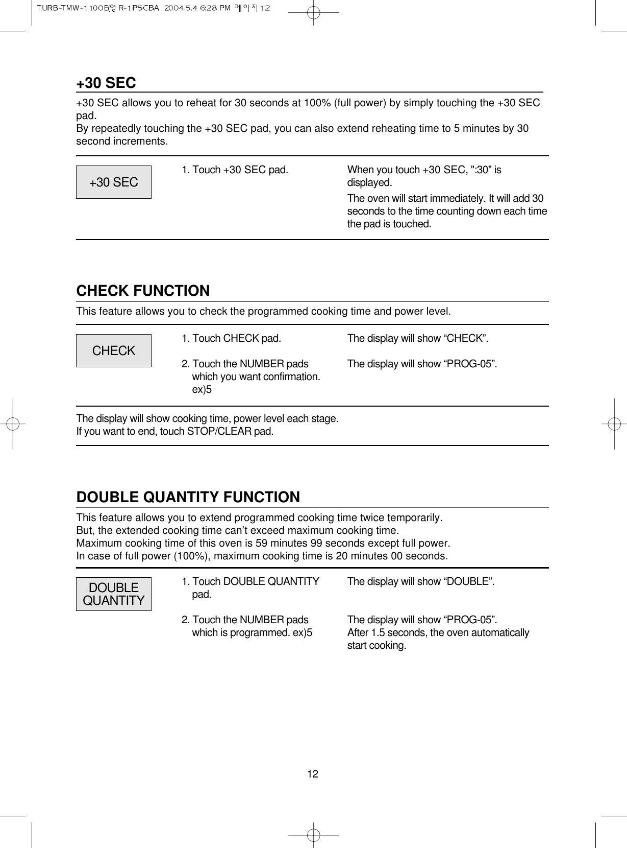 12+30 SEC+30 SEC allows you to reheat for 30 seconds at 100% (full power) by simply touching the +30 SECpad.By repeatedly touching the +30 SEC pad, you can also extend reheating time to 5 minutes by 30second increments.1. Touch +30 SEC pad. When you touch +30 SEC, &quot;:30&quot; isdisplayed.The oven will start immediately. It will add 30seconds to the time counting down each timethe pad is touched.CHECK FUNCTIONThis feature allows you to check the programmed cooking time and power level.CHECK+30 SECThe display will show “CHECK”.The display will show “PROG-05”.1. Touch CHECK pad.2. Touch the NUMBER padswhich you want confirmation.ex)5The display will show cooking time, power level each stage.If you want to end, touch STOP/CLEAR pad.DOUBLE QUANTITY FUNCTIONThis feature allows you to extend programmed cooking time twice temporarily.But, the extended cooking time can’t exceed maximum cooking time.Maximum cooking time of this oven is 59 minutes 99 seconds except full power.In case of full power (100%), maximum cooking time is 20 minutes 00 seconds.DOUBLEQUANTITYThe display will show “DOUBLE”.The display will show “PROG-05”.After 1.5 seconds, the oven automaticallystart cooking.1. Touch DOUBLE QUANTITYpad.2. Touch the NUMBER padswhich is programmed. ex)5