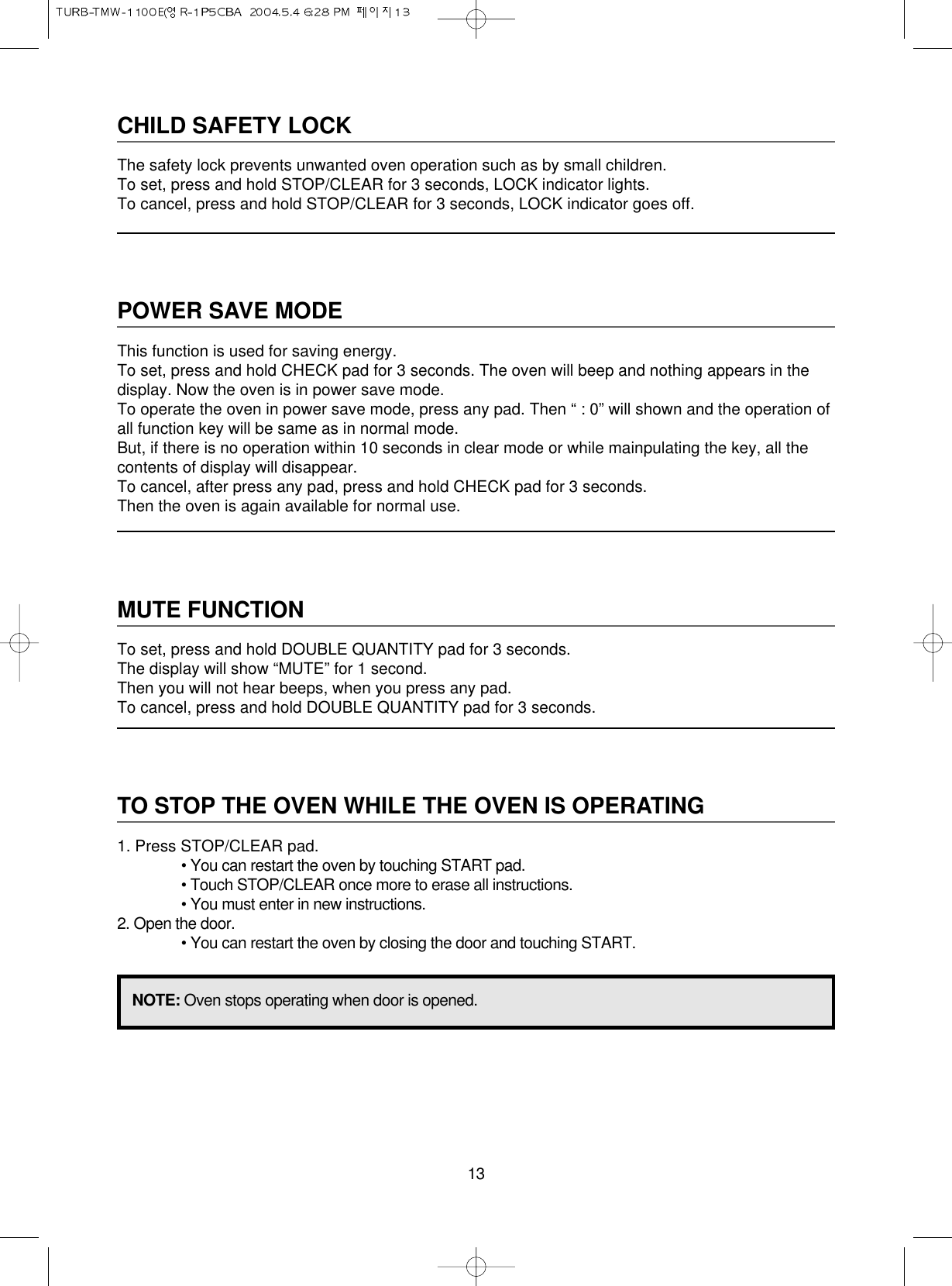 13CHILD SAFETY LOCKThe safety lock prevents unwanted oven operation such as by small children.To set, press and hold STOP/CLEAR for 3 seconds, LOCK indicator lights.To cancel, press and hold STOP/CLEAR for 3 seconds, LOCK indicator goes off.POWER SAVE MODEThis function is used for saving energy.To set, press and hold CHECK pad for 3 seconds. The oven will beep and nothing appears in thedisplay. Now the oven is in power save mode.To operate the oven in power save mode, press any pad. Then “ : 0” will shown and the operation ofall function key will be same as in normal mode.But, if there is no operation within 10 seconds in clear mode or while mainpulating the key, all thecontents of display will disappear.To cancel, after press any pad, press and hold CHECK pad for 3 seconds.Then the oven is again available for normal use.MUTE FUNCTIONTo set, press and hold DOUBLE QUANTITY pad for 3 seconds.The display will show “MUTE” for 1 second.Then you will not hear beeps, when you press any pad.To cancel, press and hold DOUBLE QUANTITY pad for 3 seconds.TO STOP THE OVEN WHILE THE OVEN IS OPERATING1. Press STOP/CLEAR pad.• You can restart the oven by touching START pad.• Touch STOP/CLEAR once more to erase all instructions.• You must enter in new instructions.2. Open the door.• You can restart the oven by closing the door and touching START.NOTE: Oven stops operating when door is opened.