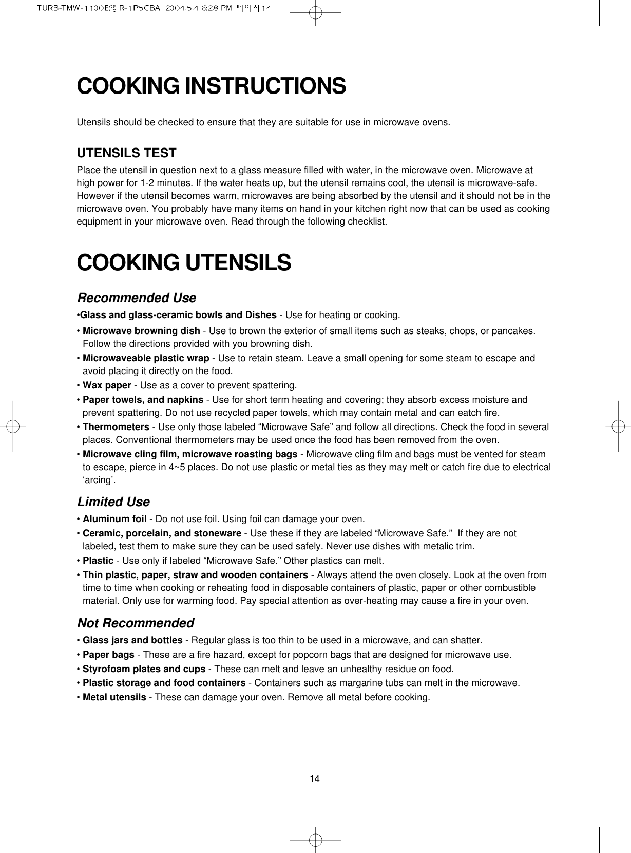 14COOKING UTENSILSRecommended Use•Glass and glass-ceramic bowls and Dishes - Use for heating or cooking.• Microwave browning dish - Use to brown the exterior of small items such as steaks, chops, or pancakes.Follow the directions provided with you browning dish.• Microwaveable plastic wrap - Use to retain steam. Leave a small opening for some steam to escape andavoid placing it directly on the food.• Wax paper - Use as a cover to prevent spattering.• Paper towels, and napkins - Use for short term heating and covering; they absorb excess moisture andprevent spattering. Do not use recycled paper towels, which may contain metal and can eatch fire.• Thermometers - Use only those labeled “Microwave Safe” and follow all directions. Check the food in severalplaces. Conventional thermometers may be used once the food has been removed from the oven.• Microwave cling film, microwave roasting bags - Microwave cling film and bags must be vented for steamto escape, pierce in 4~5 places. Do not use plastic or metal ties as they may melt or catch fire due to electrical‘arcing’.Limited Use• Aluminum foil - Do not use foil. Using foil can damage your oven.• Ceramic, porcelain, and stoneware - Use these if they are labeled “Microwave Safe.”  If they are notlabeled, test them to make sure they can be used safely. Never use dishes with metalic trim.• Plastic - Use only if labeled “Microwave Safe.” Other plastics can melt.• Thin plastic, paper, straw and wooden containers - Always attend the oven closely. Look at the oven fromtime to time when cooking or reheating food in disposable containers of plastic, paper or other combustiblematerial. Only use for warming food. Pay special attention as over-heating may cause a fire in your oven.Not Recommended• Glass jars and bottles - Regular glass is too thin to be used in a microwave, and can shatter.• Paper bags - These are a fire hazard, except for popcorn bags that are designed for microwave use.• Styrofoam plates and cups - These can melt and leave an unhealthy residue on food.• Plastic storage and food containers - Containers such as margarine tubs can melt in the microwave.• Metal utensils - These can damage your oven. Remove all metal before cooking.COOKING INSTRUCTIONSUtensils should be checked to ensure that they are suitable for use in microwave ovens.UTENSILS TESTPlace the utensil in question next to a glass measure filled with water, in the microwave oven. Microwave athigh power for 1-2 minutes. If the water heats up, but the utensil remains cool, the utensil is microwave-safe.However if the utensil becomes warm, microwaves are being absorbed by the utensil and it should not be in themicrowave oven. You probably have many items on hand in your kitchen right now that can be used as cookingequipment in your microwave oven. Read through the following checklist.