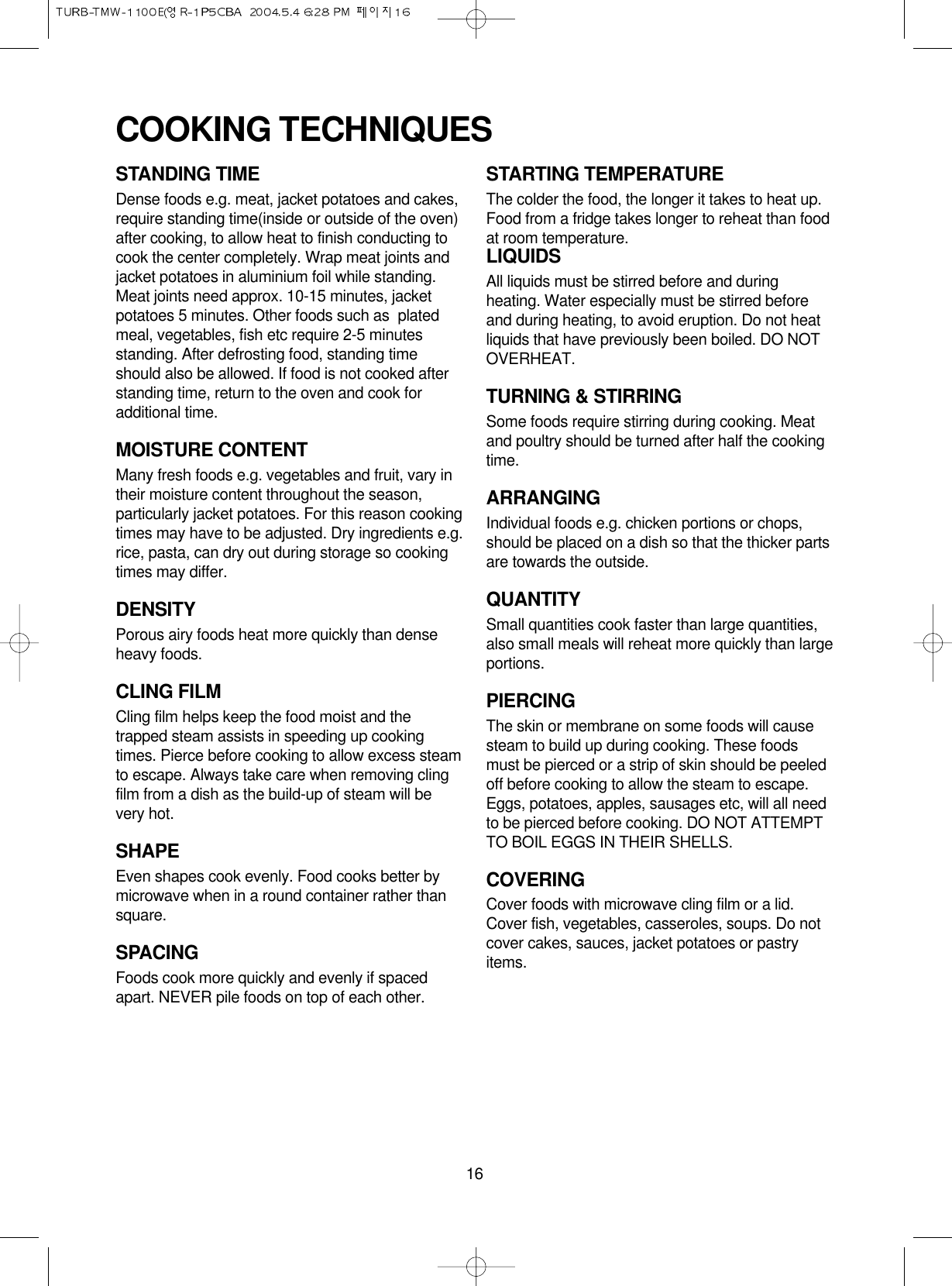 16STANDING TIMEDense foods e.g. meat, jacket potatoes and cakes,require standing time(inside or outside of the oven)after cooking, to allow heat to finish conducting tocook the center completely. Wrap meat joints andjacket potatoes in aluminium foil while standing.Meat joints need approx. 10-15 minutes, jacketpotatoes 5 minutes. Other foods such as  platedmeal, vegetables, fish etc require 2-5 minutesstanding. After defrosting food, standing timeshould also be allowed. If food is not cooked afterstanding time, return to the oven and cook foradditional time.MOISTURE CONTENTMany fresh foods e.g. vegetables and fruit, vary intheir moisture content throughout the season,particularly jacket potatoes. For this reason cookingtimes may have to be adjusted. Dry ingredients e.g.rice, pasta, can dry out during storage so cookingtimes may differ.DENSITYPorous airy foods heat more quickly than denseheavy foods.CLING FILMCling film helps keep the food moist and thetrapped steam assists in speeding up cookingtimes. Pierce before cooking to allow excess steamto escape. Always take care when removing clingfilm from a dish as the build-up of steam will bevery hot.SHAPEEven shapes cook evenly. Food cooks better bymicrowave when in a round container rather thansquare.SPACINGFoods cook more quickly and evenly if spacedapart. NEVER pile foods on top of each other.STARTING TEMPERATUREThe colder the food, the longer it takes to heat up.Food from a fridge takes longer to reheat than foodat room temperature.LIQUIDSAll liquids must be stirred before and duringheating. Water especially must be stirred beforeand during heating, to avoid eruption. Do not heatliquids that have previously been boiled. DO NOTOVERHEAT.TURNING &amp; STIRRINGSome foods require stirring during cooking. Meatand poultry should be turned after half the cookingtime.ARRANGINGIndividual foods e.g. chicken portions or chops,should be placed on a dish so that the thicker partsare towards the outside.QUANTITYSmall quantities cook faster than large quantities,also small meals will reheat more quickly than largeportions.PIERCINGThe skin or membrane on some foods will causesteam to build up during cooking. These foodsmust be pierced or a strip of skin should be peeledoff before cooking to allow the steam to escape.Eggs, potatoes, apples, sausages etc, will all needto be pierced before cooking. DO NOT ATTEMPTTO BOIL EGGS IN THEIR SHELLS.COVERINGCover foods with microwave cling film or a lid.Cover fish, vegetables, casseroles, soups. Do notcover cakes, sauces, jacket potatoes or pastryitems.COOKING TECHNIQUES