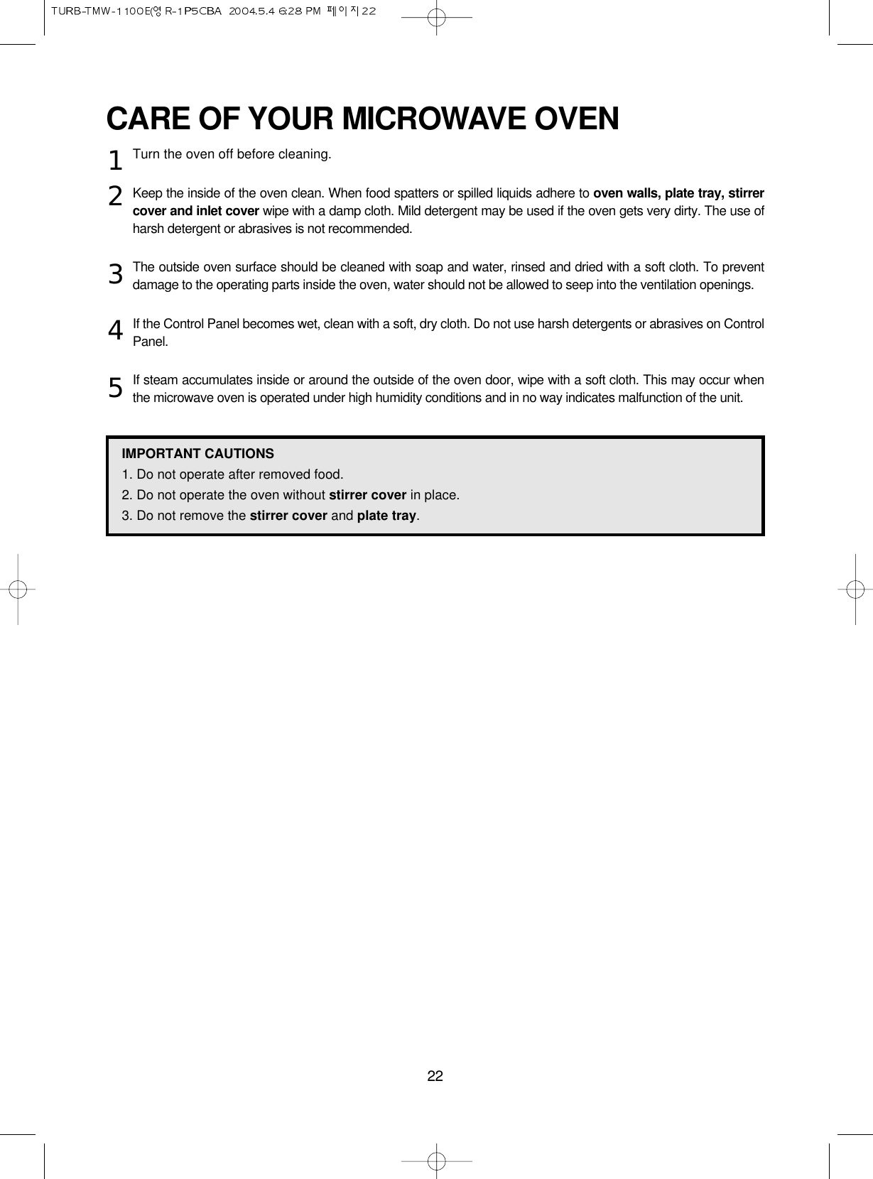 22CARE OF YOUR MICROWAVE OVENTurn the oven off before cleaning.Keep the inside of the oven clean. When food spatters or spilled liquids adhere to oven walls, plate tray, stirrercover and inlet cover wipe with a damp cloth. Mild detergent may be used if the oven gets very dirty. The use ofharsh detergent or abrasives is not recommended.The outside oven surface should be cleaned with soap and water, rinsed and dried with a soft cloth. To preventdamage to the operating parts inside the oven, water should not be allowed to seep into the ventilation openings.If the Control Panel becomes wet, clean with a soft, dry cloth. Do not use harsh detergents or abrasives on ControlPanel.If steam accumulates inside or around the outside of the oven door, wipe with a soft cloth. This may occur whenthe microwave oven is operated under high humidity conditions and in no way indicates malfunction of the unit.12345IMPORTANT CAUTIONS1. Do not operate after removed food.2. Do not operate the oven without stirrer cover in place.3. Do not remove the stirrer cover and plate tray.