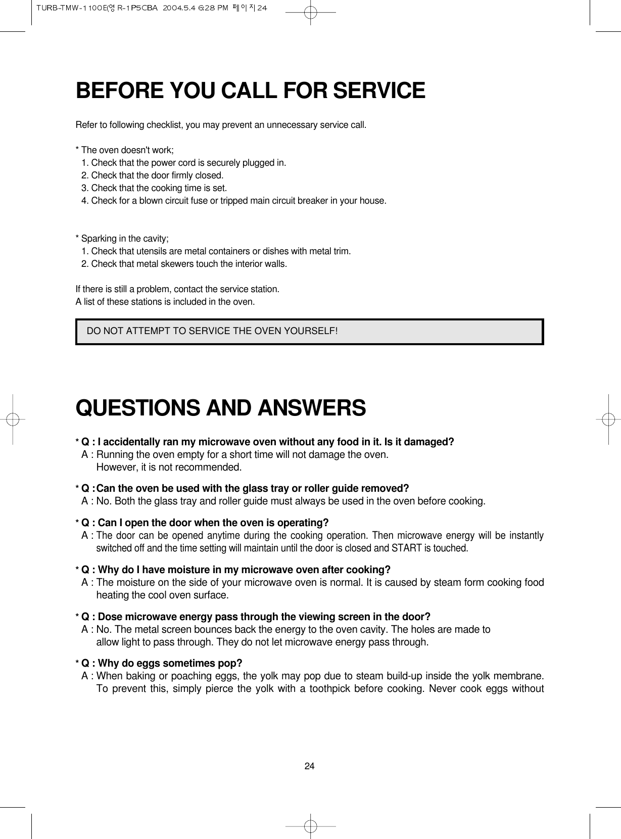 24BEFORE YOU CALL FOR SERVICERefer to following checklist, you may prevent an unnecessary service call.* The oven doesn&apos;t work;1. Check that the power cord is securely plugged in.2. Check that the door firmly closed.3. Check that the cooking time is set.4. Check for a blown circuit fuse or tripped main circuit breaker in your house.* Sparking in the cavity;1. Check that utensils are metal containers or dishes with metal trim.2. Check that metal skewers touch the interior walls.If there is still a problem, contact the service station.A list of these stations is included in the oven.QUESTIONS AND ANSWERS* Q : I accidentally ran my microwave oven without any food in it. Is it damaged?* A : Running the oven empty for a short time will not damage the oven. However, it is not recommended.* Q :Can the oven be used with the glass tray or roller guide removed?* A : No. Both the glass tray and roller guide must always be used in the oven before cooking.* Q : Can I open the door when the oven is operating?* A :The door can be opened anytime during the cooking operation. Then microwave energy will be instantlyswitched off and the time setting will maintain until the door is closed and START is touched.* Q : Why do I have moisture in my microwave oven after cooking?* A : The moisture on the side of your microwave oven is normal. It is caused by steam form cooking foodheating the cool oven surface.* Q : Dose microwave energy pass through the viewing screen in the door?* A : No. The metal screen bounces back the energy to the oven cavity. The holes are made to allow light to pass through. They do not let microwave energy pass through.* Q : Why do eggs sometimes pop?* A : When baking or poaching eggs, the yolk may pop due to steam build-up inside the yolk membrane.To prevent this, simply pierce the yolk with a toothpick before cooking. Never cook eggs withoutDO NOT ATTEMPT TO SERVICE THE OVEN YOURSELF!