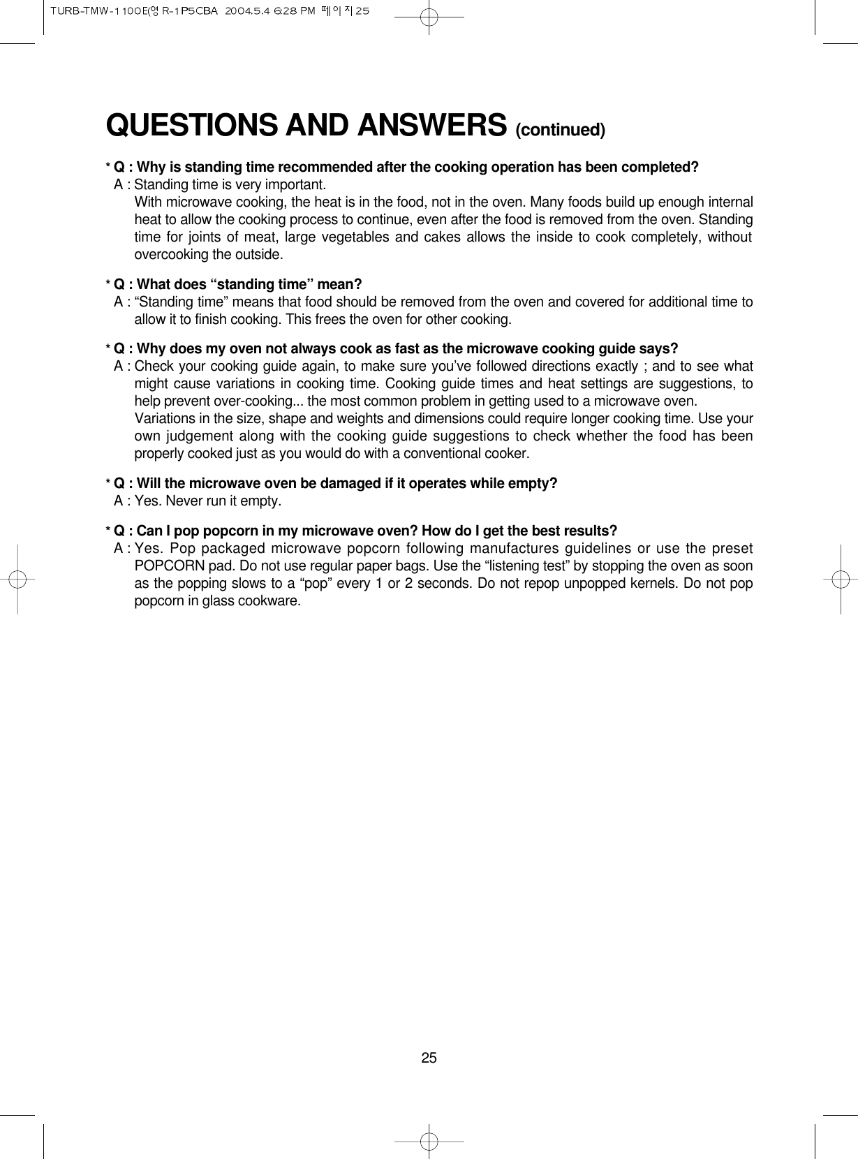 25QUESTIONS AND ANSWERS (continued)* Q : Why is standing time recommended after the cooking operation has been completed?* A : Standing time is very important.With microwave cooking, the heat is in the food, not in the oven. Many foods build up enough internalheat to allow the cooking process to continue, even after the food is removed from the oven. Standingtime for joints of meat, large vegetables and cakes allows the inside to cook completely, withoutovercooking the outside.* Q : What does “standing time” mean?* A : “Standing time” means that food should be removed from the oven and covered for additional time toallow it to finish cooking. This frees the oven for other cooking.* Q : Why does my oven not always cook as fast as the microwave cooking guide says?* A : Check your cooking guide again, to make sure you’ve followed directions exactly ; and to see whatmight cause variations in cooking time. Cooking guide times and heat settings are suggestions, tohelp prevent over-cooking... the most common problem in getting used to a microwave oven.Variations in the size, shape and weights and dimensions could require longer cooking time. Use yourown judgement along with the cooking guide suggestions to check whether the food has beenproperly cooked just as you would do with a conventional cooker.* Q : Will the microwave oven be damaged if it operates while empty?* A : Yes. Never run it empty.* Q : Can I pop popcorn in my microwave oven? How do I get the best results?* A : Yes. Pop packaged microwave popcorn following manufactures guidelines or use the presetPOPCORN pad. Do not use regular paper bags. Use the “listening test” by stopping the oven as soonas the popping slows to a “pop” every 1 or 2 seconds. Do not repop unpopped kernels. Do not poppopcorn in glass cookware.