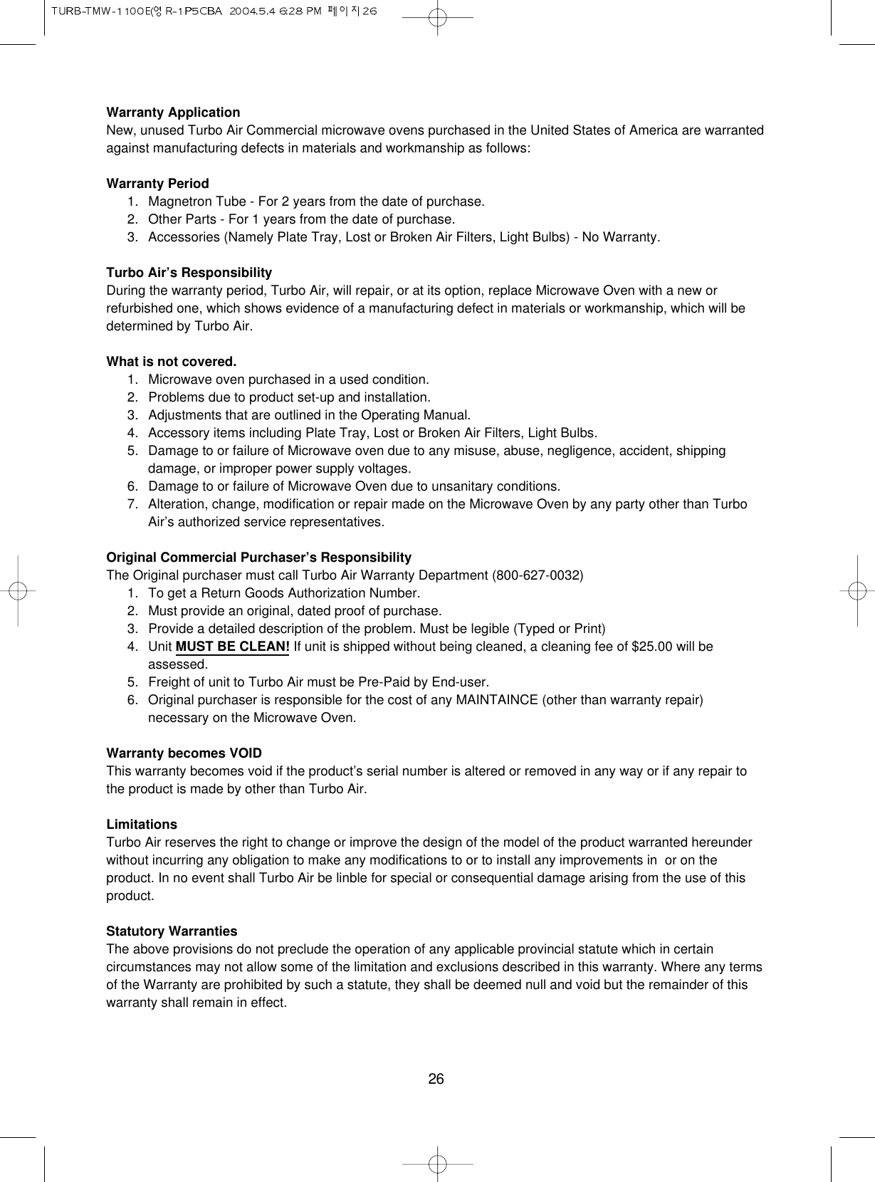 26Warranty ApplicationNew, unused Turbo Air Commercial microwave ovens purchased in the United States of America are warrantedagainst manufacturing defects in materials and workmanship as follows:Warranty Period1. Magnetron Tube - For 2 years from the date of purchase.2. Other Parts - For 1 years from the date of purchase.3. Accessories (Namely Plate Tray, Lost or Broken Air Filters, Light Bulbs) - No Warranty.Turbo Air’s ResponsibilityDuring the warranty period, Turbo Air, will repair, or at its option, replace Microwave Oven with a new orrefurbished one, which shows evidence of a manufacturing defect in materials or workmanship, which will bedetermined by Turbo Air.What is not covered.1. Microwave oven purchased in a used condition.2. Problems due to product set-up and installation.3. Adjustments that are outlined in the Operating Manual.4. Accessory items including Plate Tray, Lost or Broken Air Filters, Light Bulbs.5. Damage to or failure of Microwave oven due to any misuse, abuse, negligence, accident, shippingdamage, or improper power supply voltages.6. Damage to or failure of Microwave Oven due to unsanitary conditions.7. Alteration, change, modification or repair made on the Microwave Oven by any party other than TurboAir’s authorized service representatives.Original Commercial Purchaser’s ResponsibilityThe Original purchaser must call Turbo Air Warranty Department (800-627-0032)1. To get a Return Goods Authorization Number.2. Must provide an original, dated proof of purchase.3. Provide a detailed description of the problem. Must be legible (Typed or Print)4. Unit MUST BE CLEAN! If unit is shipped without being cleaned, a cleaning fee of $25.00 will beassessed.5. Freight of unit to Turbo Air must be Pre-Paid by End-user.6. Original purchaser is responsible for the cost of any MAINTAINCE (other than warranty repair)necessary on the Microwave Oven.Warranty becomes VOIDThis warranty becomes void if the product’s serial number is altered or removed in any way or if any repair tothe product is made by other than Turbo Air.LimitationsTurbo Air reserves the right to change or improve the design of the model of the product warranted hereunderwithout incurring any obligation to make any modifications to or to install any improvements in  or on theproduct. In no event shall Turbo Air be linble for special or consequential damage arising from the use of thisproduct.Statutory WarrantiesThe above provisions do not preclude the operation of any applicable provincial statute which in certaincircumstances may not allow some of the limitation and exclusions described in this warranty. Where any termsof the Warranty are prohibited by such a statute, they shall be deemed null and void but the remainder of thiswarranty shall remain in effect.