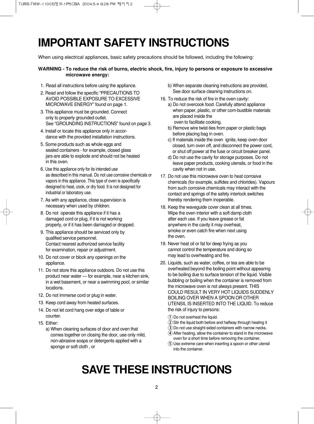 2IMPORTANT SAFETY INSTRUCTIONSWhen using electrical appliances, basic safety precautions should be followed, including the following:WARNING - To reduce the risk of burns, electric shock, fire, injury to persons or exposure to excessivemicrowave energy:SAVE THESE INSTRUCTIONS11. Read all instructions before using the appliance.12. Read and follow the specific “PRECAUTIONS TOAVOID POSSIBLE EXPOSURE TO EXCESSIVEMICROWAVE ENERGY” found on page 1.13. This appliance must be grounded. Connect only to properly grounded outlet. See “GROUNDING INSTRUCTIONS” found on page 3.14. Install or locate this appliance only in accor-dance with the provided installation instructions.15. Some products such as whole eggs and sealed containers - for example, closed glassjars-are able to explode and should not be heated in this oven.16. Use this appliance only for its intended use as described in this manual. Do not use corrosive chemicals orvapors in this appliance. This type of oven is specificallydesigned to heat, cook, or dry food. It is not designed forindustrial or laboratory use.17. As with any appliance, close supervision isnecessary when used by children.18. Do not  operate this appliance if it has adamaged cord or plug, if it is not workingproperly, or if it has been damaged or dropped.19. This appliance should be serviced only byqualified service personnel. Contact nearest authorized service facility for examination, repair or adjustment.10. Do not cover or block any openings on the       appliance. 11. Do not store this appliance outdoors. Do not use thisproduct near water — for example, near a kitchen sink,in a wet basement, or near a swimming pool, or similarlocations.12. Do not immerse cord or plug in water.13. Keep cord away from heated surfaces.14. Do not let cord hang over edge of table orcounter.15. Either:a) When cleaning surfaces of door and oven thatcomes together on closing the door, use only mild,non-abrasive soaps or detergents applied with asponge or soft cloth , orb) When separate cleaning instructions are provided,See door surface cleaning instructions on.16. To reduce the risk of fire in the oven cavity:a) Do not overcook food. Carefully attend appliancewhen paper, plastic, or other com-bustible materialsare placed inside theoven to facilitate cooking.b) Remove wire twist-ties from paper or plastic bagsbefore placing bag in oven.c) If materials inside the oven  ignite, keep oven doorclosed, turn oven off, and disconnect the power cord,or shut off power at the fuse or circuit breaker panel.d) Do not use the cavity for storage purposes. Do notleave paper products, cooking utensils, or food in thecavity when not in use.17. Do not use this microwave oven to heat corrosivechemicals (for example, sulfides and chlorides). Vapoursfrom such corrosive chemicals may interact with thecontact and springs of the safety interlock switchesthereby rendering them inoperable.18. Keep the waveguide cover clean at all times.Wipe the oven interior with a soft damp clothafter each use. If you leave grease or fatanywhere in the cavity it may overheat, smoke or even catch fire when next usingthe oven.19. Never heat oil or fat for deep frying as youcannot control the temperature and doing somay lead to overheating and fire.20. Liquids, such as water, coffee, or tea are able to beoverheated beyond the boiling point without appearingto be boiling due to surface tension of the liquid. Visiblebubbling or boiling when the container is removed fromthe microwave oven is not always present. THISCOULD RESULT IN VERY HOT LIQUIDS SUDDENLYBOILING OVER WHEN A SPOON OR OTHERUTENSIL IS INSERTED INTO THE LIQUID. To reducethe risk of injury to persons:1Do not overheat the liquid.2Stir the liquid both before and halfway through heating it3Do not use straight-sided containers with narrow necks.4After heating, allow the container to stand in the microwaveoven for a short time before removing the container.5Use extreme care when inserting a spoon or other utensilinto the container.
