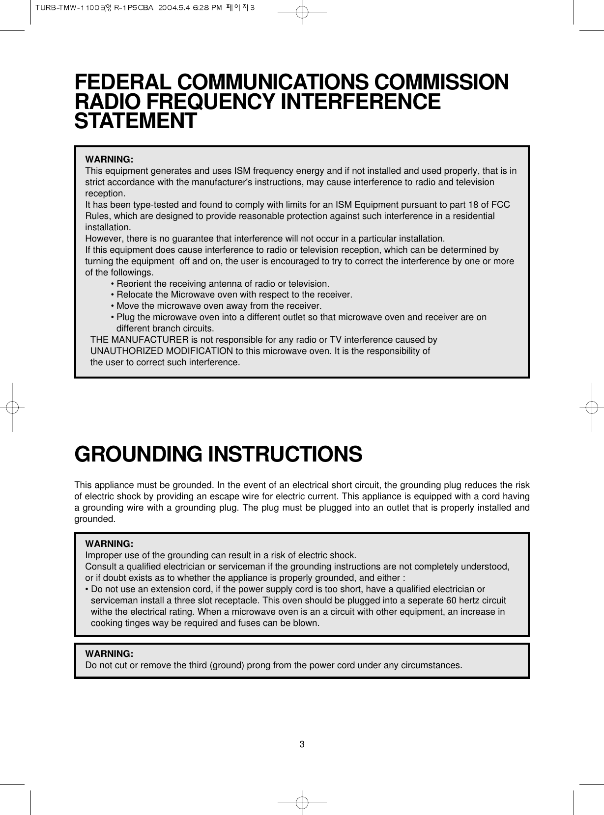 3FEDERAL COMMUNICATIONS COMMISSION RADIO FREQUENCY INTERFERENCESTATEMENTWARNING:This equipment generates and uses ISM frequency energy and if not installed and used properly, that is instrict accordance with the manufacturer&apos;s instructions, may cause interference to radio and televisionreception. It has been type-tested and found to comply with limits for an ISM Equipment pursuant to part 18 of FCCRules, which are designed to provide reasonable protection against such interference in a residentialinstallation.However, there is no guarantee that interference will not occur in a particular installation. If this equipment does cause interference to radio or television reception, which can be determined byturning the equipment  off and on, the user is encouraged to try to correct the interference by one or moreof the followings.• Reorient the receiving antenna of radio or television.• Relocate the Microwave oven with respect to the receiver.• Move the microwave oven away from the receiver.• Plug the microwave oven into a different outlet so that microwave oven and receiver are ondifferent branch circuits. THE MANUFACTURER is not responsible for any radio or TV interference caused by UNAUTHORIZED MODIFICATION to this microwave oven. It is the responsibility of the user to correct such interference.GROUNDING INSTRUCTIONSThis appliance must be grounded. In the event of an electrical short circuit, the grounding plug reduces the riskof electric shock by providing an escape wire for electric current. This appliance is equipped with a cord havinga grounding wire with a grounding plug. The plug must be plugged into an outlet that is properly installed andgrounded.WARNING:Improper use of the grounding can result in a risk of electric shock.Consult a qualified electrician or serviceman if the grounding instructions are not completely understood,or if doubt exists as to whether the appliance is properly grounded, and either :• Do not use an extension cord, if the power supply cord is too short, have a qualified electrician orserviceman install a three slot receptacle. This oven should be plugged into a seperate 60 hertz circuitwithe the electrical rating. When a microwave oven is an a circuit with other equipment, an increase incooking tinges way be required and fuses can be blown.WARNING:Do not cut or remove the third (ground) prong from the power cord under any circumstances.