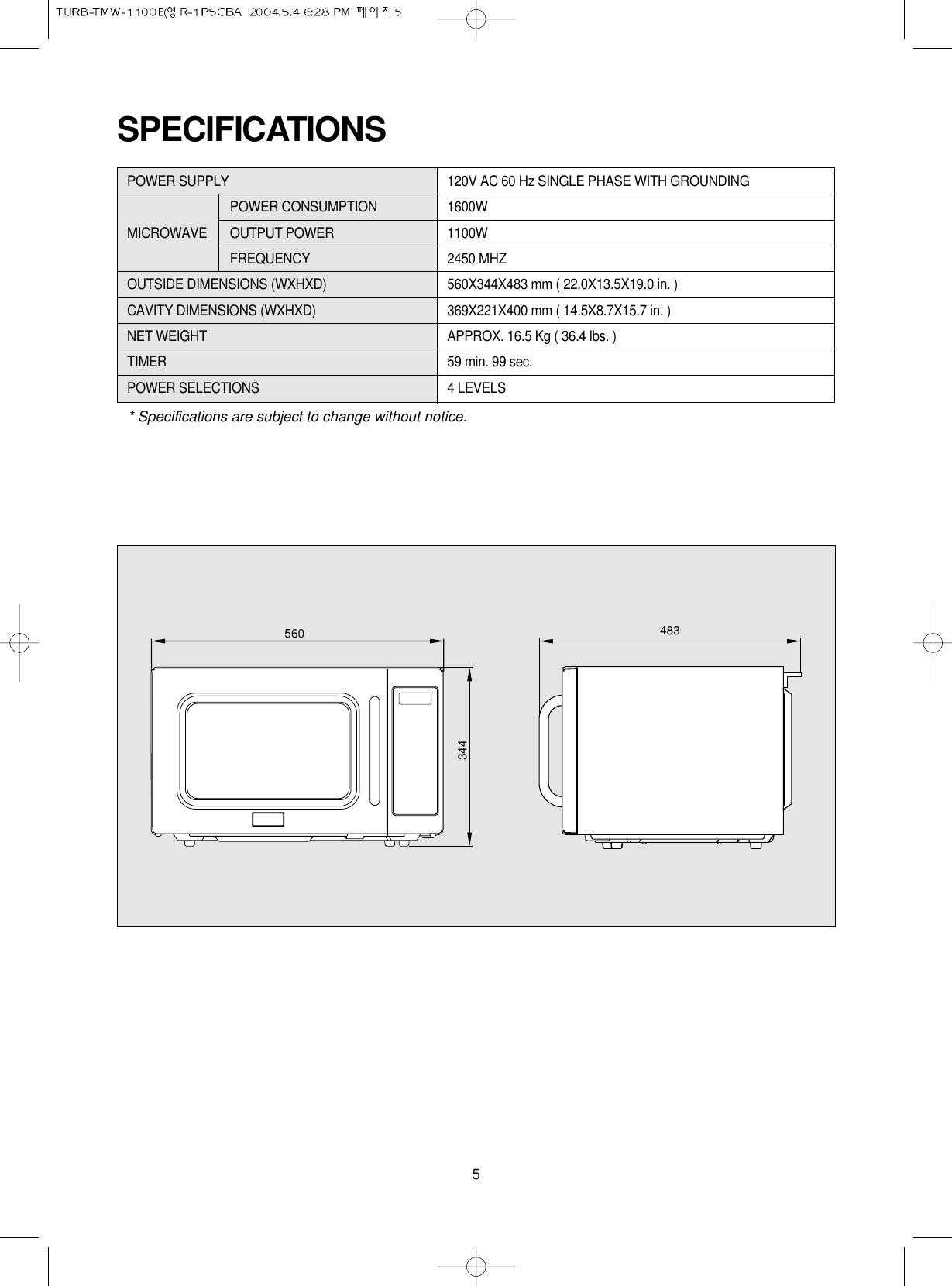 5SPECIFICATIONSPOWER SUPPLY 120V AC 60 Hz SINGLE PHASE WITH GROUNDINGPOWER CONSUMPTION 1600WMICROWAVE OUTPUT POWER 1100W FREQUENCY 2450 MHZOUTSIDE DIMENSIONS (WXHXD) 560X344X483 mm ( 22.0X13.5X19.0 in. )CAVITY DIMENSIONS (WXHXD) 369X221X400 mm ( 14.5X8.7X15.7 in. )NET WEIGHT APPROX. 16.5 Kg ( 36.4 lbs. )TIMER 59 min. 99 sec.POWER SELECTIONS 4 LEVELS* Specifications are subject to change without notice.560 483344