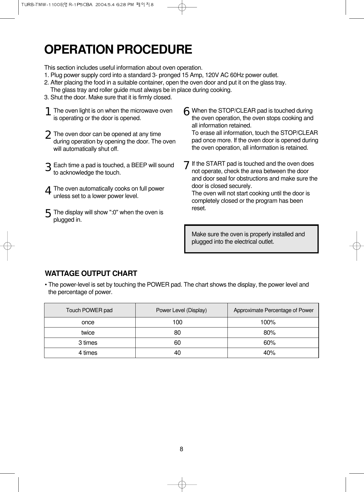 8The oven light is on when the microwave ovenis operating or the door is opened.The oven door can be opened at any timeduring operation by opening the door. The ovenwill automatically shut off. Each time a pad is touched, a BEEP will soundto acknowledge the touch.The oven automatically cooks on full powerunless set to a lower power level.The display will show &quot;:0&quot; when the oven isplugged in.When the STOP/CLEAR pad is touched duringthe oven operation, the oven stops cooking andall information retained. To erase all information, touch the STOP/CLEARpad once more. If the oven door is opened duringthe oven operation, all information is retained.If the START pad is touched and the oven doesnot operate, check the area between the doorand door seal for obstructions and make sure thedoor is closed securely.The oven will not start cooking until the door iscompletely closed or the program has beenreset.OPERATION PROCEDUREThis section includes useful information about oven operation.1. Plug power supply cord into a standard 3- pronged 15 Amp, 120V AC 60Hz power outlet.2. After placing the food in a suitable container, open the oven door and put it on the glass tray.The glass tray and roller guide must always be in place during cooking.3. Shut the door. Make sure that it is firmly closed.1234567Make sure the oven is properly installed andplugged into the electrical outlet.WATTAGE OUTPUT CHART• The power-level is set by touching the POWER pad. The chart shows the display, the power level andthe percentage of power.Touch POWER pad Power Level (Display) Approximate Percentage of Poweronce 100 100%twice 80 80%3 times 60 60%4 times 40 40%
