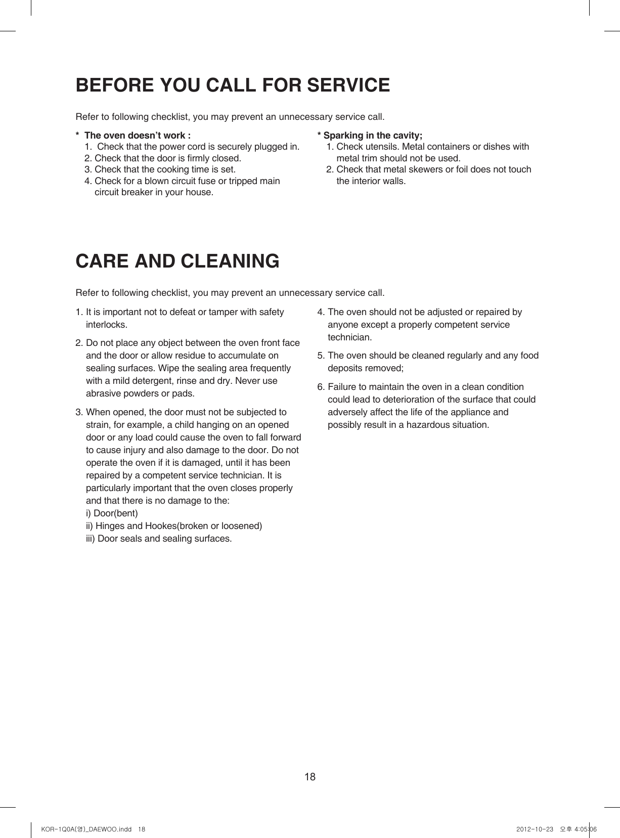 18CARE AND CLEANINGRefer to following checklist, you may prevent an unnecessary service call.  1. It is important not to defeat or tamper with safety interlocks.2. Do not place any object between the oven front face and the door or allow residue to accumulate on sealing surfaces. Wipe the sealing area frequently with a mild detergent, rinse and dry. Never use abrasive powders or pads.3. When opened, the door must not be subjected to strain, for example, a child hanging on an opened door or any load could cause the oven to fall forward to cause injury and also damage to the door. Do not operate the oven if it is damaged, until it has been repaired by a competent service technician. It is particularly important that the oven closes properly and that there is no damage to the:  i) Door(bent)  ii) Hinges and Hookes(broken or loosened)  iii) Door seals and sealing surfaces.4. The oven should not be adjusted or repaired by anyone except a properly competent service technician.5. The oven should be cleaned regularly and any food  deposits removed;6. Failure to maintain the oven in a clean condition could lead to deterioration of the surface that could adversely affect the life of the appliance and possibly result in a hazardous situation.BEFORE YOU CALL FOR SERVICE Refer to following checklist, you may prevent an unnecessary service call.  *  The oven doesn’t work :  1.   Check that the power cord is securely plugged in.  2. Check that the door is firmly closed.  3. Check that the cooking time is set.  4.  Check for a blown circuit fuse or tripped main circuit breaker in your house.* Sparking in the cavity;  1.  Check utensils. Metal containers or dishes with metal trim should not be used.  2.  Check that metal skewers or foil does not touch the interior walls.KOR-1Q0A(영)_DAEWOO.indd   18 2012-10-23   오후 4:05:06