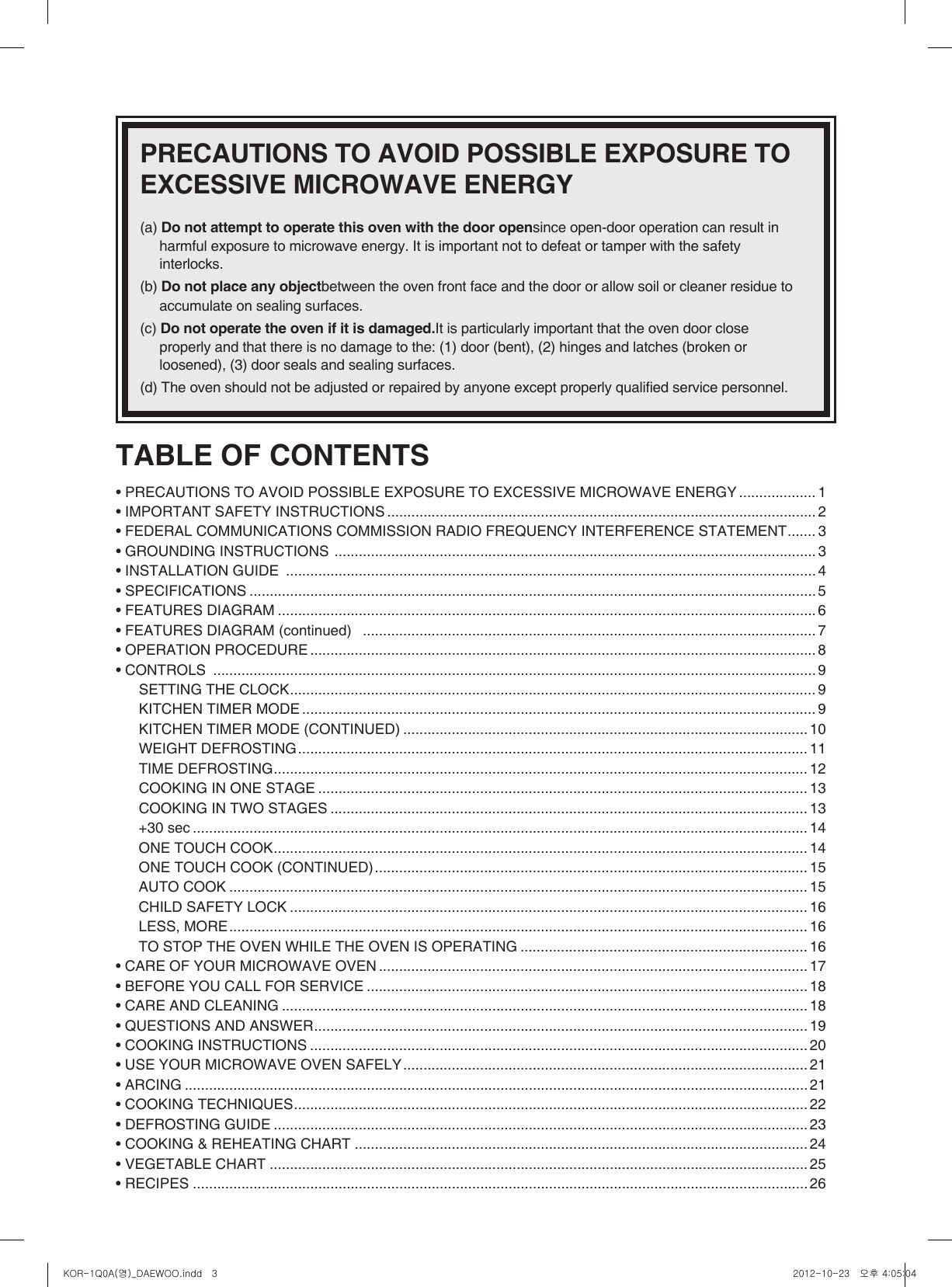 TABLE OF CONTENTS • PRECAUTIONS TO AVOID POSSIBLE EXPOSURE TO EXCESSIVE MICROWAVE ENERGY ................... 1• IMPORTANT SAFETY INSTRUCTIONS .......................................................................................................... 2• FEDERAL COMMUNICATIONS COMMISSION RADIO FREQUENCY INTERFERENCE STATEMENT ....... 3• GROUNDING INSTRUCTIONS  ....................................................................................................................... 3• INSTALLATION GUIDE  ................................................................................................................................... 4• SPECIFICATIONS ............................................................................................................................................ 5• FEATURES DIAGRAM ..................................................................................................................................... 6• FEATURES DIAGRAM (continued)   ................................................................................................................ 7• OPERATION PROCEDURE ............................................................................................................................. 8• CONTROLS  ..................................................................................................................................................... 9SETTING THE CLOCK .................................................................................................................................. 9KITCHEN TIMER MODE ............................................................................................................................... 9KITCHEN TIMER MODE (CONTINUED) .................................................................................................... 10WEIGHT DEFROSTING .............................................................................................................................. 11TIME DEFROSTING .................................................................................................................................... 12COOKING IN ONE STAGE ......................................................................................................................... 13COOKING IN TWO STAGES ...................................................................................................................... 13+30 sec ........................................................................................................................................................ 14ONE TOUCH COOK .................................................................................................................................... 14ONE TOUCH COOK (CONTINUED) ........................................................................................................... 15AUTO COOK ............................................................................................................................................... 15CHILD SAFETY LOCK ................................................................................................................................ 16LESS, MORE ............................................................................................................................................... 16TO STOP THE OVEN WHILE THE OVEN IS OPERATING ....................................................................... 16• CARE OF YOUR MICROWAVE OVEN .......................................................................................................... 17• BEFORE YOU CALL FOR SERVICE ............................................................................................................. 18• CARE AND CLEANING .................................................................................................................................. 18• QUESTIONS AND ANSWER .......................................................................................................................... 19• COOKING INSTRUCTIONS ........................................................................................................................... 20• USE YOUR MICROWAVE OVEN SAFELY .................................................................................................... 21• ARCING .......................................................................................................................................................... 21• COOKING TECHNIQUES ............................................................................................................................... 22• DEFROSTING GUIDE .................................................................................................................................... 23• COOKING &amp; REHEATING CHART ................................................................................................................ 24• VEGETABLE CHART .....................................................................................................................................25• RECIPES ........................................................................................................................................................26PRECAUTIONS TO AVOID POSSIBLE EXPOSURE TO EXCESSIVE MICROWAVE ENERGY (a) Do not attempt to operate this oven with the door opensince open-door operation can result in harmful exposure to microwave energy. It is important not to defeat or tamper with the safety interlocks. (b) Do not place any objectbetween the oven front face and the door or allow soil or cleaner residue to accumulate on sealing surfaces. (c) Do not operate the oven if it is damaged.It is particularly important that the oven door close properly and that there is no damage to the: (1) door (bent), (2) hinges and latches (broken or loosened), (3) door seals and sealing surfaces. (d) The oven should not be adjusted or repaired by anyone except properly qualied service personnel.  KOR-1Q0A(영)_DAEWOO.indd   3 2012-10-23   오후 4:05:04