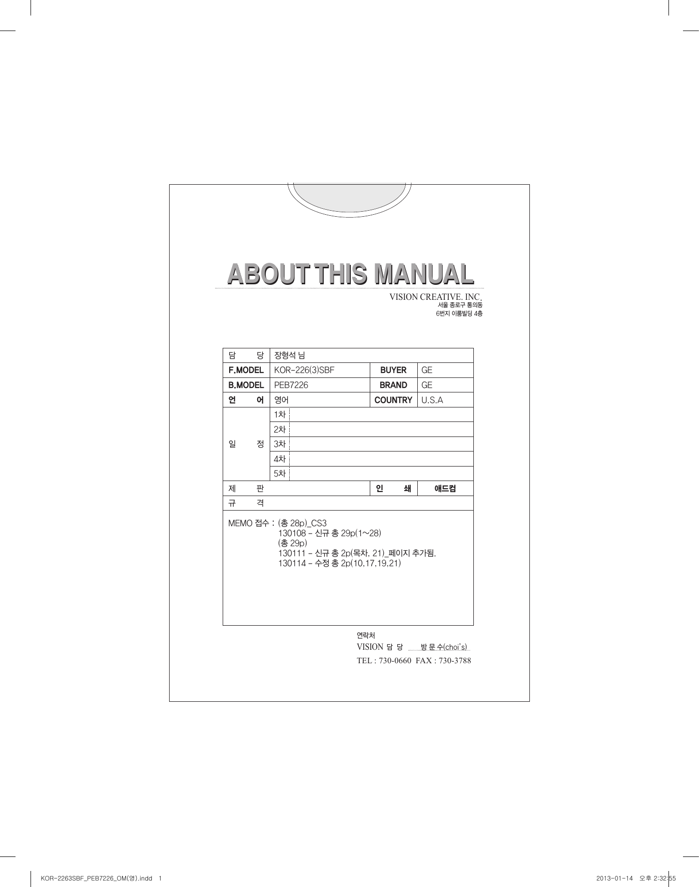 ABOUT THIS MANUALABOUT THIS MANUAL담         당 장형석 님F.MODEL KOR-226(3)SBF BUYER GEB.MODEL PEB7226 BRAND GE언         어 영어 COUNTRY U.S.A일         정1차2차3차4차5차제         판 인         쇄 애드컴규         격MEMO 접수 : VISION CREATIVE. INC.서울 종로구 통의동6번지 이룸빌딩 4층(총 28p)_CS3 130108 - 신규 총 29p(1~28)(총 29p)130111 - 신규 총 2p(목차, 21)_페이지 추가됨.130114 - 수정 총 2p(10,17,19,21)연락처VISION  담  당         방 문 수(choi’s)     TEL : 730-0660  FAX : 730-3788KOR-2263SBF_PEB7226_OM(영).indd   1 2013-01-14   오후 2:32:55