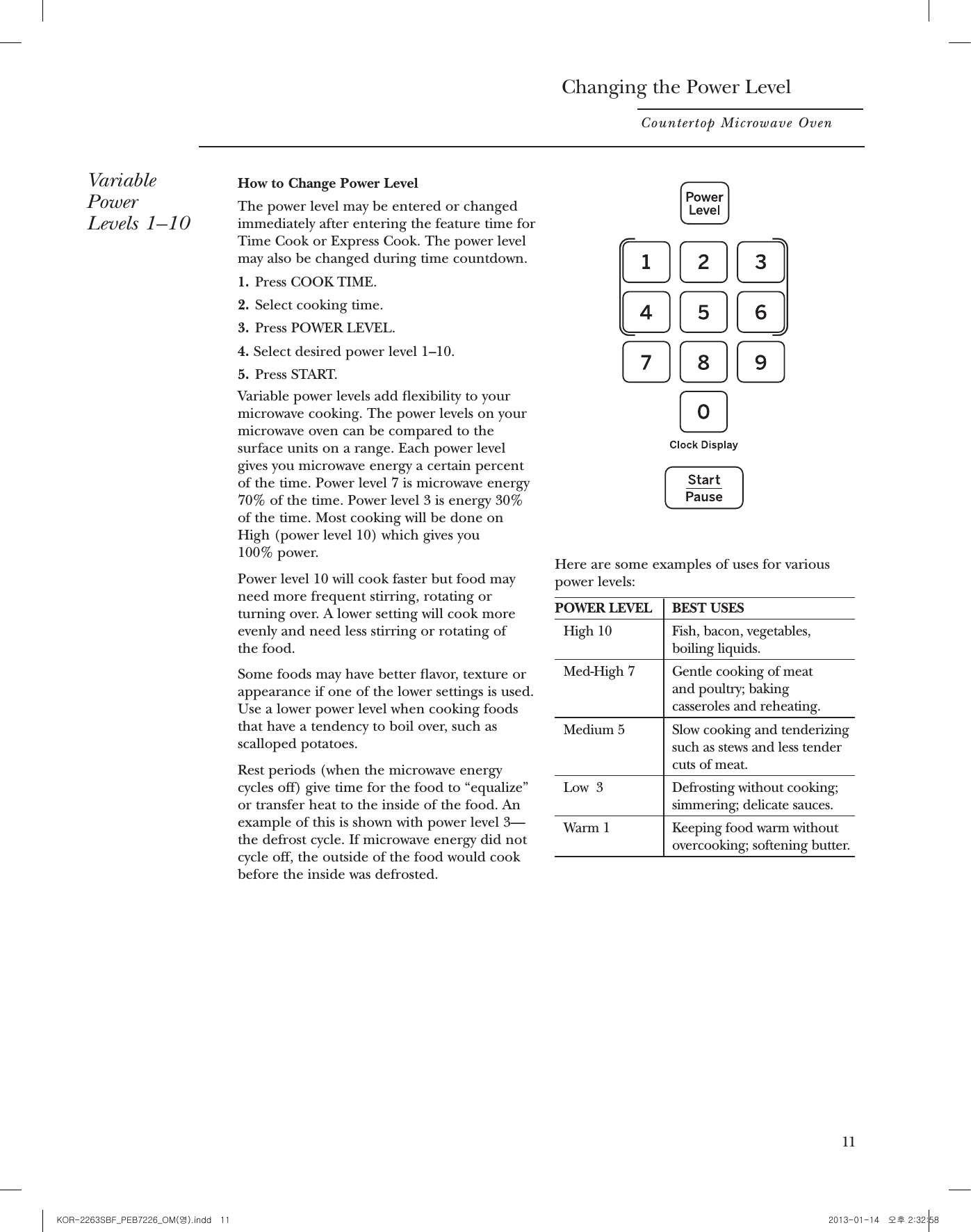 Cooking ControlsCountertop Microwave OvenYou canmicrowave bytime, with thesensor features or with the defrostfeatureCheck the Convenience Guide before you begin.1. Time FeaturesEnterPressCOOK TIME  Amount of cooking timePress once or twiceDefrost Weight/TimePress twiceAmount of defrosting timeEXPRESS COOK Starts immediately!ADD 30 SEC Starts immediately!POWER LEVEL Power level 1–102. Sensor FeaturesOptionEnterPressPOPCORN Starts immediately! more/less timeBEVERAGE Starts immediately!REHEAT Starts immediately!MyPlate (4 ~ 11)Starts immediately! more/less timePOTATO Starts immediately! more/less timeVEGETABLE Starts immediately! more/less timePress once (fresh vegetables)Press twice (frozen vegetables)Press three times (canned vegetables)3. Defrost FeatureEnterPressDefrost Weight/TimePress onceFood weight101 23(4~11)Changing the Power LevelCountertop Microwave OvenVariablePower Levels 1–10How to Change Power LevelThe power level may be entered or changedimmediately after entering the feature time forTime Cook or Express Cook. The power levelmay also be changed during time countdown.1.Press COOK TIME.2. Select cooking time.3. Press POWER LEVEL.4. Select desired power level 1–10.5. Press START.Variable power levels add exibility to yourmicrowave cooking. The power levels on yourmicrowave oven can be compared to thesurface units on a range. Each power levelgives you microwave energy a certain percentof the time. Power level 7 is microwave energy70% of the time. Power level 3 is energy 30%of the time. Most cooking will be done onHigh (power level 10) which gives you 100% power.Power level 10 will cook faster but food mayneed more frequent stirring, rotating orturning over. A lower setting will cook moreevenly and need less stirring or rotating of the food. Some foods may have better avor, texture orappearance if one of the lower settings is used.Use a lower power level when cooking foodsthat have a tendency to boil over, such asscalloped potatoes.Rest periods (when the microwave energycycles off) give time for the food to “equalize”or transfer heat to the inside of the food. Anexample of this is shown with power level 3—the defrost cycle. If microwave energy did notcycle off, the outside of the food would cookbefore the inside was defrosted.Here are some examples of uses for various power levels:POWER LEVELBEST USESHigh 10 Fish, bacon, vegetables,boiling liquids.Med-High 7 Gentle cooking of meat and poultry; baking casseroles and reheating.Medium 5 Slow cooking and tenderizingsuch as stews and less tender cuts of meat.Low  3Defrosting without cooking;simmering; delicate sauces.Warm 1 Keeping food warm withoutovercooking; softening butter.11KOR-2263SBF_PEB7226_OM(영).indd   11 2013-01-14   오후 2:32:58
