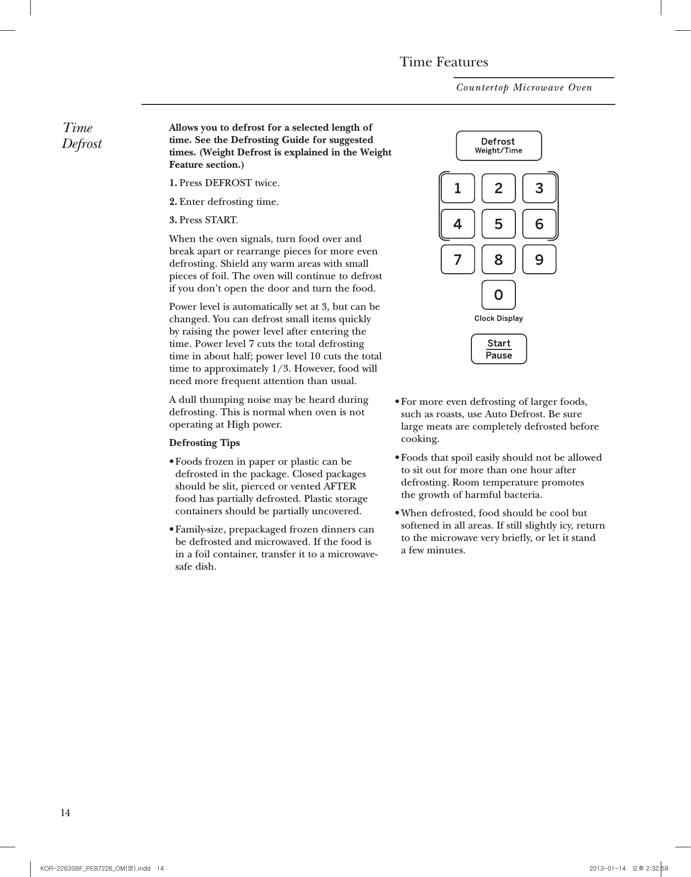 Time FeaturesCountertop Microwave OvenTimeDefrostAllows you to defrost for a selected length oftime. See the Defrosting Guide for suggestedtimes. (Weight Defrost is explained in the WeightFeature section.)1. Press DEFROST twice.2. Enter defrosting time.3. Press START.When the oven signals, turn food over andbreak apart or rearrange pieces for more evendefrosting. Shield any warm areas with smallpieces of foil. The oven will continue to defrostif you don’t open the door and turn the food.Power level is automatically set at 3, but can bechanged. You can defrost small items quicklyby raising the power level after entering thetime. Power level 7 cuts the total defrostingtime in about half; power level 10 cuts the totaltime to approximately 1/3. However, food willneed more frequent attention than usual.A dull thumping noise may be heard duringdefrosting. This is normal when oven is notoperating at High power.Defrosting TipsrFoods frozen in paper or plastic can bedefrosted in the package. Closed packagesshould be slit, pierced or vented AFTER food has partially defrosted. Plastic storagecontainers should be partially uncovered.rFamily-size, prepackaged frozen dinners canbe defrosted and microwaved. If the food is in a foil container, transfer it to a microwave-safe dish.rFor more even defrosting of larger foods,such as roasts, use Auto Defrost. Be sure large meats are completely defrosted beforecooking.rFoods that spoil easily should not be allowedto sit out for more than one hour afterdefrosting. Room temperature promotes the growth of harmful bacteria.rWhen defrosted, food should be cool butsoftened in all areas. If still slightly icy, returnto the microwave very briey, or let it stand a few minutes.1415Defrosting GuideFood Time  CommentsBreads, Cakes Bread, buns or rolls (1 piece) 1/4 min.Sweet rolls (approx. 12 oz.) 2 to 4 min. Rearrange after half of time.Fish and SeafoodFillets, frozen (1 lb.) 6 to 9 min.Shellfish, small pieces (1 lb.) 3 to 7 min. Place block in casserole. Turn over and break up after first half of time.Fruit Plastic pouch—1 or 2 1 to 5 min.(10-oz. package)Meat Bacon (1 lb.) 2 to 5 min.Place unopened package in oven. Let stand 5 minutes after defrosting.Franks (1 lb.) 2 to 5 min. Place unopened package in oven. Microwave just until franks can be separated. Let stand 5 minutes, if necessary, to complete defrosting.Ground meat (1 lb.) 4 to 6 min. Turn meat over after first half of time.Roast: beef, lamb, veal, pork 9 to 12 min. per lb. Use power level Warm (1).Steaks, chops and cutlets 4 to 8 min. per lb. Place unwrapped meat in cooking dish. Turn over after first half of time and shield warm areas with foil. After second half of time, separate pieces with table knife. Let stand to complete defrosting.Poultry Chicken, broiler-fryer, cut up  14 to 19 min. Place wrapped chicken in dish. Unwrap and turn over after first (21⁄2to 3 lbs.) half of time. After second half of time, separate pieces and place in cooking dish. Microwave 2 to 4 minutes more, if necessary. Let stand a few minutes to finish defrosting.Chicken, whole (21⁄2to 3 lbs.) 20 to 24 min. Place wrapped chicken in dish. After first half of time, unwrap and turn chicken over. Shield warm areas with foil. To complete defrosting, run cool water in cavity until giblets can be removed.Cornish hen 7 to 12 min. per lb. Place unwrapped hen in oven breast-side-up. Turn over after first halfof time. Run cool water in cavity until giblets can be removed.Turkey breast (4 to 6 lbs.) 3 to 8 min. per lb. Place unwrapped breast in microwave-safe dish breast-side-down. After first half of time, turn breast-side-up and shield warm areas with foil. Defrost for second half of time. Let stand 1 to 2 hours in refrigerator to complete defrosting.KOR-2263SBF_PEB7226_OM(영).indd   14 2013-01-14   오후 2:32:59