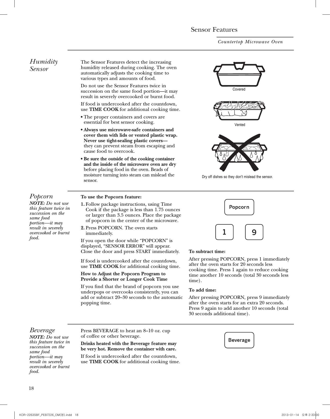 Sensor FeaturesCountertop Microwave Oven18HumiditySensorThe Sensor Features detect the increasinghumidity released during cooking. The ovenautomatically adjusts the cooking time tovarious types and amounts of food.Do not use the Sensor Features twice insuccession on the same food portion—it mayresult in severely overcooked or burnt food.If food is undercooked after the countdown,use TIME COOK for additional cooking time.rThe proper containers and covers areessential for best sensor cooking.rAlways use microwave-safe containers andcover them with lids or vented plastic wrap.Never use tight-sealing plastic covers—they can prevent steam from escaping andcause food to overcook.rBe sure the outside of the cooking containerand the inside of the microwave oven are drybefore placing food in the oven. Beads ofmoisture turning into steam can mislead thesensor.CoveredVentedDry off dishes so they don’t mislead the sensor.PopcornNOTE: Do not usethis feature twice insuccession on thesame foodportion—it mayresult in severelyovercooked or burntfood.To use the Popcorn feature:1. Follow package instructions, using TimeCook if the package is less than 1.75 ouncesor larger than 3.5 ounces. Place the packageof popcorn in the center of the microwave.2. Press POPCORN. The oven startsimmediately.If you open the door while “POPCORN” isdisplayed, “SENSOR ERROR” will appear.Close the door and press START immediately.If food is undercooked after the countdown,use TIME COOK for additional cooking time.How to Adjust the Popcorn Program toProvide a Shorter or Longer Cook TimeIf you nd that the brand of popcorn you useunderpops or overcooks consistently, you canadd or subtract 20–30 seconds to the automaticpopping time.To subtract time:After pressing POPCORN, press 1 immediatelyafter the oven starts for 20 seconds lesscooking time. Press 1 again to reduce cookingtime another 10 seconds (total 30 seconds lesstime).To add time:After pressing POPCORN, press 9 immediatelyafter the oven starts for an extra 20 seconds.Press 9 again to add another 10 seconds (total30 seconds additional time).BeverageNOTE: Do not usethis feature twice insuccession on thesame foodportion—it mayresult in severelyovercooked or burntfood.Press BEVERAGE to heat an 8–10 oz. cup of coffee or other beverage.Drinks heated with the Beverage feature may be very hot. Remove the container with care.If food is undercooked after the countdown,use TIME COOK for additional cooking time.ReheatNOTE: Do notuse this featuretwice insuccession onthe same foodportion—it mayresult in severelyovercooked orburnt food.The Reheat feature reheats 4–36 ounces ofpreviously cooked foods or a plate of leftovers.1. Place covered food in the oven. PressREHEAT. The oven starts immediately.2. The oven signals when steam is sensed andthe time remaining begins counting down.Do not open the oven door until time iscounting down. If the door is opened, close it and press START immediately.After removing food from the oven, stir, ifpossible, to even out the temperature. If thefood is not hot enough, use Time Cook toreheat for more time. Reheated foods mayhave wide variations in temperature. Someareas may be extremely hot.Some Foods Not Recommended for Use With ReheatIt is best to use Time Cook for these foods:rBread products.rFoods that must be reheated uncovered.rFoods that need to be stirred or rotated.rFoods calling for a dry look or crisp surfaceafter reheating.MYPLATENOTE: Do not usethis feature twice insuccession on thesame foodportion—it mayresult in severelyovercooked or burntfood.Use MYPLATE feature to cook healthy food choices by servings or with sensor.1.Place food in the oven. And press MYPLATE pad.2. Enter the food code. See Cooking Guide for MYPLATE below for codes.3. Enter the number of servings (1-4) for codes 1-3. For Code 4-11, the oven can start with no serving selection needed.4.Cooking Guide for MyPlate FeatureNOTE: Use power level 10 unless otherwise noted.   Press START pad. You may open the door during cooking to check the food. Close the door and press START pad to resume cooking.NOTE: Do  not use the sensor features twice in succession on the same food portion. if food is undercooked after the rst countdown, use TIME COOK for additional time.How toChange theAutomaticSettingsYou can adjust the cooking time for Reheat, Potato and Vegetablefeatures to suit your personal taste.To reduce time by 10%:Press 1 after the feature pad.To add 10% to cooking time:Press 9 after the feature pad.Less Time More Time19Enter Code1234567891011Food choiceRiceOatmealPastaAsparagusBroccoliGreen BeansCarrotsCornSpinachPotatoGreen PeasWeight Setting1-4 Servings(Power Level 7 for 1 serving)1-4 Servings1-4 ServingsSensor MenuSensor MenuSensor MenuSensor MenuSensor MenuSensor MenuSensor MenuSensor Menu18 19KOR-2263SBF_PEB7226_OM(영).indd   18 2013-01-14   오후 2:33:00