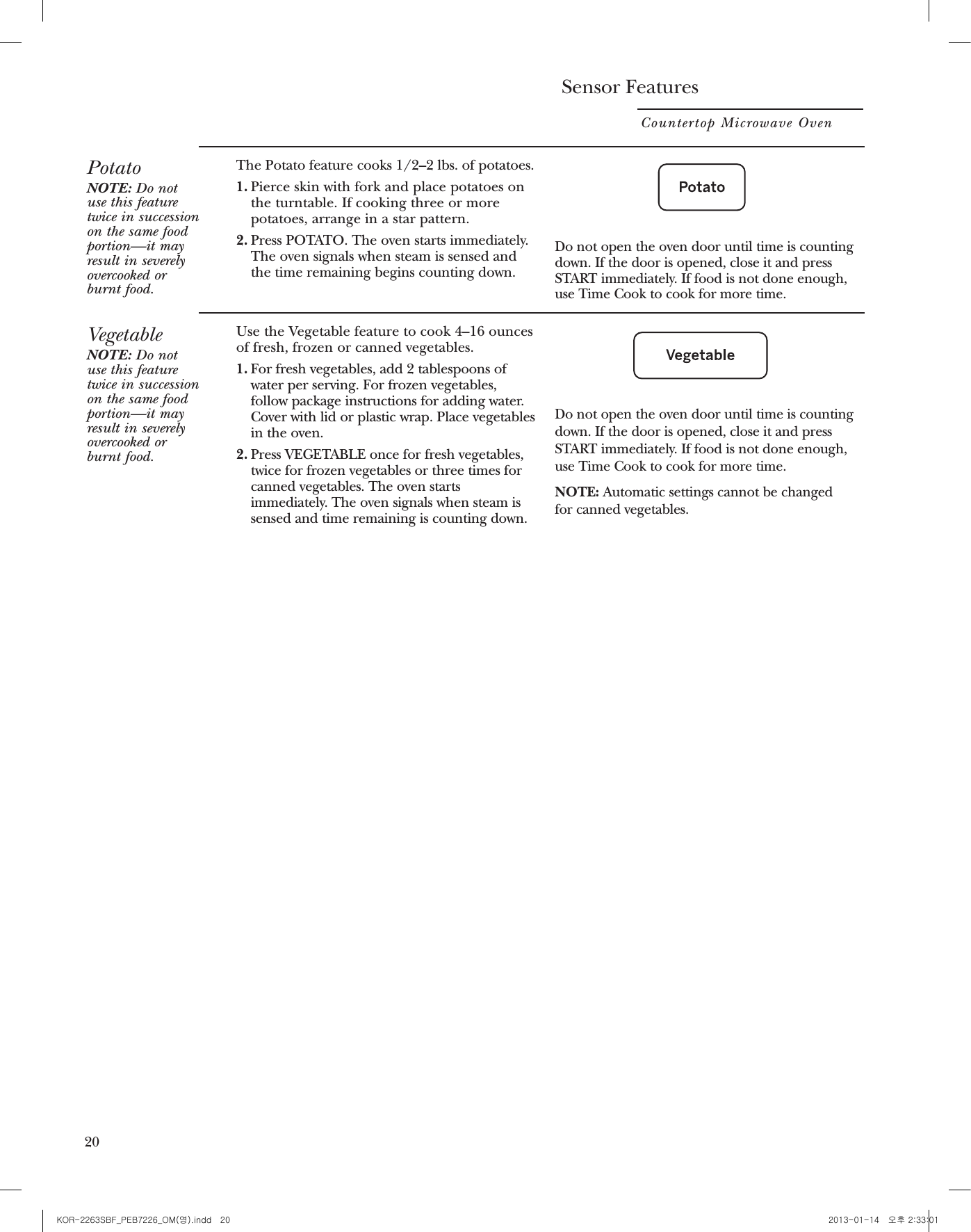 Other FeaturesCountertop Microwave Oven20Child Lock-OutYou may lock the control panel to prevent themicrowave from being accidentally started or used by children. To lock or unlock the controls, press and holdCANCEL/OFF for about three seconds. Whenthe control panel is locked, an “LOCKED” will appear in the display.CookingCompleteReminderTo remind you that you have food in the oven,the oven will display “FOOD IS READY” andbeep once a minute until you either open theoven door or press CANCEL/OFF.HelpThe HELP pad displays feature informationand helpful hints. Press HELP, then select afeature pad.Start/PauseIn addition to starting many functions,START/PAUSE allows you to stop cookingwithout opening the door or clearing thedisplay.ClockPress to enter the time of day or to check thetime of day while microwaving.1. Press SET CLOCK.2. Enter time of day.3. Press START or CLOCK.DisplayOn/OffTo turn the clock display on or off, press and hold 0 for about 3 seconds. The DisplayOn/Off feature cannot be used while acooking feature is in use.Sensor FeaturesCountertop Microwave Oven18PotatoNOTE: Do notuse this featuretwice in successionon the same foodportion—it mayresult in severelyovercooked orburnt food.The Potato feature cooks 1/2–2 lbs. of potatoes.1. Pierce skin with fork and place potatoes onthe turntable. If cooking three or morepotatoes, arrange in a star pattern.2. Press POTATO. The oven starts immediately.The oven signals when steam is sensed andthe time remaining begins counting down. Do not open the oven door until time is countingdown. If the door is opened, close it and pressSTART immediately. If food is not done enough,use Time Cook to cook for more time.VegetableNOTE: Do notuse this featuretwice in successionon the same foodportion—it mayresult in severelyovercooked orburnt food.Use the Vegetable feature to cook 4–16 ouncesof fresh, frozen or canned vegetables.1. For fresh vegetables, add 2 tablespoons ofwater per serving. For frozen vegetables,follow package instructions for adding water.Cover with lid or plastic wrap. Place vegetablesin the oven.2.Press VEGETABLE once for fresh vegetables,twice for frozen vegetables or three times forcanned vegetables. The oven startsimmediately. The oven signals when steam issensed and time remaining is counting down.Do not open the oven door until time is countingdown. If the door is opened, close it and pressSTART immediately. If food is not done enough,use Time Cook to cook for more time.NOTE: Automatic settings cannot be changed for canned vegetables.20 21KOR-2263SBF_PEB7226_OM(영).indd   20 2013-01-14   오후 2:33:01