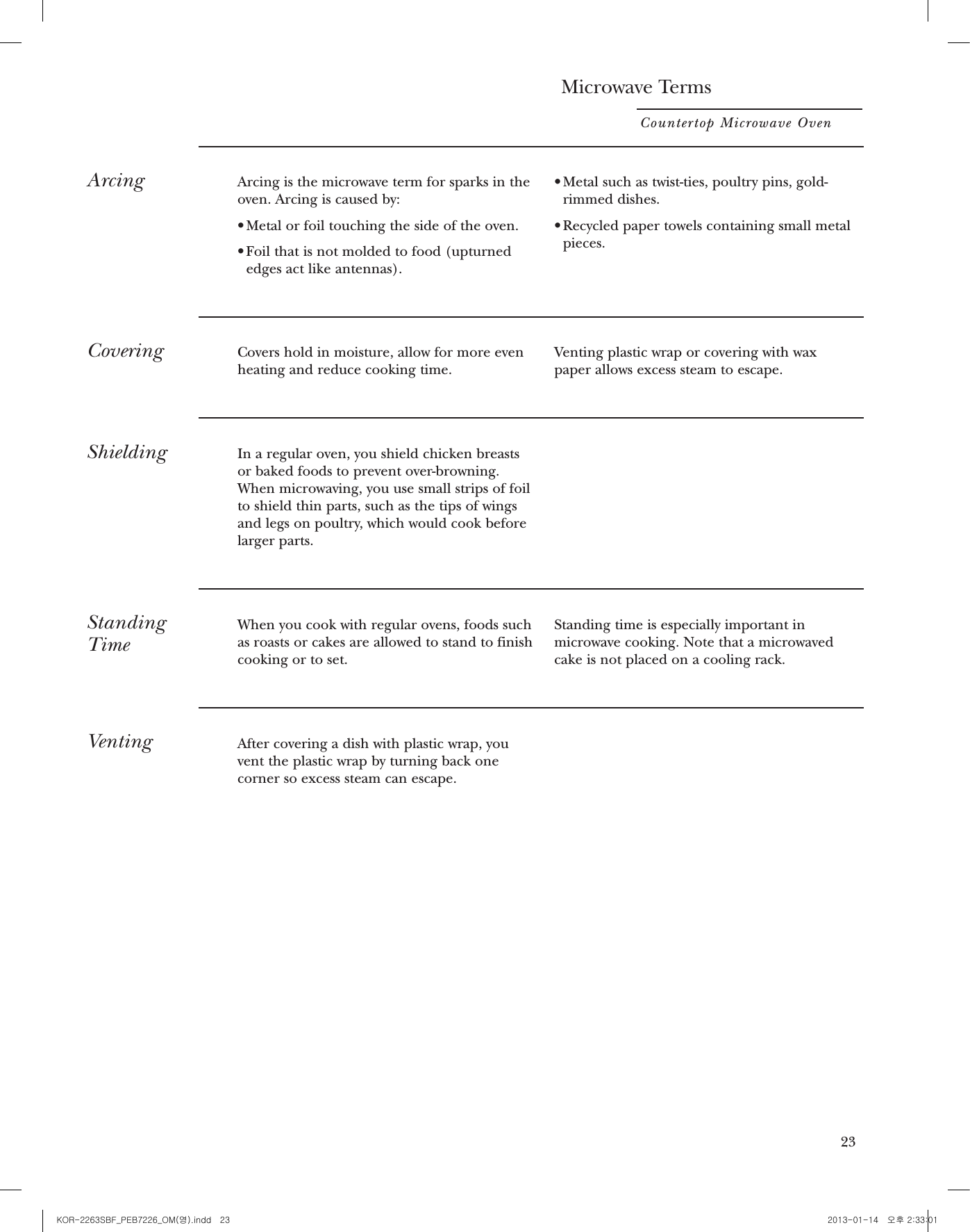 21TimerOn/OffTimer On/Off operates as a minute timer andcan be used at any time, even when the oven isoperating.1. Press TIMER ON/OFF.2. Enter time you want to count down.3. Press TIMER ON/OFF to start.When time is up, the oven will signal. To turnoff the timer signal, press TIMER ON/OFF.NOTE: The timer indicator will be lit whilethe timer is operating.SoundOn/OffThe beeper sound can be adjusted. Press SOUND. Choose 0-1 for mute or normal.Microwave TermsCountertop Microwave Oven22ArcingArcing is the microwave term for sparks in theoven. Arcing is caused by:• Metal or foil touching the side of the oven.• Foil that is not molded to food (upturnededges act like antennas).• Metal such as twist-ties, poultry pins, gold-rimmed dishes.• Recycled paper towels containing small metalpieces.CoveringCovers hold in moisture, allow for more evenheating and reduce cooking time. Venting plastic wrap or covering with waxpaper allows excess steam to escape.ShieldingIn a regular oven, you shield chicken breastsor baked foods to prevent over-browning.When microwaving, you use small strips of foilto shield thin parts, such as the tips of wingsand legs on poultry, which would cook beforelarger parts.StandingTimeWhen you cook with regular ovens, foods such as roasts or cakes are allowed to stand to finishcooking or to set. Standing time is especially important inmicrowave cooking. Note that a microwavedcake is not placed on a cooling rack.VentingAfter covering a dish with plastic wrap, youvent the plastic wrap by turning back onecorner so excess steam can escape.22 23KOR-2263SBF_PEB7226_OM(영).indd   23 2013-01-14   오후 2:33:01