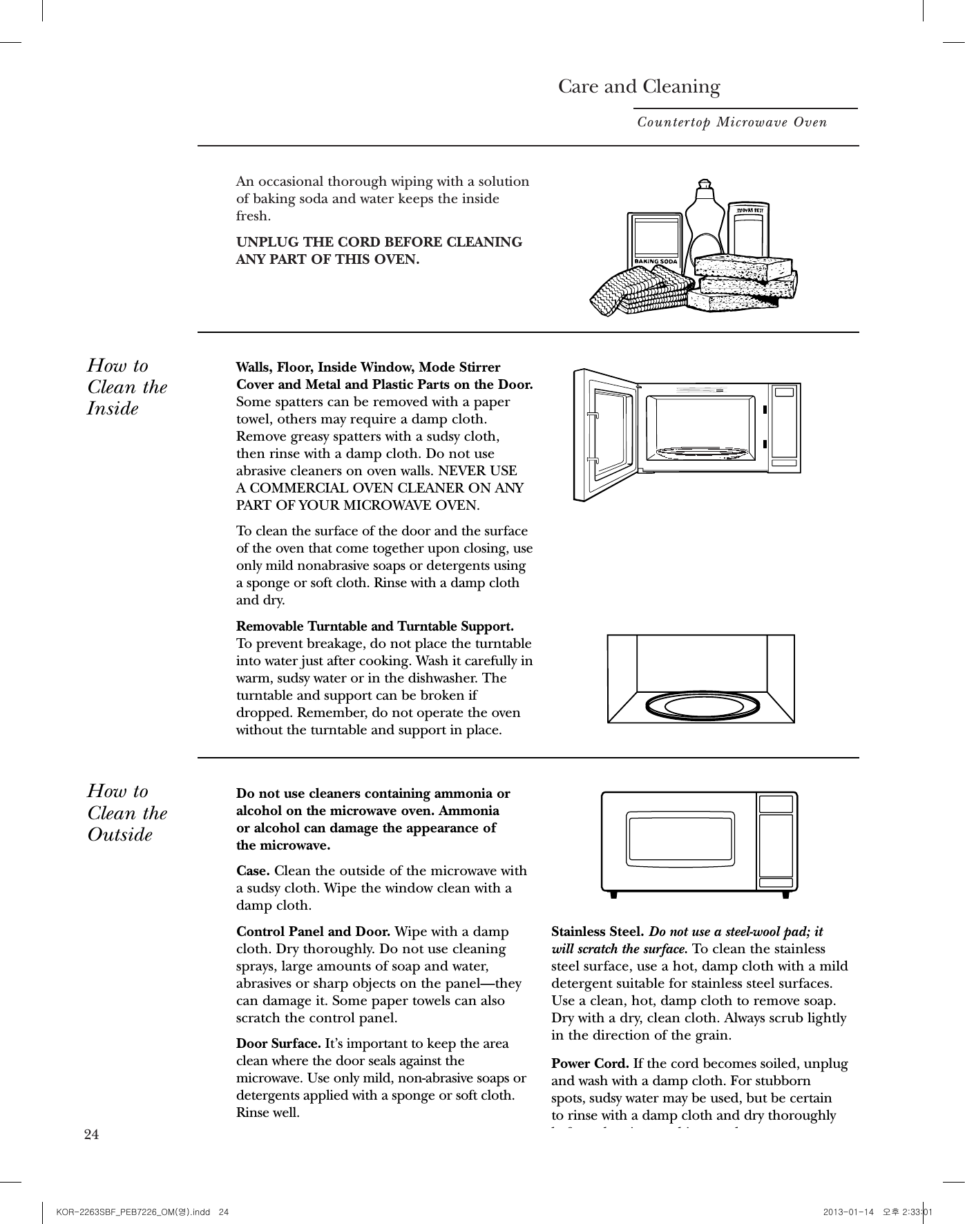 Care and CleaningCountertop Microwave OvenAn occasional thorough wiping with a solutionof baking soda and water keeps the insidefresh.UNPLUG THE CORD BEFORE CLEANINGANY PART OF THIS OVEN.How toClean theInsideWalls, Floor, Inside Window, Mode StirrerCover and Metal and Plastic Parts on the Door.Some spatters can be removed with a papertowel, others may require a damp cloth.Remove greasy spatters with a sudsy cloth, then rinse with a damp cloth. Do not useabrasive cleaners on oven walls. NEVER USE A COMMERCIAL OVEN CLEANER ON ANYPART OF YOUR MICROWAVE OVEN.To clean the surface of the door and the surfaceof the oven that come together upon closing, useonly mild nonabrasive soaps or detergents usinga sponge or soft cloth. Rinse with a damp clothand dry.Removable Turntable and Turntable Support. To prevent breakage, do not place the turntableinto water just after cooking. Wash it carefully inwarm, sudsy water or in the dishwasher. Theturntable and support can be broken ifdropped. Remember, do not operate the ovenwithout the turntable and support in place.How toClean theOutsideDo not use cleaners containing ammonia oralcohol on the microwave oven. Ammonia or alcohol can damage the appearance of the microwave.Case. Clean the outside of the microwave witha sudsy cloth. Wipe the window clean with adamp cloth.Control Panel and Door. Wipe with a dampcloth. Dry thoroughly. Do not use cleaningsprays, large amounts of soap and water,abrasives or sharp objects on the panel—theycan damage it. Some paper towels can alsoscratch the control panel.Door Surface. It’s important to keep the areaclean where the door seals against themicrowave. Use only mild, non-abrasive soaps ordetergents applied with a sponge or soft cloth.Rinse well.Stainless Steel. Do not use a steel-wool pad; itwill scratch the surface. To clean the stainlesssteel surface, use a hot, damp cloth with a milddetergent suitable for stainless steel surfaces.Use a clean, hot, damp cloth to remove soap.Dry with a dry, clean cloth. Always scrub lightlyin the direction of the grain.Power Cord. If the cord becomes soiled, unplugand wash with a damp cloth. For stubbornspots, sudsy water may be used, but be certain to rinse with a damp cloth and dry thoroughlybefore plugging cord into outlet. 23Before You Call For ServiceCountertop Microwave Oven24Questions?Use thisproblemsolverPROBLEM POSSIBLE CAUSEOVEN WILL NOT • A fuse in your home may be blown or the circuit breaker tripped.COME ON Replace fuse or reset circuit breaker.• Unplug your microwave oven, then plug it back in.•Make sure 3-prong plug on oven is fully inserted into wall receptacle.CONTROL PANEL • Door not securely closed.LIGHTED, YET OVEN • START must be pressed after entering cooking selection.WILL NOT START • Another selection entered already in oven and CLEAR/OFF not pressed to cancel it.•Make sure you have entered cooking time after pressing TIME COOK.• CLEAR/OFF was pressed accidentally. Reset cooking program and press START.• Make sure you entered food weight after pressing AUTO DEFROST.• Oven was paused accidentally. Press START to restart the cooking program.“SENSOR ERROR” • During a Sensor Cooking program, the door was opened or APPEARS ON   START/PAUSE was pressed before steam could be detected. DISPLAY Close the door and press START immediately.• Steam was not detected in maximum time. Use Time Cook to heat for more time.“LOCKED” APPEARS  • The control panel has been locked. (When the control panel is ON DISPLAY locked, an “L” will be displayed.) Press and hold CLEAR/OFF for about 3 seconds to unlock the control panel.FOOD AMOUNT TOO • Sensor Reheat is for single servings of recommended foods. Use LARGE FOR SENSOR Time Cook for large amounts of food.REHEAT• Steam or vapor escaping from around the door.• Light reflection around door or outer case.• Dimming oven light and change in blowersound may occur while operating at powerlevels other than high.• Dull thumping sound while oven isoperating.• Some TV/radio interference might benoticed while using your microwave oven. It’s similar to the interference caused byother small appliances and does not indicatea problem with your oven. Plug themicrowave into a different electrical circuit,move the radio or TV as far away from themicrowave as possible or check the positionand signal of the TV/radio antenna.All these things are normal with your microwave oven:24 25KOR-2263SBF_PEB7226_OM(영).indd   24 2013-01-14   오후 2:33:01