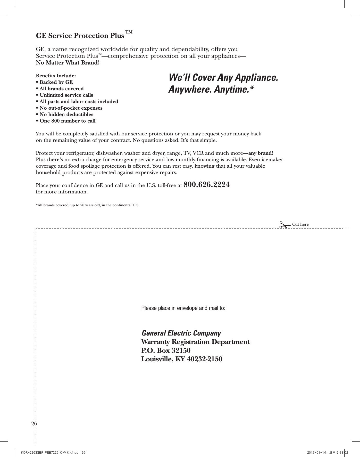 General Electric CompanyWarranty Registration DepartmentP.O. Box 32150Louisville, KY 40232-2150GE Service Protection Plus™GE, a name recognized worldwide for quality and dependability, offers you Service Protection Plus™—comprehensive protection on all your appliances—No Matter What Brand!Benets Include:sBacked by GEsAll brands coveredsUnlimited service callssAll parts and labor costs includedsNo out-of-pocket expensessNo hidden deductiblessOne 800 number to callYou will be completely satised with our service protection or you may request your money back on the remaining value of your contract. No questions asked. It’s that simple.Protect your refrigerator, dishwasher, washer and dryer, range, TV, VCR and much more—any brand! Plus there’s no extra charge for emergency service and low monthly nancing is available. Even icemakercoverage and food spoilage protection is offered. You can rest easy, knowing that all your valuablehousehold products are protected against expensive repairs.Place your condence in GE and call us in the U.S. toll-free at 800.626.2224for more information.*All brands covered, up to 20 years old, in the continental U.S.We’ll Cover Any Appliance.Anywhere. Anytime.*Please place in envelope and mail to:Cut here25Consumer Product Ownership RegistrationImportantMailToday!GE Consumer &amp; IndustrialAppliances General Electric Company Louisville, KY 40225ge.comFirstNameMr.  Ms.  Mrs.  Miss StreetAddressCityStateDate PlacedIn UseMonthDayYearZipCodeApt. #LastNamePhoneNumber__Consumer Product Ownership RegistrationDear Customer:Thank you for purchasing our product and thank you for placing your condence in us. We are proud to have you as a customer!Follow these three steps to protect your new appliance investment:Important: If you did not get a registration card with your product, detach and return the form below to ensure that your product is registered, or registeronline at ge.com.12 3Model Number Serial NumberCut hereComplete and mailyour ConsumerProduct OwnershipRegistration today.Have the peace ofmind of knowing wecan contact you inthe unlikely event of asafety modication.After mailing theregistration below, store this document in a safe place. Itcontains informationyou will need should you require service. Our service number is800 GE CARES (800.432.2737).Read your Owner’sManual carefully.It will help youoperate your newappliance properly.Model Number Serial NumberE-mail Address** Please provide your e-mail address to receive, via e-mail, discounts, special offers and otherimportant communications from GE Appliances (GEA).Check here if you do not want to receive communications from GEA’s carefully selectedpartners.FAILURE TO COMPLETE AND RETURN THIS CARD DOES NOT DIMINISH YOUR WARRANTY RIGHTS.For more information about GEA’s privacy and data usage policy, go to ge.com and click on“Privacy Policy” or call 800.626.22242626 27KOR-2263SBF_PEB7226_OM(영).indd   26 2013-01-14   오후 2:33:02