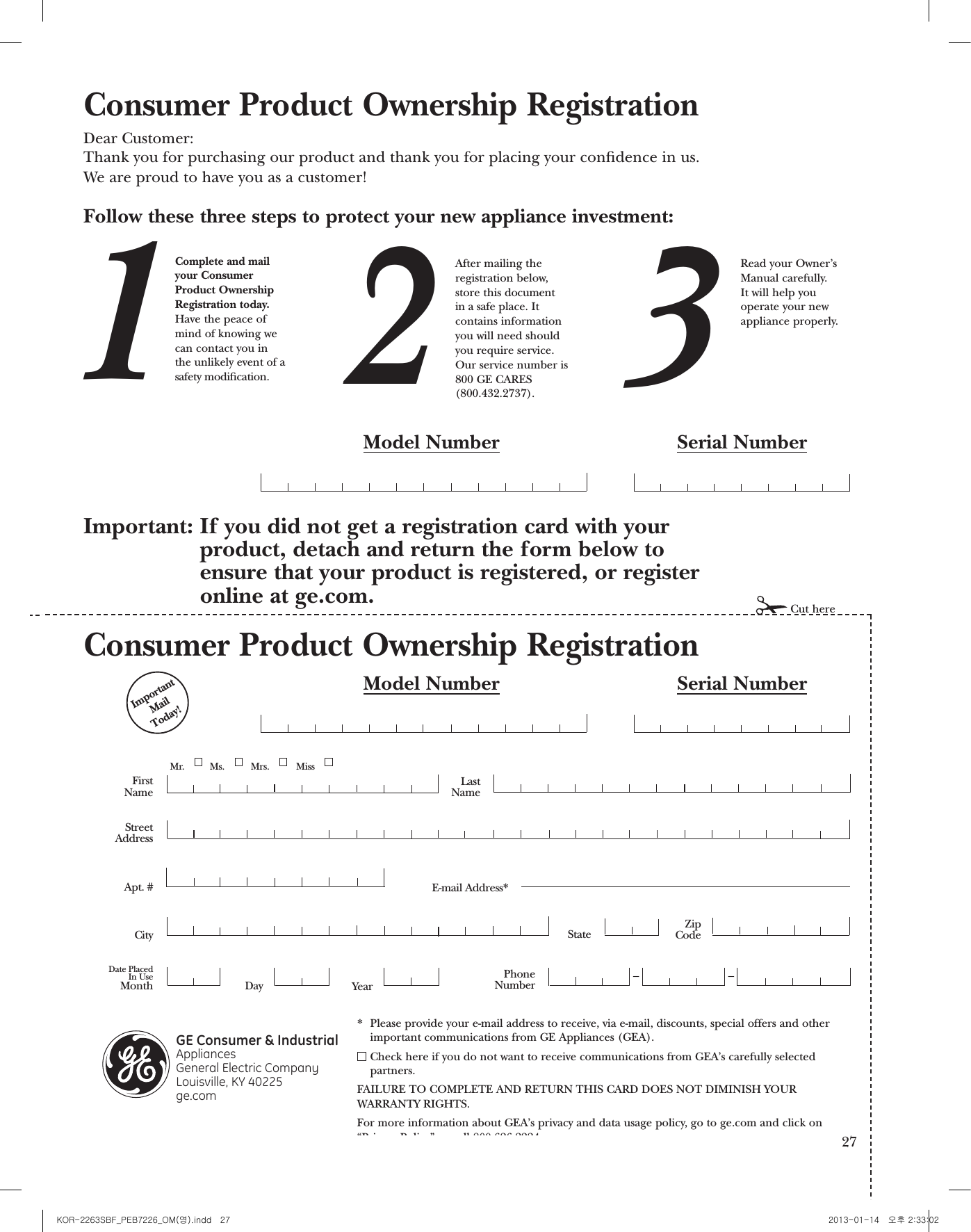 General Electric CompanyWarranty Registration DepartmentP.O. Box 32150Louisville, KY 40232-2150GE Service Protection Plus™GE, a name recognized worldwide for quality and dependability, offers you Service Protection Plus™—comprehensive protection on all your appliances—No Matter What Brand!Benets Include:sBacked by GEsAll brands coveredsUnlimited service callssAll parts and labor costs includedsNo out-of-pocket expensessNo hidden deductiblessOne 800 number to callYou will be completely satised with our service protection or you may request your money back on the remaining value of your contract. No questions asked. It’s that simple.Protect your refrigerator, dishwasher, washer and dryer, range, TV, VCR and much more—any brand! Plus there’s no extra charge for emergency service and low monthly nancing is available. Even icemakercoverage and food spoilage protection is offered. You can rest easy, knowing that all your valuablehousehold products are protected against expensive repairs.Place your condence in GE and call us in the U.S. toll-free at 800.626.2224for more information.*All brands covered, up to 20 years old, in the continental U.S.We’ll Cover Any Appliance.Anywhere. Anytime.*Please place in envelope and mail to:Cut here25Consumer Product Ownership RegistrationImportantMailToday!GE Consumer &amp; IndustrialAppliances General Electric Company Louisville, KY 40225ge.comFirstNameMr.  Ms.  Mrs.  Miss StreetAddressCityStateDate PlacedIn UseMonthDayYearZipCodeApt. #LastNamePhoneNumber__Consumer Product Ownership RegistrationDear Customer:Thank you for purchasing our product and thank you for placing your condence in us. We are proud to have you as a customer!Follow these three steps to protect your new appliance investment:Important: If you did not get a registration card with your product, detach and return the form below to ensure that your product is registered, or registeronline at ge.com.12 3Model Number Serial NumberCut hereComplete and mailyour ConsumerProduct OwnershipRegistration today.Have the peace ofmind of knowing wecan contact you inthe unlikely event of asafety modication.After mailing theregistration below, store this document in a safe place. Itcontains informationyou will need should you require service. Our service number is800 GE CARES (800.432.2737).Read your Owner’sManual carefully.It will help youoperate your newappliance properly.Model Number Serial NumberE-mail Address** Please provide your e-mail address to receive, via e-mail, discounts, special offers and otherimportant communications from GE Appliances (GEA).Check here if you do not want to receive communications from GEA’s carefully selectedpartners.FAILURE TO COMPLETE AND RETURN THIS CARD DOES NOT DIMINISH YOUR WARRANTY RIGHTS.For more information about GEA’s privacy and data usage policy, go to ge.com and click on“Privacy Policy” or call 800.626.22242626 27KOR-2263SBF_PEB7226_OM(영).indd   27 2013-01-14   오후 2:33:02