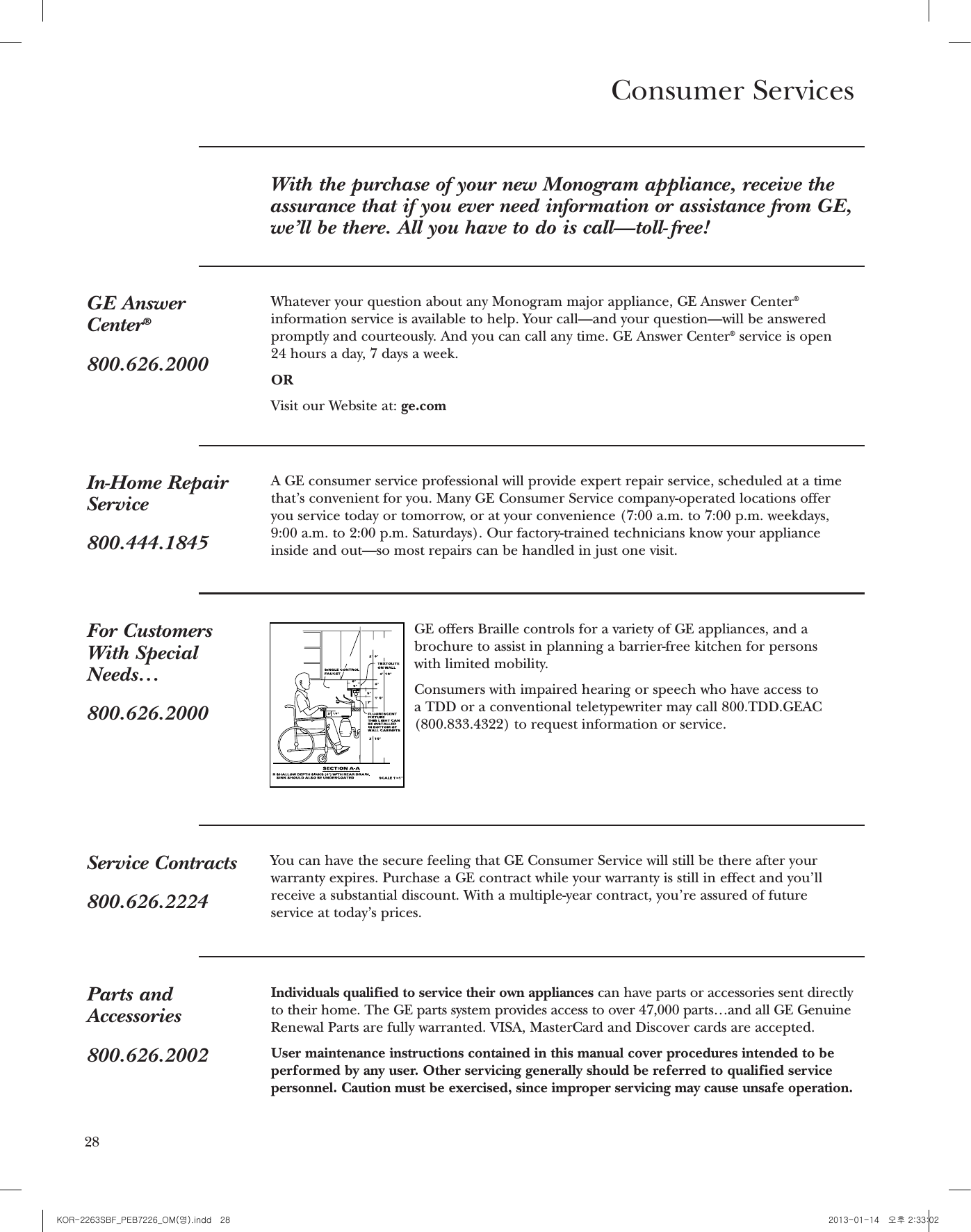 27Consumer ServicesWith the purchase of your new Monogram appliance, receive theassurance that if you ever need information or assistance from GE,we’ll be there. All you have to do is call—toll- free!GE AnswerCenter®800.626.2000Whatever your question about any Monogram major appliance, GE Answer Center®information service is available to help. Your call—and your question—will be answeredpromptly and courteously. And you can call any time. GE Answer Center®service is open 24 hours a day, 7 days a week.ORVisit our Website at: ge.comIn-Home RepairService800.444.1845A GE consumer service professional will provide expert repair service, scheduled at a timethat’s convenient for you. Many GE Consumer Service company-operated locations offeryou service today or tomorrow, or at your convenience (7:00 a.m. to 7:00 p.m. weekdays,9:00 a.m. to 2:00 p.m. Saturdays). Our factory-trained technicians know your applianceinside and out—so most repairs can be handled in just one visit.Service Contracts800.626.2224You can have the secure feeling that GE Consumer Service will still be there after yourwarranty expires. Purchase a GE contract while your warranty is still in effect and you’llreceive a substantial discount. With a multiple-year contract, you’re assured of future service at today’s prices.Parts andAccessories800.626.2002Individuals qualified to service their own appliances can have parts or accessories sent directlyto their home. The GE parts system provides access to over 47,000 parts…and all GE GenuineRenewal Parts are fully warranted. VISA, MasterCard and Discover cards are accepted.User maintenance instructions contained in this manual cover procedures intended to beperformed by any user. Other servicing generally should be referred to qualified servicepersonnel. Caution must be exercised, since improper servicing may cause unsafe operation.For CustomersWith SpecialNeeds…800.626.2000GE offers Braille controls for a variety of GE appliances, and abrochure to assist in planning a barrier-free kitchen for persons with limited mobility.Consumers with impaired hearing or speech who have access to a TDD or a conventional teletypewriter may call 800.TDD.GEAC (800.833.4322) to request information or service.WARRANTYYOUR MONOGRAM MICROWAVE OVEN WARRANTYStaple sales slip or cancelled check here. Proof of original purchase date is needed to obtain service under warranty.WHAT ISCOVEREDLIMITED ONE-YEAR WARRANTYFor one year from date of original purchase, we will provide, free of charge, parts andservice labor in your home to repair or replace any part of the microwave oventhat failsbecause of a manufacturing defect.LIMITED ADDITIONAL FIVE-YEAR WARRANTYFor the second through the fth year from date of original purchase, we will provide, free of charge, a replacement magnetron tubeif the magnetron tube fails because of a manufacturing defect. You pay for any service labor charges.This warranty is extended to the original purchaser and any succeeding owner for productspurchased for ordinary home use in the 48 mainland states, Alaska, Hawaii andWashington, D.C. All warranty service will be provided by our Factory Service Centers or by our authorizedCustomer Care®servicers during normal working hours.Should your appliance need service, during warranty period or beyond, call 800.444.1845.Some states do not allow the exclusion or limitation of incidental or consequential damages,so the above limitation or exclusion may not apply to you. This warranty gives you speciclegal rights, and you may also have other rights which vary from state to state.To know what your legal rights are in your state, consult your local or state consumer affairsofce or your state’s Attorney General.Warrantor: General Electric Company. Louisville, KY 40225WHAT IS NOTCOVEREDrService trips to your home to teach youhow to use the product.rReplacement of house fuses or resettingof circuit breakers.rDamage to product caused by accident,re, oods or acts of God.rFailure of the product or damage to the product if it is abused, misused (forexample, cavity arcing from wire rack ormetal/foil), or used for other than theintended purpose or used commercially.rDamage caused after delivery.rImproper installation, delivery ormaintenance.If you have an installation problem,contact your dealer or installer. You areresponsiblefor providing adequateelectrical, exhausting and otherconnecting facilities.rIncidental or consequential damagescaused by possible defects with thisappliance.GE Consumer &amp; IndustrialAppliances General Electric Company Louisville, KY 40225ge.comPrinted in China EXCLUSION OF IMPLIED WARRANTIES—Your sole and exclusive remedy is product repair as provided in this Limited Warranty. Any implied warranties, including the implied warrantiesof merchantability or ﬁtness for a particular purpose, are limited to one year or the shortestperiod allowed by law.28KOR-2263SBF_PEB7226_OM(영).indd   28 2013-01-14   오후 2:33:02