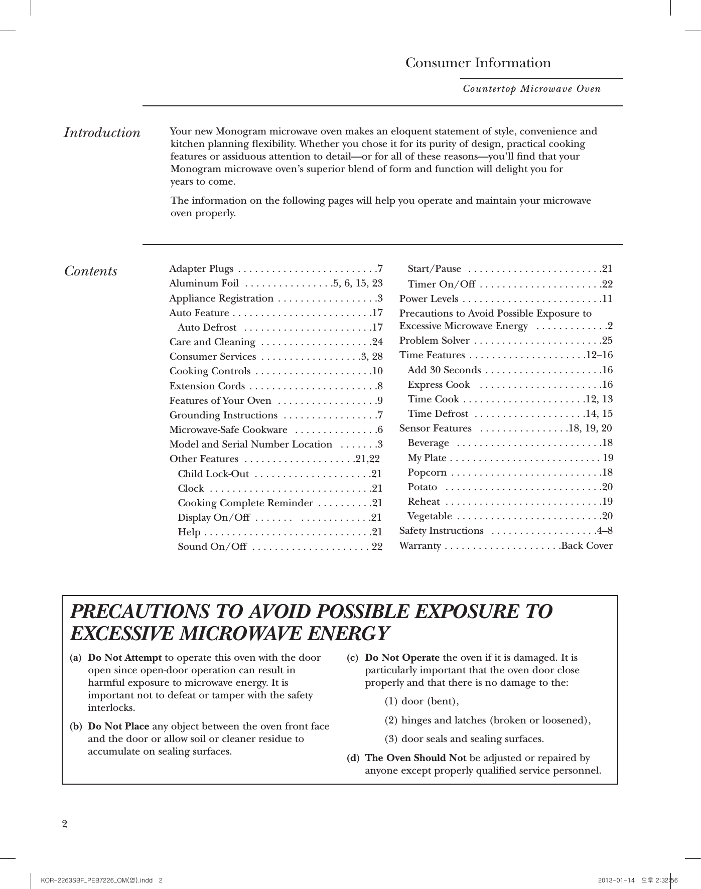 3BeforeusingyourovenRead this manual carefully. It is intended tohelp you operate and maintain your newmicrowave oven properly.Keep it handy for answers to your questions.Writedown themodel &amp;serialnumbersSee the Features of Your Oven section formodel and serial number location.These numbers are also on the ConsumerProduct Ownership Registration Card includedin this manual. Before sending in this card, please write thesenumbers here:Model NumberSerial NumberUse these numbers in any correspondence orservice calls concerning your microwave oven.If youreceived adamagedovenImmediately contact the dealer (or builder)that sold you the oven.Save time&amp; moneyBefore you request service, check the ProblemSolver in the back of this manual.It lists causes of minor operating problems thatyou can correct yourself.If you needserviceTo obtain service, see the Consumer Servicespage in the back of this manual. We’re proud of our service and want you to bepleased. If for some reason you are not happywith the service you receive, here are the stepsto follow for further help.FIRST, contact the people who serviced yourappliance. Explain why you are not pleased. In most cases, this will solve the problem.NEXT, if you are still not pleased, write all thedetails—including your phone number—to:Manager, Customer RelationsGE AppliancesAppliance ParkLouisville, KY 40225Consumer InformationCountertop Microwave Oven2IntroductionYour new Monogram microwave oven makes an eloquent statement of style, convenience andkitchen planning exibility. Whether you chose it for its purity of design, practical cookingfeatures or assiduous attention to detail—or for all of these reasons—you’ll nd that yourMonogram microwave oven’s superior blend of form and function will delight you for years to come.The information on the following pages will help you operate and maintain your microwave oven properly.ContentsAdapter Plugs  . . . . . . . . . . . . . . . . . . . . . . . . .7Aluminum Foil  . . . . . . . . . . . . . . . .5, 6, 15, 23Appliance Registration  . . . . . . . . . . . . . . . . . .3Auto Feature . . . . . . . . . . . . . . . . . . . . . . . . .17Auto Defrost  . . . . . . . . . . . . . . . . . . . . . . .17Care and Cleaning  . . . . . . . . . . . . . . . . . . . .24Consumer Services  . . . . . . . . . . . . . . . . . .3, 28Cooking Controls  . . . . . . . . . . . . . . . . . . . . .10Extension Cords  . . . . . . . . . . . . . . . . . . . . . . .8Features of Your Oven  . . . . . . . . . . . . . . . . . .9Grounding Instructions  . . . . . . . . . . . . . . . . .7Microwave-Safe Cookware  . . . . . . . . . . . . . . .6Model and Serial Number Location  . . . . . . .3Other Features  . . . . . . . . . . . . . . . . . . . .21,22Child Lock-Out  . . . . . . . . . . . . . . . . . . . . .21Clock  . . . . . . . . . . . . . . . . . . . . . . . . . . . . .21Cooking Complete Reminder  . . . . . . . . . .21Display On/Off  . . . . . . .   . . . . . . . . . . . . .21Help . . . . . . . . . . . . . . . . . . . . . . . . . . . . . .21Sound On/Off  . . . . . . . . . . . . . . . . . . . . . 22Start/Pause  . . . . . . . . . . . . . . . . . . . . . . . .21Timer On/Off  . . . . . . . . . . . . . . . . . . . . . .22Power Levels  . . . . . . . . . . . . . . . . . . . . . . . . .11Precautions to Avoid Possible Exposure toExcessive Microwave Energy  . . . . . . . . . . . . .2Problem Solver  . . . . . . . . . . . . . . . . . . . . . . .25Time Features  . . . . . . . . . . . . . . . . . . . . .12–16Add 30 Seconds  . . . . . . . . . . . . . . . . . . . . .16Express Cook   . . . . . . . . . . . . . . . . . . . . . .16Time Cook . . . . . . . . . . . . . . . . . . . . . .12, 13Time Defrost  . . . . . . . . . . . . . . . . . . . .14, 15Sensor Features  . . . . . . . . . . . . . . . .18, 19, 20Beverage  . . . . . . . . . . . . . . . . . . . . . . . . . .18My Plate . . . . . . . . . . . . . . . . . . . . . . . . . . . 19Popcorn . . . . . . . . . . . . . . . . . . . . . . . . . . .18Potato  . . . . . . . . . . . . . . . . . . . . . . . . . . . .20Reheat  . . . . . . . . . . . . . . . . . . . . . . . . . . . .19Vegetable  . . . . . . . . . . . . . . . . . . . . . . . . . .20Safety Instructions  . . . . . . . . . . . . . . . . . . .4–8Warranty . . . . . . . . . . . . . . . . . . . . .Back CoverPRECAUTIONS TO AVOID POSSIBLE EXPOSURE TOEXCESSIVE MICROWAVE ENERGY(a) Do Not Attempt to operate this oven with the door open since open-door operation can result in harmful exposure to microwave energy. It is important not to defeat or tamper with the safety interlocks.(b) Do Not Place any object between the oven front face and the door or allow soil or cleaner residue to accumulate on sealing surfaces.(c) Do Not Operate the oven if it is damaged. It is particularly important that the oven door close properly and that there is no damage to the:(1) door (bent),(2) hinges and latches (broken or loosened),(3) door seals and sealing surfaces.(d) The Oven Should Not be adjusted or repaired by anyone except properly qualied service personnel.KOR-2263SBF_PEB7226_OM(영).indd   2 2013-01-14   오후 2:32:56