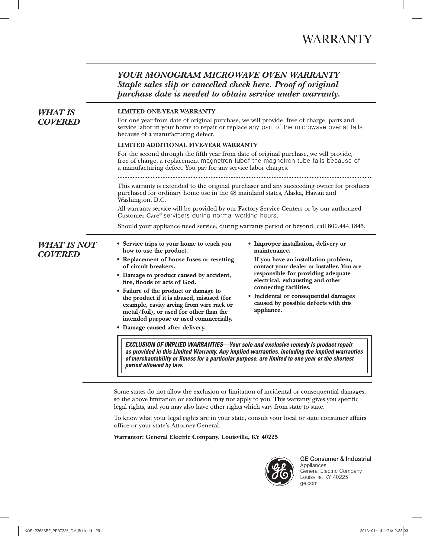 27Consumer ServicesWith the purchase of your new Monogram appliance, receive theassurance that if you ever need information or assistance from GE,we’ll be there. All you have to do is call—toll- free!GE AnswerCenter®800.626.2000Whatever your question about any Monogram major appliance, GE Answer Center®information service is available to help. Your call—and your question—will be answeredpromptly and courteously. And you can call any time. GE Answer Center®service is open 24 hours a day, 7 days a week.ORVisit our Website at: ge.comIn-Home RepairService800.444.1845A GE consumer service professional will provide expert repair service, scheduled at a timethat’s convenient for you. Many GE Consumer Service company-operated locations offeryou service today or tomorrow, or at your convenience (7:00 a.m. to 7:00 p.m. weekdays,9:00 a.m. to 2:00 p.m. Saturdays). Our factory-trained technicians know your applianceinside and out—so most repairs can be handled in just one visit.Service Contracts800.626.2224You can have the secure feeling that GE Consumer Service will still be there after yourwarranty expires. Purchase a GE contract while your warranty is still in effect and you’llreceive a substantial discount. With a multiple-year contract, you’re assured of future service at today’s prices.Parts andAccessories800.626.2002Individuals qualified to service their own appliances can have parts or accessories sent directlyto their home. The GE parts system provides access to over 47,000 parts…and all GE GenuineRenewal Parts are fully warranted. VISA, MasterCard and Discover cards are accepted.User maintenance instructions contained in this manual cover procedures intended to beperformed by any user. Other servicing generally should be referred to qualified servicepersonnel. Caution must be exercised, since improper servicing may cause unsafe operation.For CustomersWith SpecialNeeds…800.626.2000GE offers Braille controls for a variety of GE appliances, and abrochure to assist in planning a barrier-free kitchen for persons with limited mobility.Consumers with impaired hearing or speech who have access to a TDD or a conventional teletypewriter may call 800.TDD.GEAC (800.833.4322) to request information or service.WARRANTYYOUR MONOGRAM MICROWAVE OVEN WARRANTYStaple sales slip or cancelled check here. Proof of original purchase date is needed to obtain service under warranty.WHAT ISCOVEREDLIMITED ONE-YEAR WARRANTYFor one year from date of original purchase, we will provide, free of charge, parts andservice labor in your home to repair or replace any part of the microwave oventhat failsbecause of a manufacturing defect.LIMITED ADDITIONAL FIVE-YEAR WARRANTYFor the second through the fth year from date of original purchase, we will provide, free of charge, a replacement magnetron tubeif the magnetron tube fails because of a manufacturing defect. You pay for any service labor charges.This warranty is extended to the original purchaser and any succeeding owner for productspurchased for ordinary home use in the 48 mainland states, Alaska, Hawaii andWashington, D.C. All warranty service will be provided by our Factory Service Centers or by our authorizedCustomer Care®servicers during normal working hours.Should your appliance need service, during warranty period or beyond, call 800.444.1845.Some states do not allow the exclusion or limitation of incidental or consequential damages,so the above limitation or exclusion may not apply to you. This warranty gives you speciclegal rights, and you may also have other rights which vary from state to state.To know what your legal rights are in your state, consult your local or state consumer affairsofce or your state’s Attorney General.Warrantor: General Electric Company. Louisville, KY 40225WHAT IS NOTCOVEREDrService trips to your home to teach youhow to use the product.rReplacement of house fuses or resettingof circuit breakers.rDamage to product caused by accident,re, oods or acts of God.rFailure of the product or damage to the product if it is abused, misused (forexample, cavity arcing from wire rack ormetal/foil), or used for other than theintended purpose or used commercially.rDamage caused after delivery.rImproper installation, delivery ormaintenance.If you have an installation problem,contact your dealer or installer. You areresponsiblefor providing adequateelectrical, exhausting and otherconnecting facilities.rIncidental or consequential damagescaused by possible defects with thisappliance.GE Consumer &amp; IndustrialAppliances General Electric Company Louisville, KY 40225ge.comPrinted in China EXCLUSION OF IMPLIED WARRANTIES—Your sole and exclusive remedy is product repair as provided in this Limited Warranty. Any implied warranties, including the implied warrantiesof merchantability or ﬁtness for a particular purpose, are limited to one year or the shortestperiod allowed by law.28KOR-2263SBF_PEB7226_OM(영).indd   29 2013-01-14   오후 2:33:03