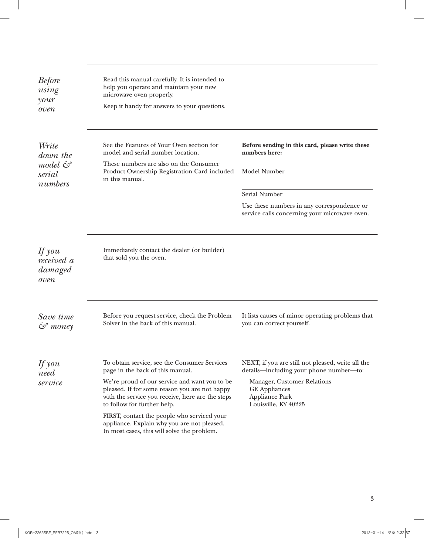 3BeforeusingyourovenRead this manual carefully. It is intended tohelp you operate and maintain your newmicrowave oven properly.Keep it handy for answers to your questions.Writedown themodel &amp;serialnumbersSee the Features of Your Oven section formodel and serial number location.These numbers are also on the ConsumerProduct Ownership Registration Card includedin this manual. Before sending in this card, please write thesenumbers here:Model NumberSerial NumberUse these numbers in any correspondence orservice calls concerning your microwave oven.If youreceived adamagedovenImmediately contact the dealer (or builder)that sold you the oven.Save time&amp; moneyBefore you request service, check the ProblemSolver in the back of this manual.It lists causes of minor operating problems thatyou can correct yourself.If you needserviceTo obtain service, see the Consumer Servicespage in the back of this manual. We’re proud of our service and want you to bepleased. If for some reason you are not happywith the service you receive, here are the stepsto follow for further help.FIRST, contact the people who serviced yourappliance. Explain why you are not pleased. In most cases, this will solve the problem.NEXT, if you are still not pleased, write all thedetails—including your phone number—to:Manager, Customer RelationsGE AppliancesAppliance ParkLouisville, KY 40225Consumer InformationCountertop Microwave Oven2IntroductionYour new Monogram microwave oven makes an eloquent statement of style, convenience andkitchen planning exibility. Whether you chose it for its purity of design, practical cookingfeatures or assiduous attention to detail—or for all of these reasons—you’ll nd that yourMonogram microwave oven’s superior blend of form and function will delight you for years to come.The information on the following pages will help you operate and maintain your microwave oven properly.ContentsAdapter Plugs  . . . . . . . . . . . . . . . . . . . . . . . . .7Aluminum Foil  . . . . . . . . . . . . . . . .5, 6, 15, 23Appliance Registration  . . . . . . . . . . . . . . . . . .3Auto Feature . . . . . . . . . . . . . . . . . . . . . . . . .17Auto Defrost  . . . . . . . . . . . . . . . . . . . . . . .17Care and Cleaning  . . . . . . . . . . . . . . . . . . . .24Consumer Services  . . . . . . . . . . . . . . . . . .3, 28Cooking Controls  . . . . . . . . . . . . . . . . . . . . .10Extension Cords  . . . . . . . . . . . . . . . . . . . . . . .8Features of Your Oven  . . . . . . . . . . . . . . . . . .9Grounding Instructions  . . . . . . . . . . . . . . . . .7Microwave-Safe Cookware  . . . . . . . . . . . . . . .6Model and Serial Number Location  . . . . . . .3Other Features  . . . . . . . . . . . . . . . . . . . .21,22Child Lock-Out  . . . . . . . . . . . . . . . . . . . . .21Clock  . . . . . . . . . . . . . . . . . . . . . . . . . . . . .21Cooking Complete Reminder  . . . . . . . . . .21Display On/Off  . . . . . . .   . . . . . . . . . . . . .21Help . . . . . . . . . . . . . . . . . . . . . . . . . . . . . .21Sound On/Off  . . . . . . . . . . . . . . . . . . . . . 22Start/Pause  . . . . . . . . . . . . . . . . . . . . . . . .21Timer On/Off  . . . . . . . . . . . . . . . . . . . . . .22Power Levels  . . . . . . . . . . . . . . . . . . . . . . . . .11Precautions to Avoid Possible Exposure toExcessive Microwave Energy  . . . . . . . . . . . . .2Problem Solver  . . . . . . . . . . . . . . . . . . . . . . .25Time Features  . . . . . . . . . . . . . . . . . . . . .12–16Add 30 Seconds  . . . . . . . . . . . . . . . . . . . . .16Express Cook   . . . . . . . . . . . . . . . . . . . . . .16Time Cook . . . . . . . . . . . . . . . . . . . . . .12, 13Time Defrost  . . . . . . . . . . . . . . . . . . . .14, 15Sensor Features  . . . . . . . . . . . . . . . .18, 19, 20Beverage  . . . . . . . . . . . . . . . . . . . . . . . . . .18My Plate . . . . . . . . . . . . . . . . . . . . . . . . . . . 19Popcorn . . . . . . . . . . . . . . . . . . . . . . . . . . .18Potato  . . . . . . . . . . . . . . . . . . . . . . . . . . . .20Reheat  . . . . . . . . . . . . . . . . . . . . . . . . . . . .19Vegetable  . . . . . . . . . . . . . . . . . . . . . . . . . .20Safety Instructions  . . . . . . . . . . . . . . . . . . .4–8Warranty . . . . . . . . . . . . . . . . . . . . .Back CoverPRECAUTIONS TO AVOID POSSIBLE EXPOSURE TOEXCESSIVE MICROWAVE ENERGY(a) Do Not Attempt to operate this oven with the door open since open-door operation can result in harmful exposure to microwave energy. It is important not to defeat or tamper with the safety interlocks.(b) Do Not Place any object between the oven front face and the door or allow soil or cleaner residue to accumulate on sealing surfaces.(c) Do Not Operate the oven if it is damaged. It is particularly important that the oven door close properly and that there is no damage to the:(1) door (bent),(2) hinges and latches (broken or loosened),(3) door seals and sealing surfaces.(d) The Oven Should Not be adjusted or repaired by anyone except properly qualied service personnel.KOR-2263SBF_PEB7226_OM(영).indd   3 2013-01-14   오후 2:32:57