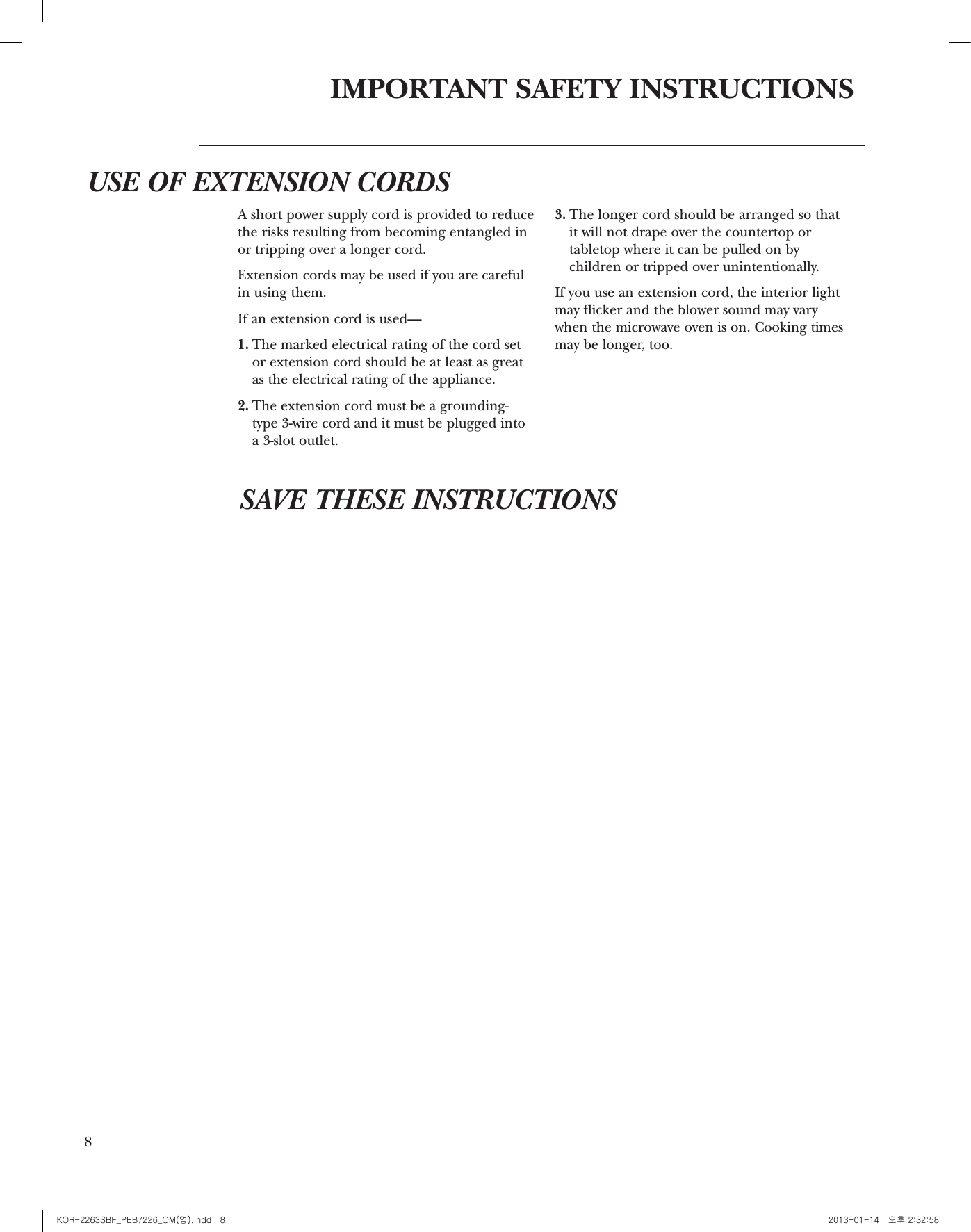 8IMPORTANT SAFETY INSTRUCTIONSUSE OF EXTENSION CORDSSAVE THESE INSTRUCTIONSA short power supply cord is provided to reducethe risks resulting from becoming entangled inor tripping over a longer cord.Extension cords may be used if you are carefulin using them.If an extension cord is used—1. The marked electrical rating of the cord setor extension cord should be at least as greatas the electrical rating of the appliance.2. The extension cord must be a grounding-type 3-wire cord and it must be plugged into a 3-slot outlet. 3. The longer cord should be arranged so that it will not drape over the countertop ortabletop where it can be pulled on bychildren or tripped over unintentionally.If you use an extension cord, the interior lightmay flicker and the blower sound may varywhen the microwave oven is on. Cooking timesmay be longer, too.9421 367 5Features of Your OvenCountertop Microwave Oven1. Door Latches. 2. Window with Metal Shield. Screen allowscooking to be viewed while keepingmicrowaves conned in the oven.3. Convenience Guide.4. Touch Control Panel and Display.5. Door Latch Release. Press latch releasebutton to open door.6. Removable Turntable.Turntable andsupport mustbe in place when using theoven. The turntable may be removed forcleaning.7. Removable Turntable Support. Theturntable support must be in place whenusing the oven.NOTE: Rating plate, oven vent(s) and ovenlight are located on the inside walls of themicrowave oven.OptionalAccessoriesAvailable at extra cost from your GE supplier.Choose the appropriate Installation Kit toconvert this oven to a built-in wall oven.For 27installations:Model KitPEB7226DF1WW  JX7227DF1WWPEB7226DF1BB  JX7227DF1BBPEB7226SF1SS  JX7227SF1SS  For 30 installations:Model KitPEB7226DF1WW  JX7230DF1WWPEB7226DF1BB  JX7230DF1BBPEB7226SF1SS  JX7230SF1SS      Throughoutthis manual,features andappearancemay var yfrom yourmodel1100 wattsKOR-2263SBF_PEB7226_OM(영).indd   8 2013-01-14   오후 2:32:58