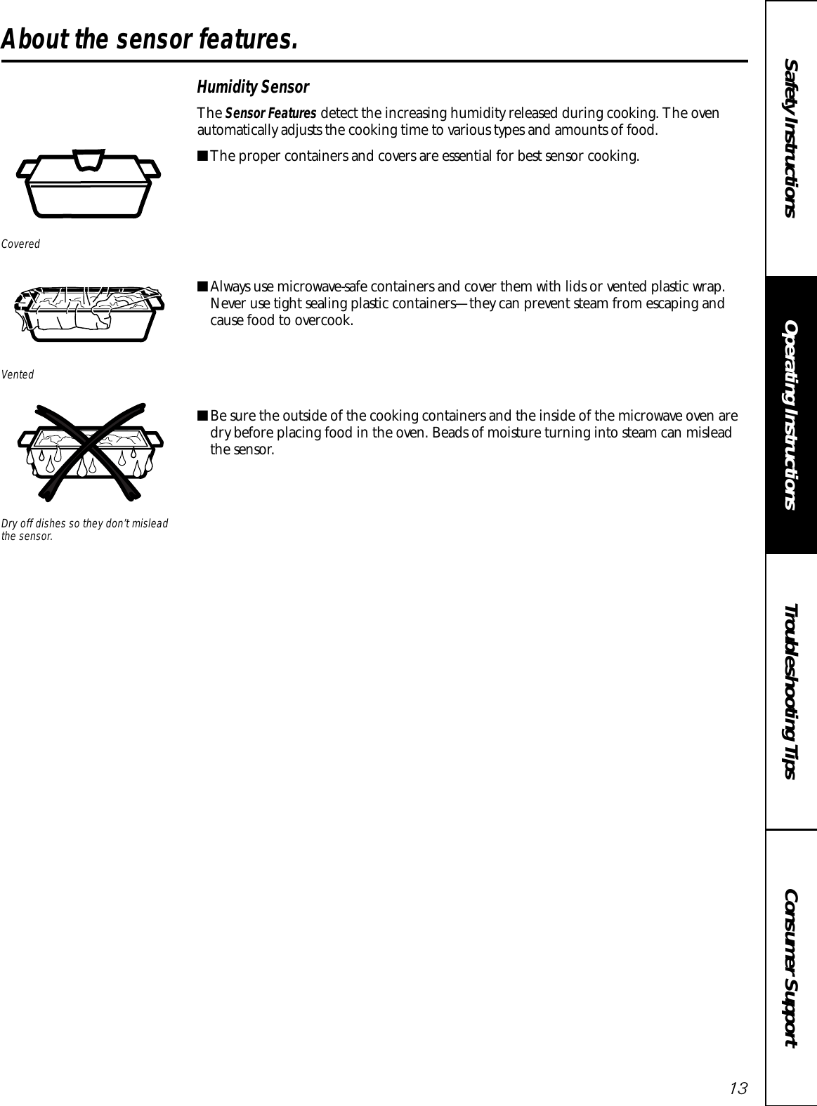 Consumer SupportTroubleshooting TipsOperating InstructionsSafety Instructions13Humidity SensorThe Sensor Features detect the increasing humidity released during cooking. The ovenautomatically adjusts the cooking time to various types and amounts of food.■The proper containers and covers are essential for best sensor cooking.■Always use microwave-safe containers and cover them with lids or vented plastic wrap.Never use tight sealing plastic containers—they can prevent steam from escaping andcause food to overcook.■Be sure the outside of the cooking containers and the inside of the microwave oven aredry before placing food in the oven. Beads of moisture turning into steam can misleadthe sensor.Dry off dishes so they don’t misleadthe sensor.VentedCoveredAbout the sensor features. 