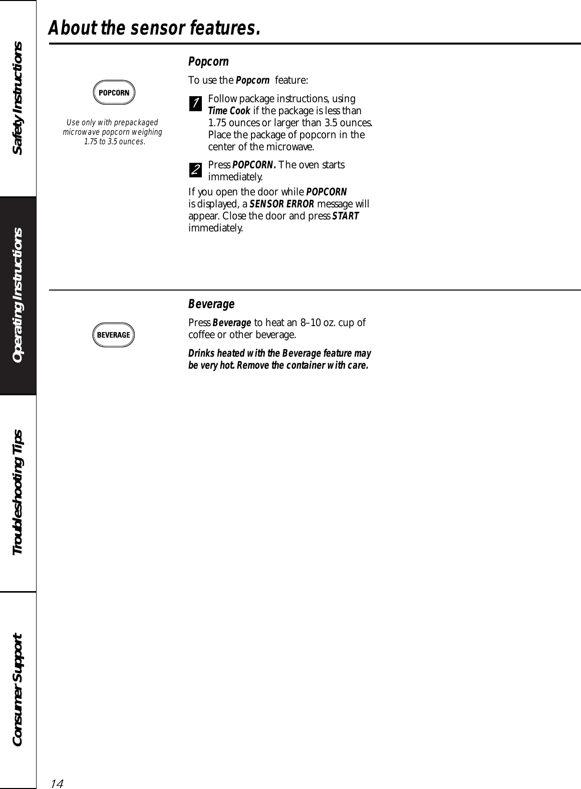 Operating Instructions Safety InstructionsConsumer Support Troubleshooting TipsAbout the sensor features.14PopcornTo use the Popcorn feature:Follow package instructions, using Time Cook if the package is less than 1.75 ounces or larger than 3.5 ounces.Place the package of popcorn in thecenter of the microwave.Press POPCORN. The oven startsimmediately. If you open the door while POPCORNis displayed, a SENSOR ERROR message willappear. Close the door and press STARTimmediately. 21Use only with prepackagedmicrowave popcorn weighing 1.75 to 3.5 ounces.BeveragePress Beverage to heat an 8–10 oz. cup ofcoffee or other beverage.Drinks heated with the Beverage feature maybe very hot. Remove the container with care.