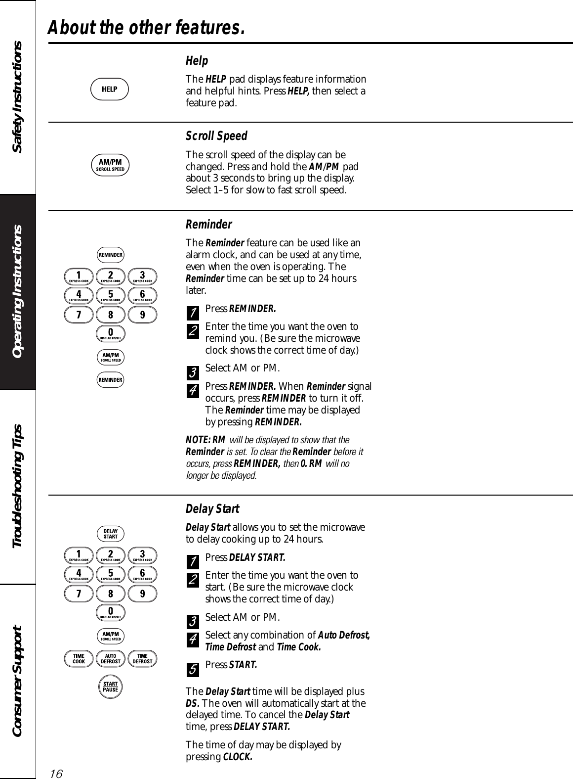 Operating Instructions Safety InstructionsConsumer Support Troubleshooting TipsAbout the other features.16HelpThe HELP pad displays feature informationand helpful hints. Press HELP, then select afeature pad.ReminderThe Reminder feature can be used like analarm clock, and can be used at any time,even when the oven is operating. TheReminder time can be set up to 24 hourslater.Press REMINDER.Enter the time you want the oven toremind you. (Be sure the microwaveclock shows the correct time of day.)Select AM or PM.Press REMINDER. When Reminder signaloccurs, press REMINDER to turn it off.The Reminder time may be displayed by pressing REMINDER.NOTE: RM will be displayed to show that theReminder is set. To clear the Reminder before itoccurs, press REMINDER, then 0. RM will nolonger be displayed.4321Scroll SpeedThe scroll speed of the display can bechanged. Press and hold the AM/PM padabout 3 seconds to bring up the display.Select 1–5 for slow to fast scroll speed.Delay StartDelay Start allows you to set the microwaveto delay cooking up to 24 hours.Press DELAY START.Enter the time you want the oven tostart. (Be sure the microwave clockshows the correct time of day.)Select AM or PM.Select any combination of Auto Defrost,Time Defrost and Time Cook.Press START.The Delay Start time will be displayed plusDS. The oven will automatically start at thedelayed time. To cancel the Delay Starttime, press DELAY START.The time of day may be displayed bypressing CLOCK.54321