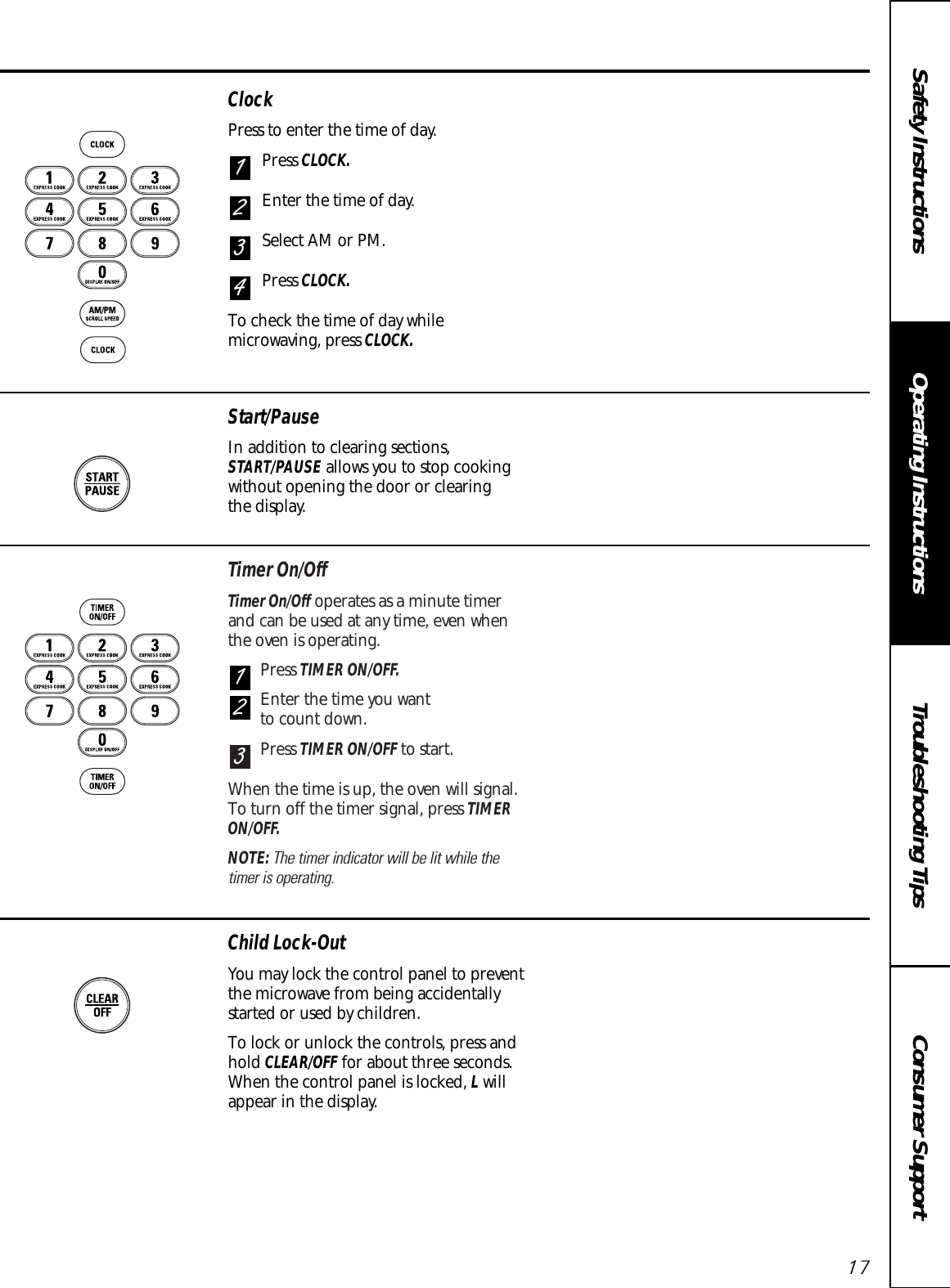 Timer On/OffTimer On/Off operates as a minute timer and can be used at any time, even when the oven is operating.Press TIMER ON/OFF.Enter the time you want to count down.Press TIMER ON/OFF to start.When the time is up, the oven will signal.To turn off the timer signal, press TIMERON/OFF.NOTE: The timer indicator will be lit while the timer is operating.321Consumer SupportTroubleshooting TipsOperating InstructionsSafety InstructionsClockPress to enter the time of day.Press CLOCK.Enter the time of day.Select AM or PM.Press CLOCK.To check the time of day whilemicrowaving, press CLOCK.4321Child Lock-OutYou may lock the control panel to preventthe microwave from being accidentallystarted or used by children.To lock or unlock the controls, press andhold CLEAR/OFF for about three seconds.When the control panel is locked, Lwillappear in the display.Start/PauseIn addition to clearing sections,START/PAUSE allows you to stop cookingwithout opening the door or clearing the display.17