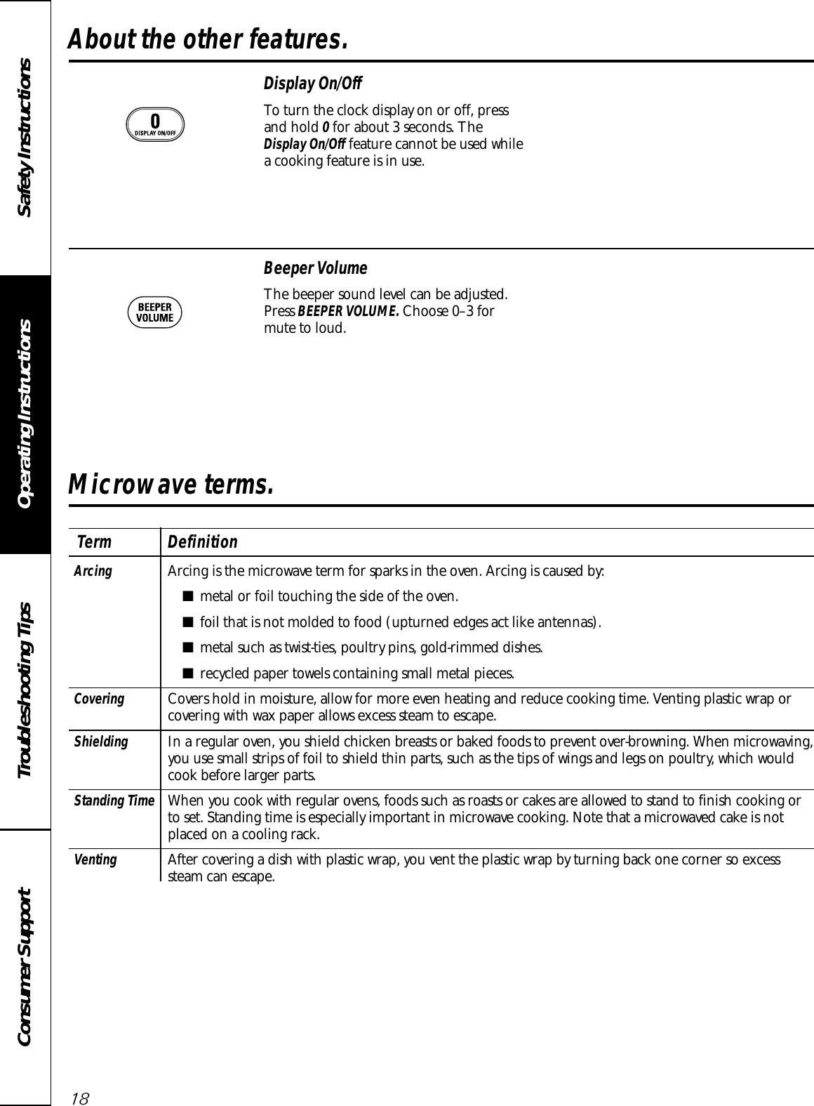 Display On/OffTo turn the clock display on or off, pressand hold 0for about 3 seconds. TheDisplay On/Off feature cannot be used whilea cooking feature is in use.Beeper VolumeThe beeper sound level can be adjusted.Press BEEPER VOLUME. Choose 0–3 formute to loud.Operating Instructions Safety InstructionsConsumer Support Troubleshooting TipsAbout the other features.18Microwave terms.Arcing  Arcing is the microwave term for sparks in the oven. Arcing is caused by:■metal or foil touching the side of the oven.■foil that is not molded to food (upturned edges act like antennas).■metal such as twist-ties, poultry pins, gold-rimmed dishes.■recycled paper towels containing small metal pieces.Covering Covers hold in moisture, allow for more even heating and reduce cooking time. Venting plastic wrap or covering with wax paper allows excess steam to escape.Shielding In a regular oven, you shield chicken breasts or baked foods to prevent over-browning. When microwaving, you use small strips of foil to shield thin parts, such as the tips of wings and legs on poultry, which would cook before larger parts.Standing Time When you cook with regular ovens, foods such as roasts or cakes are allowed to stand to finish cooking orto set. Standing time is especially important in microwave cooking. Note that a microwaved cake is notplaced on a cooling rack.Venting After covering a dish with plastic wrap, you vent the plastic wrap by turning back one corner so excesssteam can escape.Term Definition