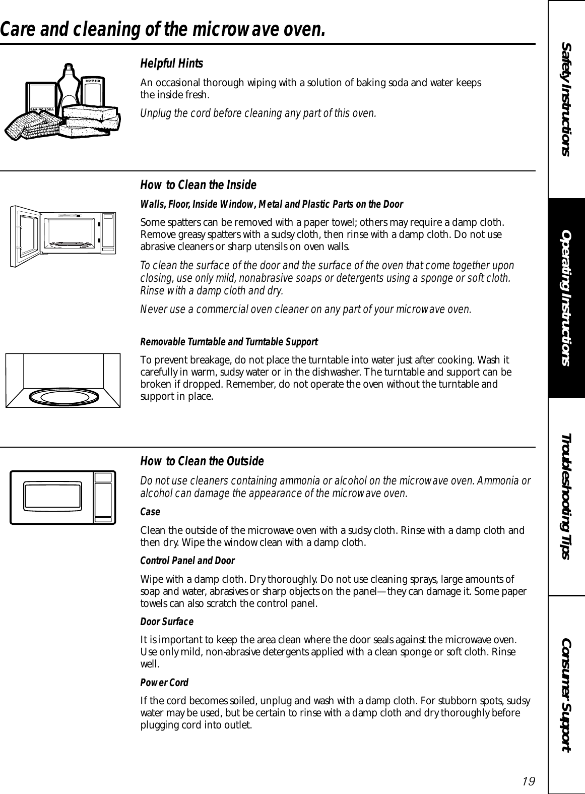 Consumer SupportTroubleshooting TipsOperating InstructionsSafety Instructions19Care and cleaning of the microwave oven. Helpful HintsAn occasional thorough wiping with a solution of baking soda and water keeps the inside fresh.Unplug the cord before cleaning any part of this oven.How to Clean the InsideWalls, Floor, Inside Window, Metal and Plastic Parts on the DoorSome spatters can be removed with a paper towel; others may require a damp cloth.Remove greasy spatters with a sudsy cloth, then rinse with a damp cloth. Do not use abrasive cleaners or sharp utensils on oven walls. To clean the surface of the door and the surface of the oven that come together uponclosing, use only mild, nonabrasive soaps or detergents using a sponge or soft cloth.Rinse with a damp cloth and dry.Never use a commercial oven cleaner on any part of your microwave oven.Removable Turntable and Turntable Support To prevent breakage, do not place the turntable into water just after cooking. Wash itcarefully in warm, sudsy water or in the dishwasher. The turntable and support can bebroken if dropped. Remember, do not operate the oven without the turntable and support in place.How to Clean the OutsideDo not use cleaners containing ammonia or alcohol on the microwave oven. Ammonia oralcohol can damage the appearance of the microwave oven.CaseClean the outside of the microwave oven with a sudsy cloth. Rinse with a damp cloth andthen dry. Wipe the window clean with a damp cloth. Control Panel and DoorWipe with a damp cloth. Dry thoroughly. Do not use cleaning sprays, large amounts ofsoap and water, abrasives or sharp objects on the panel—they can damage it. Some papertowels can also scratch the control panel.Door SurfaceIt is important to keep the area clean where the door seals against the microwave oven.Use only mild, non-abrasive detergents applied with a clean sponge or soft cloth. Rinsewell.Power CordIf the cord becomes soiled, unplug and wash with a damp cloth. For stubborn spots, sudsywater may be used, but be certain to rinse with a damp cloth and dry thoroughly beforeplugging cord into outlet.