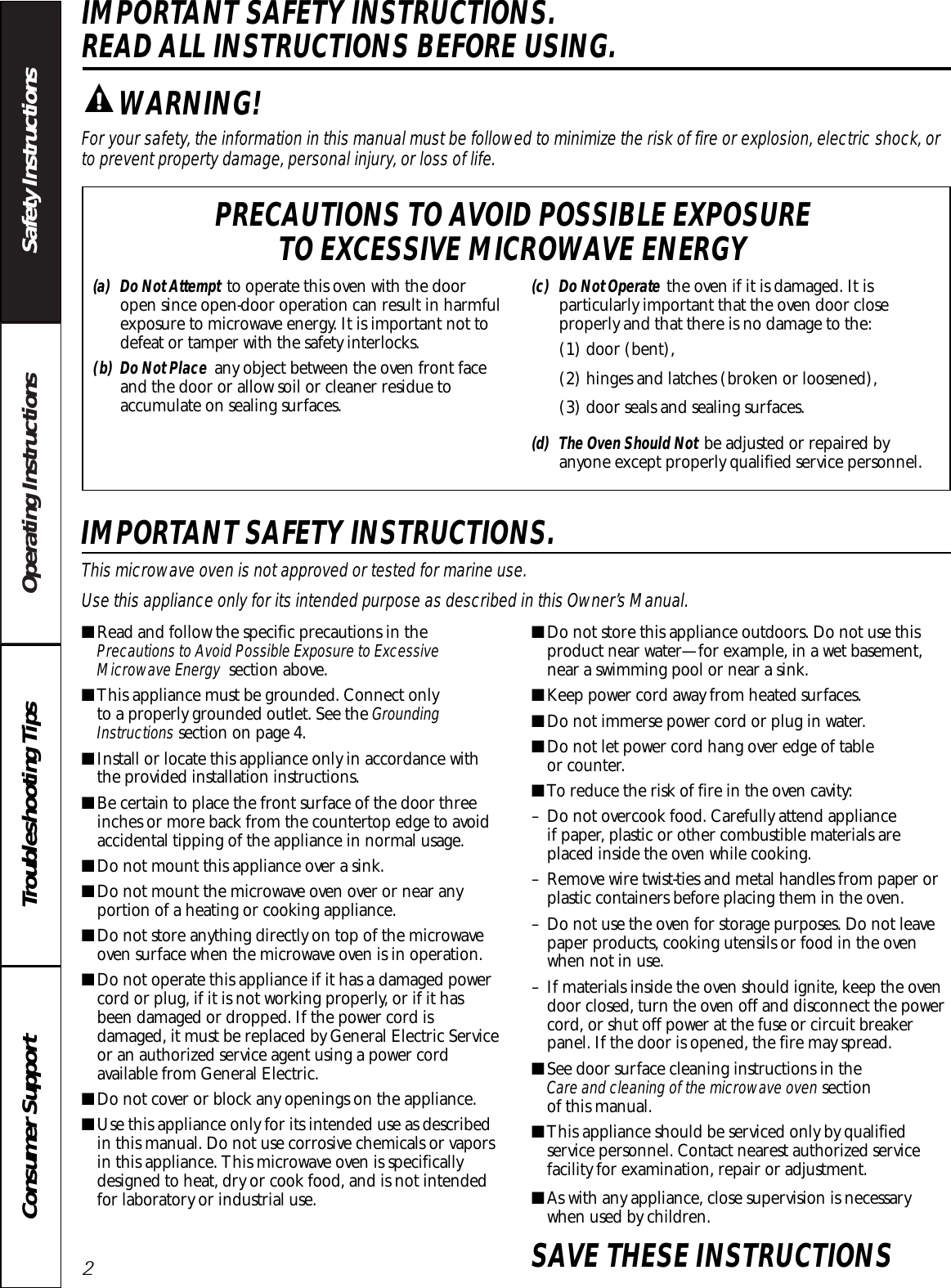 Operating Instructions Safety InstructionsConsumer Support Troubleshooting TipsIMPORTANT SAFETY INSTRUCTIONS. READ ALL INSTRUCTIONS BEFORE USING.For your safety, the information in this manual must be followed to minimize the risk of fire or explosion, electric shock, orto prevent property damage, personal injury, or loss of life.IMPORTANT SAFETY INSTRUCTIONS.This microwave oven is not approved or tested for marine use.Use this appliance only for its intended purpose as described in this Owner’s Manual.■Read and follow the specific precautions in thePrecautions to Avoid Possible Exposure to ExcessiveMicrowave Energy section above.■This appliance must be grounded. Connect only to a properly grounded outlet. See the GroundingInstructions section on page 4.■Install or locate this appliance only in accordance withthe provided installation instructions.■Be certain to place the front surface of the door threeinches or more back from the countertop edge to avoidaccidental tipping of the appliance in normal usage.■Do not mount this appliance over a sink. ■Do not mount the microwave oven over or near anyportion of a heating or cooking appliance.■Do not store anything directly on top of the microwaveoven surface when the microwave oven is in operation.■Do not operate this appliance if it has a damaged powercord or plug, if it is not working properly, or if it hasbeen damaged or dropped. If the power cord isdamaged, it must be replaced by General Electric Serviceor an authorized service agent using a power cordavailable from General Electric.■Do not cover or block any openings on the appliance.■Use this appliance only for its intended use as describedin this manual. Do not use corrosive chemicals or vaporsin this appliance. This microwave oven is specificallydesigned to heat, dry or cook food, and is not intendedfor laboratory or industrial use.■Do not store this appliance outdoors. Do not use thisproduct near water—for example, in a wet basement,near a swimming pool or near a sink.■Keep power cord away from heated surfaces.■Do not immerse power cord or plug in water.■Do not let power cord hang over edge of table or counter. ■To reduce the risk of fire in the oven cavity:– Do not overcook food. Carefully attend appliance if paper, plastic or other combustible materials areplaced inside the oven while cooking.– Remove wire twist-ties and metal handles from paper orplastic containers before placing them in the oven.– Do not use the oven for storage purposes. Do not leavepaper products, cooking utensils or food in the ovenwhen not in use.– If materials inside the oven should ignite, keep the ovendoor closed, turn the oven off and disconnect the powercord, or shut off power at the fuse or circuit breakerpanel. If the door is opened, the fire may spread.■See door surface cleaning instructions in the Care and cleaning of the microwave oven section of this manual.■This appliance should be serviced only by qualifiedservice personnel. Contact nearest authorized servicefacility for examination, repair or adjustment.■As with any appliance, close supervision is necessarywhen used by children.SAVE THESE INSTRUCTIONSWARNING!(a) Do Not Attempt to operate this oven with the dooropen since open-door operation can result in harmfulexposure to microwave energy. It is important not todefeat or tamper with the safety interlocks.(b) Do Not Place any object between the oven front faceand the door or allow soil or cleaner residue toaccumulate on sealing surfaces.(c) Do Not Operate the oven if it is damaged. It isparticularly important that the oven door closeproperly and that there is no damage to the:(1) door (bent), (2) hinges and latches (broken or loosened), (3) door seals and sealing surfaces.(d) The Oven Should Not be adjusted or repaired byanyone except properly qualified service personnel.PRECAUTIONS TO AVOID POSSIBLE EXPOSURE TO EXCESSIVE MICROWAVE ENERGY2