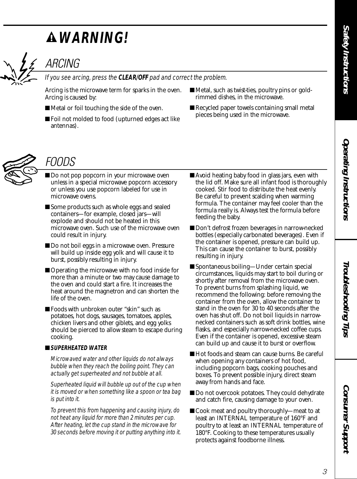 Consumer SupportTroubleshooting TipsOperating InstructionsSafety InstructionsARCINGIf you see arcing, press the CLEAR/OFF pad and correct the problem.Arcing is the microwave term for sparks in the oven.Arcing is caused by:■Metal or foil touching the side of the oven.■Foil not molded to food (upturned edges act likeantennas).■Metal, such as twist-ties, poultry pins or gold-rimmed dishes, in the microwave.■Recycled paper towels containing small metalpieces being used in the microwave.FOODS■Do not pop popcorn in your microwave ovenunless in a special microwave popcorn accessoryor unless you use popcorn labeled for use inmicrowave ovens.■Some products such as whole eggs and sealedcontainers—for example, closed jars—willexplode and should not be heated in thismicrowave oven. Such use of the microwave ovencould result in injury.■Do not boil eggs in a microwave oven. Pressurewill build up inside egg yolk and will cause it toburst, possibly resulting in injury.■Operating the microwave with no food inside formore than a minute or two may cause damage tothe oven and could start a fire. It increases theheat around the magnetron and can shorten thelife of the oven.■Foods with unbroken outer “skin” such aspotatoes, hot dogs, sausages, tomatoes, apples,chicken livers and other giblets, and egg yolksshould be pierced to allow steam to escape duringcooking.■SUPERHEATED WATERMicrowaved water and other liquids do not alwaysbubble when they reach the boiling point. They canactually get superheated and not bubble at all.Superheated liquid will bubble up out of the cup whenit is moved or when something like a spoon or tea bagis put into it.To prevent this from happening and causing injury, donot heat any liquid for more than 2 minutes per cup.After heating, let the cup stand in the microwave for30 seconds before moving it or putting anything into it.■Avoid heating baby food in glass jars, even withthe lid off. Make sure all infant food is thoroughlycooked. Stir food to distribute the heat evenly. Be careful to prevent scalding when warmingformula. The container may feel cooler than theformula really is. Always test the formula beforefeeding the baby.■Don’t defrost frozen beverages in narrow-neckedbottles (especially carbonated beverages). Even ifthe container is opened, pressure can build up.This can cause the container to burst, possiblyresulting in injury.■Spontaneous boiling—Under certain specialcircumstances, liquids may start to boil during orshortly after removal from the microwave oven.To prevent burns from splashing liquid, werecommend the following: before removing thecontainer from the oven, allow the container tostand in the oven for 30 to 40 seconds after theoven has shut off. Do not boil liquids in narrow-necked containers such as soft drink bottles, wineflasks, and especially narrow-necked coffee cups.Even if the container is opened, excessive steamcan build up and cause it to burst or overflow.■Hot foods and steam can cause burns. Be carefulwhen opening any containers of hot food,including popcorn bags, cooking pouches andboxes. To prevent possible injury, direct steamaway from hands and face.■Do not overcook potatoes. They could dehydrateand catch fire, causing damage to your oven.■Cook meat and poultry thoroughly—meat to at least an INTERNAL temperature of 160°F andpoultry to at least an INTERNAL temperature of180°F. Cooking to these temperatures usuallyprotects against foodborne illness.WARNING!3