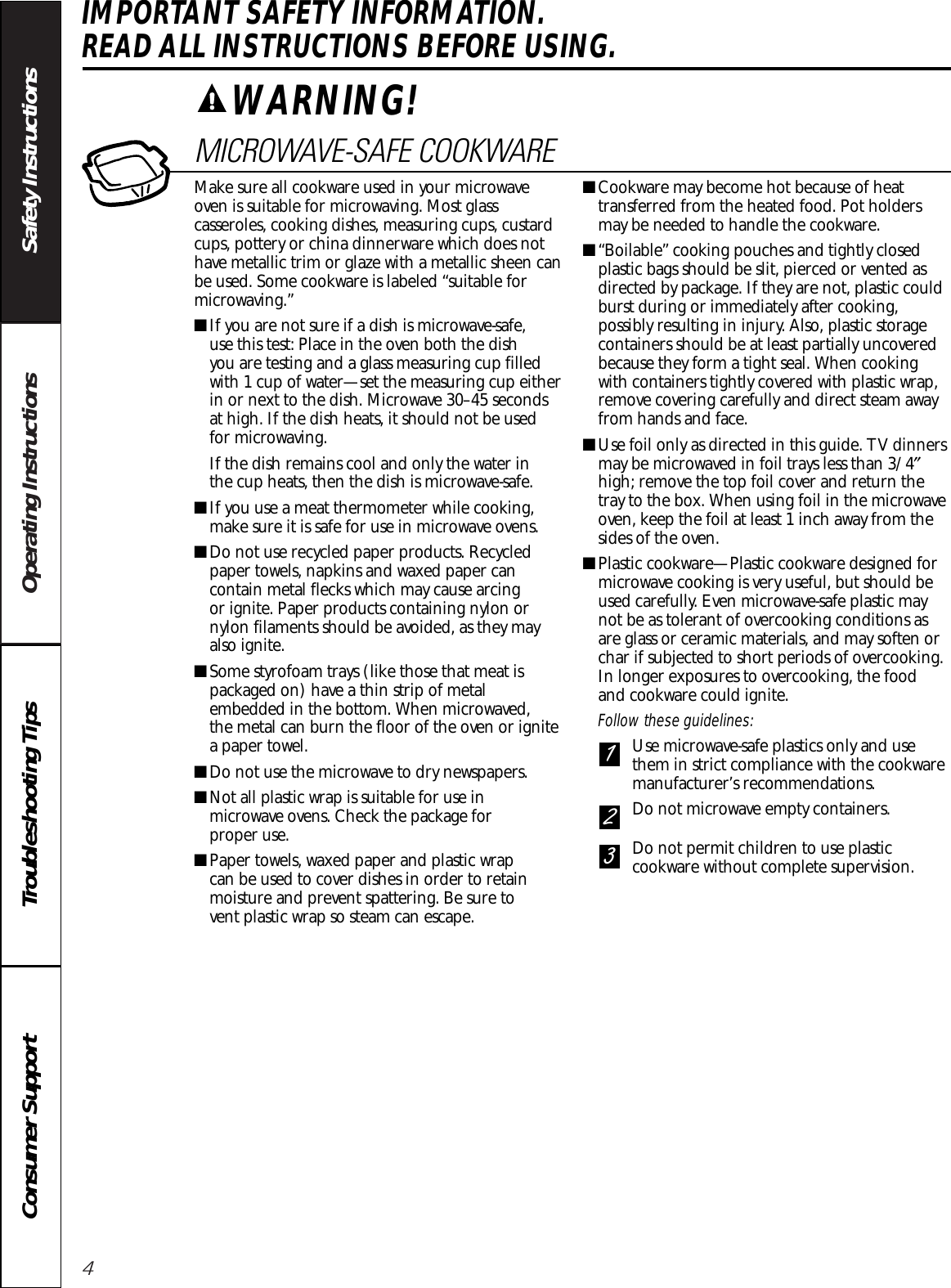 4Operating Instructions Safety InstructionsConsumer Support Troubleshooting TipsIMPORTANT SAFETY INFORMATION. READ ALL INSTRUCTIONS BEFORE USING.MICROWAVE-SAFE COOKWAREMake sure all cookware used in your microwaveoven is suitable for microwaving. Most glasscasseroles, cooking dishes, measuring cups, custardcups, pottery or china dinnerware which does nothave metallic trim or glaze with a metallic sheen canbe used. Some cookware is labeled “suitable formicrowaving.”■If you are not sure if a dish is microwave-safe, use this test: Place in the oven both the dish you are testing and a glass measuring cup filledwith 1 cup of water—set the measuring cup eitherin or next to the dish. Microwave 30–45 seconds at high. If the dish heats, it should not be used for microwaving. If the dish remains cool and only the water in the cup heats, then the dish is microwave-safe.■If you use a meat thermometer while cooking,make sure it is safe for use in microwave ovens.■Do not use recycled paper products. Recycledpaper towels, napkins and waxed paper cancontain metal flecks which may cause arcing or ignite. Paper products containing nylon ornylon filaments should be avoided, as they mayalso ignite. ■Some styrofoam trays (like those that meat ispackaged on) have a thin strip of metalembedded in the bottom. When microwaved, the metal can burn the floor of the oven or ignitea paper towel.■Do not use the microwave to dry newspapers.■Not all plastic wrap is suitable for use inmicrowave ovens. Check the package for proper use.■Paper towels, waxed paper and plastic wrap can be used to cover dishes in order to retainmoisture and prevent spattering. Be sure to vent plastic wrap so steam can escape.■Cookware may become hot because of heattransferred from the heated food. Pot holdersmay be needed to handle the cookware.■“Boilable” cooking pouches and tightly closedplastic bags should be slit, pierced or vented asdirected by package. If they are not, plastic couldburst during or immediately after cooking,possibly resulting in injury. Also, plastic storagecontainers should be at least partially uncoveredbecause they form a tight seal. When cookingwith containers tightly covered with plastic wrap,remove covering carefully and direct steam awayfrom hands and face.■Use foil only as directed in this guide. TV dinnersmay be microwaved in foil trays less than 3/4″high; remove the top foil cover and return thetray to the box. When using foil in the microwaveoven, keep the foil at least 1 inch away from thesides of the oven.■Plastic cookware—Plastic cookware designed formicrowave cooking is very useful, but should beused carefully. Even microwave-safe plastic maynot be as tolerant of overcooking conditions asare glass or ceramic materials, and may soften orchar if subjected to short periods of overcooking.In longer exposures to overcooking, the food and cookware could ignite. Follow these guidelines: Use microwave-safe plastics only and usethem in strict compliance with the cookwaremanufacturer’s recommendations. Do not microwave empty containers. Do not permit children to use plasticcookware without complete supervision.321WARNING!